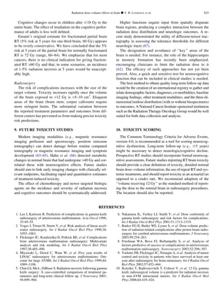 Cognitive changes occur in children after $18 Gy to the
entire brain. The effect of irradiation on the cognitive perfor-
mance of adults is less well deﬁned.
Emami’s original estimate for fractionated partial brain
RT (5% risk at 5 years for one-third brain, 60 Gy) appears
to be overly conservative. We have concluded that the 5%
risk at 5 years of the partial brain for normally fractionated
RT is 72 Gy (range, 60–84). We emphasize that for most
cancers, there is no clinical indication for giving fraction-
ated RT 60 Gy and that, in some scenarios, an incidence
of 1-5% radiation necrosis at 5 years would be unaccept-
ably high.
Radiosurgery
The risk of complications increases with the size of the
target volume. Toxicity increases rapidly once the volume
of the brain exposed to 12 Gy is 5–10 cm3
. Eloquent
areas of the brain (brain stem, corpus callosum) require
more stringent limits. The substantial variation between
the reported treatment parameters and outcomes from dif-
ferent centers has prevented us from making precise toxicity
risk predictions.
9. FUTURE TOXICITY STUDIES
Modern imaging modalities (e.g., magnetic resonance
imaging perfusion and spectroscopy, positron emission
tomography) can detect damage before routine computed
tomography or magnetic resonance imaging and symptom
development (63–65). Hahn et al. (66) detected metabolic
changes in normal brain that had undergone 40 Gy and cor-
related these with neurocognitive effects. Future studies
should aim to link early imaging changes with clinically rel-
evant endpoints, facilitating rapid and quantitative estimates
of treatment-induced toxicity.
The effect of chemotherapy and newer targeted biologic
agents on the incidence and severity of radiation necrosis
and cognitive outcomes should be systematically addressed.
Higher functions require input from spatially disparate
brain regions, producing a complex interaction between the
radiation dose distribution and neurologic outcomes. A re-
cent study demonstrated the utility of diffusion-tensor trac-
tography in assessing the tolerance thresholds for different
neurologic tracts (67).
The designation and avoidance of ‘‘key’’ areas of the
brain is needed. For instance, the role of the hippocampus
in memory formation has recently been emphasized,
encouraging clinicians to limit the radiation dose to it
(62). The efﬁcacy of such approaches has not yet been
proved. Also, a quick and sensitive test for neurocognitive
function that can be included in clinical studies is needed.
The best method to obtain quality long-term follow-up data
would be the creation of an international registry to gather and
relatedemographic factors,diagnoses,co-morbidities, baseline
imaging ﬁndings, other treatment modalities, and the three-di-
mensional isodose distribution (with or without biospecimens)
to outcomes. A National Cancer Institute-sponsored institution
such as the Radiation Therapy Oncology Group would be well
suited for both data collection and analysis.
10. TOXICITY SCORING
The Common Terminology Criteria for Adverse Events,
version 4.0, is recommended as a tool for scoring neurocog-
nitive dysfunction. Long-term follow-up (e.g., $5 years)
might be necessary to detect neurologic/cognitive decline.
Prospective RT studies should incorporate formal neurocog-
nitive assessments. Future studies reporting RT brain toxicity
should provide a clear deﬁnition of toxicity, detailed normal
brain dose–volume information, the use of repeat RT and sys-
temic treatments, and should report toxicity as an actuarial (as
opposed to a crude) rate. We recommend adoption of the
‘‘volume receiving 12 Gy’’ as the standard method of report-
ing the dose to the normal brain in radiosurgery procedures.
The location should also be reported.
REFERENCES
1. Lax I, Karlsson B. Prediction of complications in gamma knife
radiosurgery of arteriovenous malformation. Acta Oncol 1996;
35:49–55.
2. Voges J, Treuer H, Sturm V, et al. Risk analysis of linear accel-
erator radiosurgery. Int J Radiat Oncol Biol Phys 1996;36:
1055–1063.
3. Flickinger JC, Kondziolka D, Pollock BE, et al. Complications
from arteriovenous malformation radiosurgery: Multivariate
analysis and risk modeling. Int J Radiat Oncol Biol Phys
1997;38:485–490.
4. Miyawaki L, Dowd C, Wara W, et al. Five year results of
LINAC radiosurgery for arteriovenous malformations: Out-
come for large AVMS. Int J Radiat Oncol Biol Phys 1999;44:
1089–1106.
5. Chin LS, Ma L, DiBiase S. Radiation necrosis following gamma
knife surgery: A case-controlled comparison of treatment pa-
rameters and long-term clinical follow up. J Neurosurg 2001;
94:899–904.
6. Nakamura JL, Verhey LJ, Smith V, et al. Dose conformity of
gamma knife radiosurgery and risk factors for complications.
Int J Radiat Oncol Biol Phys 2001;51:1313–1319.
7. Barker FG II, Butler WE, Lyons S, et al. Dose-volume predic-
tion of radiation-related complications after proton beam radio-
surgery for cerebral arteriovenous malformations. J Neurosurg
2003;99:254–263.
8. Friedman WA, Bova FJ, Bollampally S, et al. Analysis of
factors predictive of success or complications in arteriovenous
malformation radiosurgery. Neurosurgery 2003;52:296–307.
9. Varlotto JM, Flickinger JC, Niranjan A, et al. Analysis of tumor
control and toxicity in patients who have survived at least one
year after radiosurgery for brain metastases. Int J Radiat Oncol
Biol Phys 2003;57:452–464.
10. Korytko T, Radivoyevitch T, Colussi V, et al. 12 Gy gamma
knife radiosurgical volume is a predictor for radiation necrosis
in non-AVM intracranial tumors. Int J Radiat Oncol Biol
Phys 2006;64:419–424.
Radiation dose–volume effects in brain d Y. R. LAWRENCE et al. S25
 