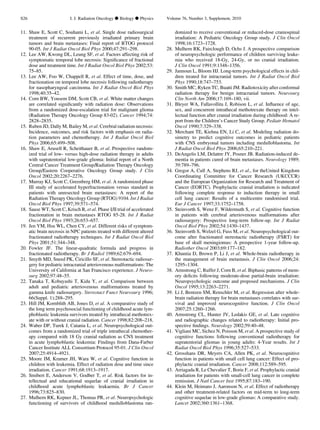 11. Shaw E, Scott C, Souhami L, et al. Single dose radiosurgical
treatment of recurrent previously irradiated primary brain
tumors and brain metastases: Final report of RTOG protocol
90-05. Int J Radiat Oncol Biol Phys 2000;47:291–298.
12. Lee AW, Kwong DL, Leung SF, et al. Factors affecting risk of
symptomatic temporal lobe necrosis: Signiﬁcance of fractional
dose and treatment time. Int J Radiat Oncol Biol Phys 2002;53:
75–85.
13. Lee AW, Foo W, Chappell R, et al. Effect of time, dose, and
fractionation on temporal lobe necrosis following radiotherapy
for nasopharyngeal carcinoma. Int J Radiat Oncol Biol Phys
1998;40:35–42.
14. Corn BW, Yousem DM, Scott CB, et al. White matter changes
are correlated signiﬁcantly with radiation dose: Observations
from a randomized dose-escalation trial for malignant glioma
(Radiation Therapy Oncology Group 83-02). Cancer 1994;74:
2828–2835.
15. Ruben JD, Dally M, Bailey M, et al. Cerebral radiation necrosis:
Incidence, outcomes, and risk factors with emphasis on radia-
tion parameters and chemotherapy. Int J Radiat Oncol Biol
Phys 2006;65:499–508.
16. Shaw E, Arusell R, Scheithauer B, et al. Prospective random-
ized trial of low- versus high-dose radiation therapy in adults
with supratentorial low-grade glioma: Initial report of a North
Central Cancer Treatment Group/Radiation Therapy Oncology
Group/Eastern Cooperative Oncology Group study. J Clin
Oncol 2002;20:2267–2276.
17. Murray KJ, Scott C, Greenberg HM, et al. A randomized phase
III study of accelerated hyperfractionation versus standard in
patients with unresected brain metastases: A report of the
Radiation Therapy Oncology Group (RTOG) 9104. Int J Radiat
Oncol Biol Phys 1997;39:571–574.
18. Sause WT, Scott C, Krisch R, et al. Phase I/II trial of accelerated
fractionation in brain metastases RTOG 85-28. Int J Radiat
Oncol Biol Phys 1993;26:653–657.
19. Jen YM, Hsu WL, Chen CY, et al. Different risks of symptom-
atic brain necrosis in NPC patients treated with different altered
fractionated radiotherapy techniques. Int J Radiat Oncol Biol
Phys 2001;51:344–348.
20. Fowler JF. The linear-quadratic formula and progress in
fractionated radiotherapy. Br J Radiol 1989;62:679–694.
21. Smyth MD, Sneed PK, Ciricillo SF, et al. Stereotactic radiosur-
gery for pediatric intracranial arteriovenous malformations: The
University of California at San Francisco experience. J Neuro-
surg 2002;97:48–55.
22. Tanaka T, Kobayashi T, Kida Y, et al. Comparison between
adult and pediatric arteriovenous malformations treated by
gamma knife radiosurgery. Stereotact Funct Neurosurg 1996;
66(Suppl. 1):288–295.
23. Hill JM, Kornblith AB, Jones D, et al. A comparative study of
the long term psychosocial functioning of childhood acute lym-
phoblastic leukemia survivors treated by intrathecal methotrex-
ate with or without cranial radiation. Cancer 1998;82:208–218.
24. Waber DP, Turek J, Catania L, et al. Neuropsychological out-
comes from a randomized trial of triple intrathecal chemother-
apy compared with 18 Gy cranial radiation as CNS treatment
in acute lymphoblastic leukemia: Findings from Dana-Farber
Cancer Institute ALL Consortium Protocol 95-01. J Clin Oncol
2007;25:4914–4921.
25. Moore IM, Kramer JH, Wara W, et al. Cognitive function in
children with leukemia. Effect of radiation dose and time since
irradiation. Cancer 1991;68:1913–1917.
26. Smibert E, Anderson V, Godber T, et al. Risk factors for in-
tellectual and educational sequelae of cranial irradiation in
childhood acute lymphoblastic leukaemia. Br J Cancer
1996;73:825–830.
27. Mulhern RK, Kepner JL, Thomas PR, et al. Neuropsychologic
functioning of survivors of childhood medulloblastoma ran-
domized to receive conventional or reduced-dose craniospinal
irradiation: A Pediatric Oncology Group study. J Clin Oncol
1998;16:1723–1728.
28. Mulhern RK, Fairclough D, Ochs J. A prospective comparison
of neuropsychologic performance of children surviving leuke-
mia who received 18-Gy, 24-Gy, or no cranial irradiation.
J Clin Oncol 1991;9:1348–1356.
29. Jannoun L, Bloom HJ. Long-term psychological effects in chil-
dren treated for intracranial tumors. Int J Radiat Oncol Biol
Phys 1990;18:747–753.
30. Smith MC, Ryken TC, Buatti JM. Radiotoxicity after conformal
radiation therapy for benign intracranial tumors. Neurosurg
Clin North Am 2006;17:169–180, vii.
31. Bleyer WA, Fallavollita J, Robison L, et al. Inﬂuence of age,
sex, and concurrent intrathecal methotrexate therapy on intel-
lectual function after cranial irradiation during childhood: A re-
port from the Children’s Cancer Study Group. Pediatr Hematol
Oncol 1990;7:329–338.
32. Merchant TE, Kiehna EN, Li C, et al. Modeling radiation do-
simetry to predict cognitive outcomes in pediatric patients
with CNS embryonal tumors including medulloblastoma. Int
J Radiat Oncol Biol Phys 2006;65:210–221.
33. DeAngelis LM, Delattre JY, Posner JB. Radiation-induced de-
mentia in patients cured of brain metastases. Neurology 1989;
39:789–796.
34. Gregor A, Cull A, Stephens RJ, et al., for theUnited Kingdom
Coordinating Committee for Cancer Research (UKCCCR)
and the European Organization for Research and Treatment of
Cancer (EORTC). Prophylactic cranial irradiation is indicated
following complete response to induction therapy in small
cell lung cancer: Results of a multicentre randomised trial.
Eur J Cancer 1997;33:1752–1758.
35. Steinvorth S, Wenz F, Wildermuth S, et al. Cognitive function
in patients with cerebral arteriovenous malformations after
radiosurgery: Prospective long-term follow-up. Int J Radiat
Oncol Biol Phys 2002;54:1430–1437.
36. Steinvorth S, Welzel G, Fuss M, et al. Neuropsychological out-
come after fractionated stereotactic radiotherapy (FSRT) for
base of skull meningiomas: A prospective 1-year follow-up.
Radiother Oncol 2003;69:177–182.
37. Khuntia D, Brown P, Li J, et al. Whole-brain radiotherapy in
the management of brain metastasis. J Clin Oncol 2006;24:
1295–1304.
38. Armstrong C, Ruffer J, Corn B, et al. Biphasic patterns of mem-
ory deﬁcits following moderate-dose partial-brain irradiation:
Neuropsychologic outcome and proposed mechanisms. J Clin
Oncol 1995;13:2263–2271.
39. Li J, Bentzen SM, Renschler M, et al. Regression after whole-
brain radiation therapy for brain metastases correlates with sur-
vival and improved neurocognitive function. J Clin Oncol
2007;25:1260–1266.
40. Armstrong CL, Hunter JV, Ledakis GE, et al. Late cognitive
and radiographic changes related to radiotherapy: Initial pro-
spective ﬁndings. Neurology 2002;59:40–48.
41. Vigliani MC, Sichez N, Poisson M, et al. A prospective study of
cognitive functions following conventional radiotherapy for
supratentorial gliomas in young adults: 4-Year results. Int J
Radiat Oncol Biol Phys 1996;35:527–533.
42. Grosshans DR, Meyers CA, Allen PK, et al. Neurocognitive
function in patients with small cell lung cancer: Effect of pro-
phylactic cranial irradiation. Cancer 2008;112:589–595.
43. Arriagada R, Le Chevalier T, Borie F, et al. Prophylactic cranial
irradiation for patients with small-cell lung cancer in complete
remission. J Natl Cancer Inst 1995;87:183–190.
44. Klein M, Heimans J, Aaronson N, et al. Effect of radiotherapy
and other treatment-related factors on mid-term to long-term
cognitive sequelae in low-grade gliomas: A comparative study.
Lancet 2002;360:1361–1368.
S26 I. J. Radiation Oncology d Biology d Physics Volume 76, Number 3, Supplement, 2010
 
