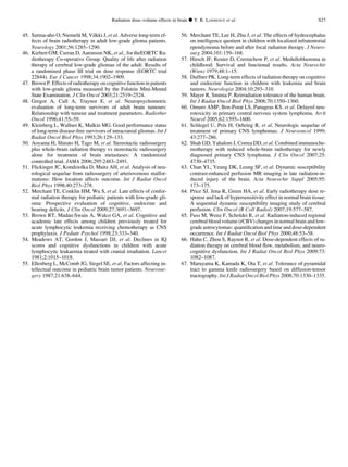 45. Surma-aho O, Niemela¨ M, Vilkki J, et al. Adverse long-term ef-
fects of brain radiotherapy in adult low-grade glioma patients.
Neurology 2001;56:1285–1290.
46. Kiebert GM, Curran D, Aaronson NK, et al., for theEORTC Ra-
diotherapy Co-operative Group. Quality of life after radiation
therapy of cerebral low-grade gliomas of the adult: Results of
a randomised phase III trial on dose response (EORTC trial
22844). Eur J Cancer 1998;34:1902–1909.
47. Brown P. Effects of radiotherapy on cognitive function in patients
with low-grade glioma measured by the Folstein Mini-Mental
State Examination. J Clin Oncol 2003;21:2519–2524.
48. Gregor A, Cull A, Traynor E, et al. Neuropsychometric
evaluation of long-term survivors of adult brain tumours:
Relationship with tumour and treatment parameters. Radiother
Oncol 1996;41:55–59.
49. Kleinberg L, Wallner K, Malkin MG. Good performance status
of long-term disease-free survivors of intracranial gliomas. Int J
Radiat Oncol Biol Phys 1993;26:129–133.
50. Aoyama H, Shirato H, Tago M, et al. Stereotactic radiosurgery
plus whole-brain radiation therapy vs stereotactic radiosurgery
alone for treatment of brain metastases: A randomized
controlled trial. JAMA 2006;295:2483–2491.
51. Flickinger JC, Kondziolka D, Maitz AH, et al. Analysis of neu-
rological sequelae from radiosurgery of arteriovenous malfor-
mations: How location affects outcome. Int J Radiat Oncol
Biol Phys 1998;40:273–278.
52. Merchant TE, Conklin HM, Wu S, et al. Late effects of confor-
mal radiation therapy for pediatric patients with low-grade gli-
oma: Prospective evaluation of cognitive, endocrine and
hearing deﬁcits. J Clin Oncol 2009;27:3691–3697.
53. Brown RT, Madan-Swain A, Walco GA, et al. Cognitive and
academic late effects among children previously treated for
acute lymphocytic leukemia receiving chemotherapy as CNS
prophylaxis. J Pediatr Psychol 1998;23:333–340.
54. Meadows AT, Gordon J, Massari DJ, et al. Declines in IQ
scores and cognitive dysfunctions in children with acute
lymphocytic leukaemia treated with cranial irradiation. Lancet
1981;2:1015–1018.
55. Ellenberg L, McComb JG, Siegel SE, et al. Factors affecting in-
tellectual outcome in pediatric brain tumor patients. Neurosur-
gery 1987;21:638–644.
56. Merchant TE, Lee H, Zhu J, et al. The effects of hydrocephalus
on intelligence quotient in children with localized infratentorial
ependymoma before and after focal radiation therapy. J Neuro-
surg 2004;101:159–168.
57. Hirsch JF, Renier D, Czernichow P, et al. Medulloblastoma in
childhood: Survival and functional results. Acta Neurochir
(Wien) 1979;48:1–15.
58. Duffner PK. Long-term effects of radiation therapy on cognitive
and endocrine function in children with leukemia and brain
tumors. Neurologist 2004;10:293–310.
59. Mayer R, Sminia P. Reirradiation tolerance of the human brain.
Int J Radiat Oncol Biol Phys 2008;70:1350–1360.
60. Omuro AMP, Ben-Porat LS, Panageas KS, et al. Delayed neu-
rotoxicity in primary central nervous system lymphoma. Arch
Neurol 2005;62:1595–1600.
61. Schlegel U, Pels H, Oehring R, et al. Neurologic sequelae of
treatment of primary CNS lymphomas. J Neurooncol 1999;
43:277–286.
62. Shah GD, Yahalom J, Correa DD, et al. Combined immunoche-
motherapy with reduced whole-brain radiotherapy for newly
diagnosed primary CNS lymphoma. J Clin Oncol 2007;25:
4730–4735.
63. Chan YL, Yeung DK, Leung SF, et al. Dynamic susceptibility
contrast-enhanced perfusion MR imaging in late radiation-in-
duced injury of the brain. Acta Neurochir Suppl 2005;95:
173–175.
64. Price SJ, Jena R, Green HA, et al. Early radiotherapy dose re-
sponse and lack of hypersensitivity effect in normal brain tissue:
A sequential dynamic susceptibility imaging study of cerebral
perfusion. Clin Oncol (R Coll Radiol) 2007;19:577–587.
65. Fuss M, Wenz F, Scholdei R, et al. Radiation-induced regional
cerebral blood volume (rCBV) changes in normal brain and low-
grade astrocytomas: quantiﬁcation and time and dose-dependent
occurrence. Int J Radiat Oncol Biol Phys 2000;48:53–58.
66. Hahn C, Zhou S, Raynor R, et al. Dose-dependent effects of ra-
diation therapy on cerebral blood ﬂow, metabolism, and neuro-
cognitive dysfunction. Int J Radiat Oncol Biol Phys 2009;73:
1082–1087.
67. Maruyama K, Kamada K, Ota T, et al. Tolerance of pyramidal
tract to gamma knife radiosurgery based on diffusion-tensor
tractography. Int J Radiat Oncol Biol Phys 2008;70:1330–1335.
Radiation dose–volume effects in brain d Y. R. LAWRENCE et al. S27
 