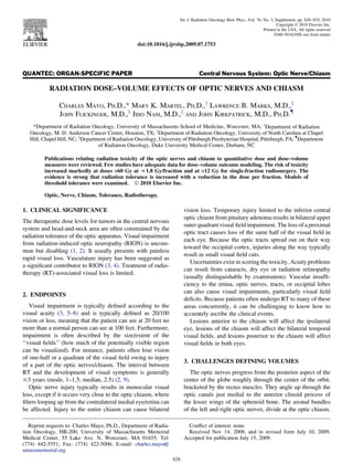 QUANTEC: ORGAN-SPECIFIC PAPER Central Nervous System: Optic Nerve/Chiasm
RADIATION DOSE–VOLUME EFFECTS OF OPTIC NERVES AND CHIASM
CHARLES MAYO, PH.D.,* MARY K. MARTEL, PH.D.,y
LAWRENCE B. MARKS, M.D.,z
JOHN FLICKINGER, M.D.,x
JIHO NAM, M.D.,z
AND JOHN KIRKPATRICK, M.D., PH.D.{
*Department of Radiation Oncology, University of Massachusetts School of Medicine, Worcester, MA; y
Department of Radiation
Oncology, M. D. Anderson Cancer Center, Houston, TX; z
Department of Radiation Oncology, University of North Carolina at Chapel
Hill, Chapel Hill, NC; x
Department of Radiation Oncology, University of Pittsburgh Presbyterian Hospital, Pittsburgh, PA; {
Department
of Radiation Oncology, Duke University Medical Center, Durham, NC
Publications relating radiation toxicity of the optic nerves and chiasm to quantitative dose and dose–volume
measures were reviewed. Few studies have adequate data for dose–volume outcome modeling. The risk of toxicity
increased markedly at doses 60 Gy at z1.8 Gy/fraction and at 12 Gy for single-fraction radiosurgery. The
evidence is strong that radiation tolerance is increased with a reduction in the dose per fraction. Models of
threshold tolerance were examined. Ó 2010 Elsevier Inc.
Optic, Nerve, Chiasm, Tolerance, Radiotherapy.
1. CLINICAL SIGNIFICANCE
The therapeutic dose levels for tumors in the central nervous
system and head-and-neck area are often constrained by the
radiation tolerance of the optic apparatus. Visual impairment
from radiation-induced optic neuropathy (RION) is uncom-
mon but disabling (1, 2). It usually presents with painless
rapid visual loss. Vasculature injury has been suggested as
a signiﬁcant contributor to RION (3, 4). Treatment of radio-
therapy (RT)-associated visual loss is limited.
2. ENDPOINTS
Visual impairment is typically deﬁned according to the
visual acuity (3, 5–8) and is typically deﬁned as 20/100
vision or less, meaning that the patient can see at 20 feet no
more than a normal person can see at 100 feet. Furthermore,
impairment is often described by the size/extent of the
‘‘visual ﬁelds’’ (how much of the potentially visible region
can be visualized). For instance, patients often lose vision
of one-half or a quadrant of the visual ﬁeld owing to injury
of a part of the optic nerves/chiasm. The interval between
RT and the development of visual symptoms is generally
#3 years (mode, 1–1.5; median, 2.5) (2, 9).
Optic nerve injury typically results in monocular visual
loss, except if it occurs very close to the optic chiasm, where
ﬁbers looping up from the contralateral medial eye/retina can
be affected. Injury to the entire chiasm can cause bilateral
vision loss. Temporary injury limited to the inferior central
optic chiasm from pituitary adenoma results in bilateral upper
outer quadrant visual ﬁeld impairment. The loss of a proximal
optic tract causes loss of the same half of the visual ﬁeld in
each eye. Because the optic tracts spread out on their way
toward the occipital cortex, injuries along the way typically
result in small visual ﬁeld cuts.
Uncertainties exist in scoring the toxicity. Acuity problems
can result from cataracts, dry eye or radiation retinopathy
(usually distinguishable by examination). Vascular insufﬁ-
ciency to the retina, optic nerves, tracts, or occipital lobes
can also cause visual impairments, particularly visual ﬁeld
deﬁcits. Because patients often undergo RT to many of these
areas concurrently, it can be challenging to know how to
accurately ascribe the clinical events.
Lesions anterior to the chiasm will affect the ipsilateral
eye, lesions of the chiasm will affect the bilateral temporal
visual ﬁelds, and lesions posterior to the chiasm will affect
visual ﬁelds in both eyes.
3. CHALLENGES DEFINING VOLUMES
The optic nerves progress from the posterior aspect of the
center of the globe roughly through the center of the orbit,
bracketed by the rectus muscles. They angle up through the
optic canals just medial to the anterior clinoid process of
the lesser wings of the sphenoid bone. The axonal bundles
of the left and right optic nerves, divide at the optic chiasm.
Reprint requests to: Charles Mayo, Ph.D., Department of Radia-
tion Oncology, HB-200, University of Massachusetts Memorial
Medical Center, 55 Lake Ave. N, Worcester, MA 01655. Tel:
(774) 442-5551; Fax: (774) 422-5006; E-mail: charles.mayo@
umassmemorial.org
Conﬂict of interest: none.
Received Nov 14, 2008, and in revised form July 10, 2009.
Accepted for publication July 15, 2009.
S28
Int. J. Radiation Oncology Biol. Phys., Vol. 76, No. 3, Supplement, pp. S28–S35, 2010
Copyright Ó 2010 Elsevier Inc.
Printed in the USA. All rights reserved
0360-3016/10/$–see front matter
doi:10.1016/j.ijrobp.2009.07.1753
 