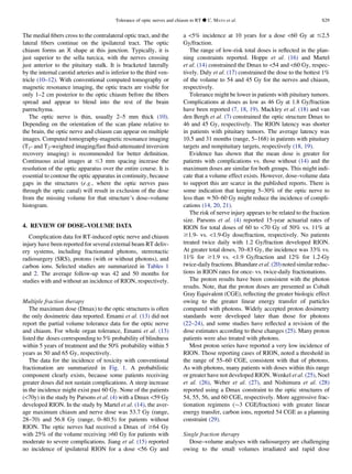 The medial ﬁbers cross to the contralateral optic tract, and the
lateral ﬁbers continue on the ipsilateral tract. The optic
chiasm forms an X shape at this junction. Typically, it is
just superior to the sella turcica, with the nerves crossing
just anterior to the pituitary stalk. It is bracketed laterally
by the internal carotid arteries and is inferior to the third ven-
tricle (10–12). With conventional computed tomography or
magnetic resonance imaging, the optic tracts are visible for
only 1–2 cm posterior to the optic chiasm before the ﬁbers
spread and appear to blend into the rest of the brain
parenchyma.
The optic nerve is thin, usually 2–5 mm thick (10).
Depending on the orientation of the scan plane relative to
the brain, the optic nerve and chiasm can appear on multiple
images. Computed tomography-magnetic resonance imaging
(T1- and T2-weighted imaging/fast ﬂuid-attenuated inversion
recovery imaging) is recommended for better deﬁnition.
Continuous axial images at #3 mm spacing increase the
resolution of the optic apparatus over the entire course. It is
essential to contour the optic apparatus in continuity, because
gaps in the structures (e.g., where the optic nerves pass
through the optic canal) will result in exclusion of the dose
from the missing volume for that structure’s dose–volume
histogram.
4. REVIEW OF DOSE–VOLUME DATA
Complication data for RT-induced optic nerve and chiasm
injury have been reported for several external beam RT deliv-
ery systems, including fractionated photons, stereotactic
radiosurgery (SRS), protons (with or without photons), and
carbon ions. Selected studies are summarized in Tables 1
and 2. The average follow-up was 42 and 50 months for
studies with and without an incidence of RION, respectively.
Multiple fraction therapy
The maximum dose (Dmax) to the optic structures is often
the only dosimetric data reported. Emami et al. (13) did not
report the partial volume tolerance data for the optic nerve
and chiasm. For whole organ tolerance, Emami et al. (13)
listed the doses corresponding to 5% probability of blindness
within 5 years of treatment and the 50% probability within 5
years as 50 and 65 Gy, respectively.
The data for the incidence of toxicity with conventional
fractionation are summarized in Fig. 1. A probabilistic
component clearly exists, because some patients receiving
greater doses did not sustain complications. A steep increase
in the incidence might exist past 60 Gy. None of the patients
(70y) in the study by Parsons et al. (4) with a Dmax 59 Gy
developed RION. In the study by Martel et al. (14), the aver-
age maximum chiasm and nerve dose was 53.7 Gy (range,
28–70) and 56.8 Gy (range, 0–80.5) for patients without
RION. The optic nerves had received a Dmax of $64 Gy
with 25% of the volume receiving 60 Gy for patients with
moderate to severe complications. Jiang et al. (15) reported
no incidence of ipsilateral RION for a dose 56 Gy and
a 5% incidence at 10 years for a dose 60 Gy at #2.5
Gy/fraction.
The range of low-risk total doses is reﬂected in the plan-
ning constraints reported. Hoppe et al. (16) and Martel
et al. (14) constrained the Dmax to 54 and 60 Gy, respec-
tively. Daly et al. (17) constrained the dose to the hottest 1%
of the volume to 54 and 45 Gy for the nerves and chiasm,
respectively.
Tolerance might be lower in patients with pituitary tumors.
Complications at doses as low as 46 Gy at 1.8 Gy/fraction
have been reported (7, 18, 19). Mackley et al. (18) and van
den Bergh et al. (7) constrained the optic structure Dmax to
46 and 45 Gy, respectively. The RION latency was shorter
in patients with pituitary tumors. The average latency was
10.5 and 31 months (range, 5–168) in patients with pituitary
targets and nonpituitary targets, respectively (18, 19).
Evidence has shown that the mean dose is greater for
patients with complications vs. those without (14) and the
maximum doses are similar for both groups. This might indi-
cate that a volume effect exists. However, dose–volume data
to support this are scarce in the published reports. There is
some indication that keeping 5–30% of the optic nerve to
less than z50–60 Gy might reduce the incidence of compli-
cations (14, 20, 21).
The risk of nerve injury appears to be related to the fraction
size. Parsons et al. (4) reported 15-year actuarial rates of
RION for total doses of 60 to 70 Gy of 50% vs. 11% at
$1.9- vs. 1.9-Gy dose/fraction, respectively. No patients
treated twice daily with 1.2 Gy/fraction developed RION.
At greater total doses, 70–83 Gy, the incidence was 33% vs.
11% for $1.9 vs. 1.9 Gy/fraction and 12% for 1.2-Gy
twice-daily fractions. Bhandare et al. (20) noted similar reduc-
tions in RION rates for once- vs. twice-daily fractionations.
The proton results have been consistent with the photon
results. Note, that the proton doses are presented as Cobalt
Gray Equivalent (CGE), reﬂecting the greater biologic effect
owing to the greater linear energy transfer of particles
compared with photons. Widely accepted proton dosimetry
standards were developed later than those for photons
(22–24), and some studies have reﬂected a revision of the
dose estimates according to these changes (25). Many proton
patients were also treated with photons.
Most proton series have reported a very low incidence of
RION. Those reporting cases of RION, noted a threshold in
the range of 55–60 CGE, consistent with that of photons.
As with photons, many patients with doses within this range
or greater have not developed RION. Wenkel et al. (25), Noel
et al. (26), Weber et al. (27), and Nishimura et al. (28)
reported using a Dmax constraint to the optic structures of
54, 55, 56, and 60 CGE, respectively. More aggressive frac-
tionation regimens ($3 CGE/fraction) with greater linear
energy transfer, carbon ions, reported 54 CGE as a planning
constraint (29).
Single fraction therapy
Dose–volume analyses with radiosurgery are challenging
owing to the small volumes irradiated and rapid dose
Tolerance of optic nerves and chiasm to RT d C. MAYO et al. S29
 