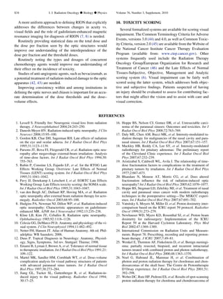 A more uniform approach to deﬁning RION that explicitly
addresses the differences between changes in acuity vs.
visual ﬁelds and the role of gadolinium-enhanced magnetic
resonance imaging for diagnosis of RION (7, 8) is needed.
Routinely providing statistical data on the total dose and
the dose per fraction seen by the optic structures would
improve our understanding of the interdependence of the
dose per fraction and the threshold doses.
Routinely noting the types and dosages of concurrent
chemotherapy agents would improve our understanding of
their effect on the incidence of toxicity.
Studies of anti-angiogenic agents, such as bevacizumab, as
a potential treatment of radiation-induced damage to the optic
apparatus (42, 43) are needed.
Improving consistency within and among institutions in
deﬁning the optic nerves and chiasm is important for an accu-
rate determination of the dose thresholds and the dose–
volume effects.
10. TOXICITY SCORING
Several formalized systems are available for scoring visual
impairment. The Common Terminology Criteria for Adverse
Events, versions 3.0 (44) and 4.0, as well as Common Toxic-
ity Criteria, version 2.0 (45) are available from the Website of
the National Cancer Institute Cancer Therapy Evaluation
Program (available from: www.ctep.cancer.gov). Other
systems frequently used include the Radiation Therapy
Oncology Group/European Organization for Research and
Treatment of Cancer (46) and the Late Effects of Normal
Tissues-Subjective, Objective, Management and Analytic
scoring system (6). Visual impairment can be fairly well
scored using the latter system, which addresses both objec-
tive and subjective ﬁndings. Patients suspected of having
an injury should be evaluated to assess for contributing fac-
tors that might affect the vision and to assist with care and
visual correction.
REFERENCES
1. Lessell S. Friendly ﬁre: Neurogenic visual loss from radiation
therapy. J Neuroophthalmol 2004;24:243–250.
2. Danesh-Meyer HV. Radiation-induced optic neuropathy. J Clin
Neurosci 2008;15:95–100.
3. Gordon KB, Char DH, Sagerman RH. Late effects of radiation
on the eye and ocular adnexa. Int J Radiat Oncol Biol Phys
1995;31:1123–1139.
4. Parsons JT, Bova FJ, Fitzgerald CR, et al. Radiation optic neu-
ropathy after megavoltage external-beam irradiation: Analysis
of time–dose factors. Int J Radiat Oncol Biol Phys 1994;30:
755–763.
5. Rubin P, Constine LS, Fajardo LF, et al. for the RTOG Late
Effects Working Group. Overview: Late Effects of Normal
Tissues (LENT) scoring system. Int J Radiat Oncol Biol Phys
1995;31:1041–1042.
6. Pavy JJ, Denekamp J, Letschert J, et al. EORTC Late Effects
Working Group. Late Effects toxicity scoring: the SOMA scale.
Int J Radiat Oncol Biol Phys 1995;31:1043–1047.
7. van den Bergh AC, Dullaart RP, Hoving MA, et al. Radiation
optic neuropathy after external beam radiation therapy for acro-
megaly. Radiother Oncol 2003;68:95–100.
8. Hudgins PA, Newman NJ, Dillon WP, et al. Radiation-induced
optic neuropathy: Characteristic appearances on gadolinium-
enhanced MR. AJNR Am J Neuroradiol 1992;13:235–238.
9. Kline LB, Kim JY, Ceballos R. Radiation optic neuropathy.
Ophthalmology 1985;92:1118–1126.
10. Celesia GG, DeMarco PJ Jr. Anatomy and physiology of the vi-
sual system. J Clin Neurophysiol 1994;11:482–492.
11. Netter FH, Hansen JT. Atlas of Human Anatomy. 4th ed. Phil-
adelphia: WB Saunders; 2006.
12. Duus P. Topical Diagnosis in Neurology: Anatomy, Physiol-
ogy, Signs, Symptoms. 3rd rev. Stuttgart: Thieme; 1998.
13. Emami B, Lyman J, Brown A, et al. Tolerance of normal tissue
to therapeutic irradiation. Int J Radiat Oncol Biol Phys 1991;21:
109–122.
14. Martel MK, Sandler HM, Cornblath WT, et al. Dose–volume
complication analysis for visual pathway structures of patients
with advanced paranasal sinus tumors. Int J Radiat Oncol
Biol Phys 1997;38:273–284.
15. Jiang GL, Tucker SL, Guttenberger R, et al. Radiation-in-
duced injury to the visual pathway. Radiother Oncol 1994;
30:17–25.
16. Hoppe BS, Nelson CJ, Gomez DR, et al. Unresectable carci-
noma of the paranasal sinuses: Outcomes and toxicities. Int J
Radiat Oncol Biol Phys 2008;72:763–769.
17. Daly ME, Chen AM, Bucci MK, et al. Intensity-modulated ra-
diation therapy for malignancies of the nasal cavity and para-
nasal sinuses. Int J Radiat Oncol Biol Phys 2007;67:151–157.
18. Mackley HB, Reddy CA, Lee SY, et al. Intensity-modulated
radiotherapy for pituitary adenomas: The preliminary report
of the Cleveland Clinic experience. Int J Radiat Oncol Biol
Phys 2007;67:232–239.
19. Aristizabal S, Caldwell WL, Avila J. The relationship of time-
dose fractionation factors to complications in the treatment of
pituitary tumors by irradiation. Int J Radiat Oncol Biol Phys
1977;2:667–673.
20. Bhandare N, Monroe AT, Morris CG, et al. Does altered
fractionation inﬂuence the risk of radiation-induced optic
neuropathy? Int J Radiat Oncol Biol Phys 2005;62:1070–1077.
21. Hoppe BS, Stegman LD, Zelefsky MJ, et al. Treatment of nasal
cavity and paranasal sinus cancer with modern radiotherapy
techniques in the postoperative setting—The MSKCC experi-
ence. Int J Radiat Oncol Biol Phys 2007;67:691–702.
22. Vatnitsky S, Moyers M, Miller D, et al. Proton dosimetry inter-
comparison based on the ICRU report 59 protocol. Radiother
Oncol 1999;51:273–279.
23. Newhauser WD, Myers KD, Rosenthal SJ, et al. Proton beam
dosimetry for radiosurgery: Implementation of the ICRU
Report 59 at the Harvard Cyclotron Laboratory. Phys Med
Biol 2002;47:1369–1389.
24. International Commission on Radiation Units and Measure-
ments. Report 78: Prescribing, recording and reporting proton-
beam therapy. J ICRU 2007;7:49–81.
25. Wenkel E, Thornton AF, Finkelstein D, et al. Benign meningi-
oma: partially resected, biopsied, and recurrent intracranial
tumors treated with combined proton and photon radiotherapy.
Int J Radiat Oncol Biol Phys 2000;48:1363–1370.
26. Noel G, Habrand JL, Mammar H, et al. Combination of
photon and proton radiation therapy for chordomas and chon-
drosarcomas of the skull base: The Centre de Protontherapie
D’Orsay experience. Int J Radiat Oncol Biol Phys 2001;51:
392–398.
27. Weber DC, Rutz HP, Pedroni ES, et al. Results of spot-scanning
proton radiation therapy for chordoma and chondrosarcoma of
S34 I. J. Radiation Oncology d Biology d Physics Volume 76, Number 3, Supplement, 2010
 