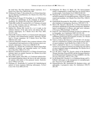 the skull base: The Paul Scherrer Institut experience. Int J
Radiat Oncol Biol Phys 2005;63:401–409.
28. Nishimura H, Ogino T, Kawashima M, et al. Proton-beam ther-
apy for olfactory neuroblastoma. Int J Radiat Oncol Biol Phys
2007;68:758–762.
29. Schulz-Ertner D, Karger CP, Feuerhake A, et al. Effectiveness
of carbon ion radiotherapy in the treatment of skull-base
chordomas. Int J Radiat Oncol Biol Phys 2007;68:449–457.
30. Tishler RB, Loefﬂer JS, Lunsford LD, et al. Tolerance of cranial
nerves of the cavernous sinus to radiosurgery. Int J Radiat
Oncol Biol Phys 1993;27:215–221.
31. Stafford SL, Pollock BE, Leavitt JA, et al. A study on the
radiation tolerance of the optic nerves and chiasm after ste-
reotactic radiosurgery. Int J Radiat Oncol Biol Phys 2003;
55:1177–1181.
32. Pollock BE, Cochran J, Natt N, et al. Gamma knife radiosurgery
for patients with nonfunctioning pituitary adenomas: Results
from a 15-year experience. Int J Radiat Oncol Biol Phys
2008;70:1325–1329.
33. Leber KA, Bergloff J, Pendl G. Dose–response tolerance of the
visual pathways and cranial nerves of the cavernous sinus to ste-
reotactic radiosurgery. J Neurosurg 1998;88:43–50.
34. Flickinger JC, Deutsch M, Lunsford LD. Repeat megavoltage
irradiation of pituitary and suprasellar tumors. Int J Radiat
Oncol Biol Phys 1989;17:171–175.
35. Burman C, Kutcher GJ, Emami B, et al. Fitting of normal tissue
tolerance data to an analytic function. Int J Radiat Oncol Biol
Phys 1991;21:123–135.
36. Brizel DM, Light K, Zhou SM, et al. Conformal radiation ther-
apy treatment planning reduces the dose to the optic structures
for patients with tumors of the paranasal sinuses. Radiother
Oncol 1999;51:215–218.
37. Flickinger JC, Kondziolka D, Lunsford LD. Radiobiological
analysis of tissue responses following radiosurgery. Technol
Cancer Res Treat 2003;2:87–92.
38. Kirkpatrick JP, Meyer JJ, Marks LB. The linear-quadratic
model is inappropriate to model high dose per fraction effects
in radiosurgery. Semin Radiat Oncol 2008;18:240–243.
39. Flickinger JC, Lunsford LD, Singer J, et al. Megavoltage exter-
nal beam irradiation of craniopharyngiomas: Analysis of tumor
control and morbidity. Int J Radiat Oncol Biol Phys 1990;19:
117–122.
40. Goldsmith BJ, Rosenthal SA, Wara WM, et al. Optic neuropathy
after irradiation of meningioma. Radiology 1992;185:71–76.
41. Shrieve DC, Hazard L, Boucher K, et al. Dose fractionation in
stereotactic radiotherapy for parasellar meningiomas: Radiobio-
logical considerations of efﬁcacy and optic nerve tolerance.
J Neurosurg 2004;101(Suppl. 3):390–395.
42. Finger PT. Anti-VEGF bevacizumab (Avastin) for radiation op-
tic neuropathy. Am J Ophthalmol 2007;143:335–338.
43. Finger PT. Radiation retinopathy is treatable with anti-vascular
endothelial growth factor bevacizumab (Avastin). Int J Radiat
Oncol Biol Phys 2008;70:974–977.
44. Trotti A, Colevas AD, Setser A, et al. CTCAE v3.0: develop-
ment of a comprehensive grading system for the adverse effects
of cancer treatment. Semin Radiat Oncol 2003;13:176–181.
45. Trotti A, Byhardt R, Stetz J, et al. Common toxicity criteria:
Version 2.0. an improved reference for grading the acute effects
of cancer treatment: Impact on radiotherapy. Int J Radiat Oncol
Biol Phys 2000;47:13–47.
46. Cox JD, Stetz J, Pajak TF. Toxicity criteria of the Radiation
Therapy Oncology Group (RTOG) and the European Organiza-
tion for Research and Treatment of Cancer (EORTC). Int J Ra-
diat Oncol Biol Phys 1995;31:1341–1346.
47. Lee M, Kalani MY, Cheshier S, et al. Radiation therapy and Cy-
berKnife radiosurgery in the management of craniopharyngio-
mas. Neurosurg Focus 2008;24:E4.
48. Pigeaud-Klessens ML, Kralendonk JH. Radiation retino- and
opticopathy: A prospective study. Doc Ophthalmol 1992;79:
285–291.
Tolerance of optic nerves and chiasm to RT d C. MAYO et al. S35
 