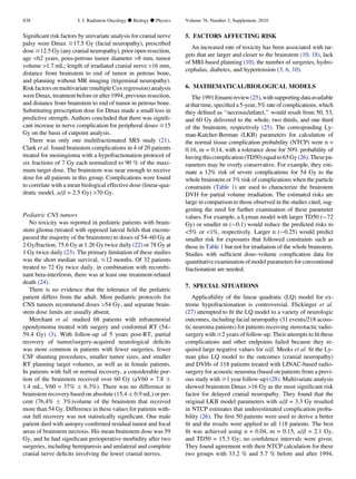 Signiﬁcant risk factors by univariate analysis for cranial nerve
palsy were Dmax $17.5 Gy (facial neuropathy), prescribed
dose $12.5 Gy (any cranial neuropathy), prior open resection,
age 62 years, pons-petrous tumor diameter 8 mm, tumor
volume 1.7 mL; length of irradiated cranial nerve 16 mm,
distance from brainstem to end of tumor in petrous bone,
and planning without MR imaging (trigeminal neuropathy).
Risk factorsonmultivariate (multiple Coxregression) analysis
wereDmax, treatment before or after 1994, previous resection,
and distance from brainstem to end of tumor in petrous bone.
Substituting prescription dose for Dmax made a small loss in
predictive strength. Authors concluded that there was signiﬁ-
cant increase in nerve complication for peripheral doses $15
Gy on the basis of cutpoint analysis.
There was only one multifractionated SRS study (21).
Clark et al. found brainstem complications in 4 of 20 patients
treated for meningioma with a hypofractionation protocol of
six fractions of 7 Gy each normalized to 90 % of the maxi-
mum target dose. The brainstem was near enough to receive
dose for all patients in this group. Complications were found
to correlate with a mean biological effective dose (linear-qua-
dratic model, a/b = 2.5 Gy) 70 Gy.
Pediatric CNS tumors
No toxicity was reported in pediatric patients with brain-
stem glioma (treated with opposed lateral ﬁelds that encom-
passed the majority of the brainstem) to doses of 54–60 Gy at
2 Gy/fraction, 75.6 Gy at 1.26 Gy twice daily (22) or 78 Gy at
1 Gy twice daily (23). The primary limitation of these studies
was the short median survival, #12 months. Of 32 patients
treated to 72 Gy twice daily, in combination with recombi-
nant beta-interferon, there was at least one treatment-related
death (24).
There is no evidence that the tolerance of the pediatric
patient differs from the adult. Most pediatric protocols for
CNS tumors recommend doses 54 Gy, and separate brain-
stem dose limits are usually absent.
Merchant et al. studied 68 patients with infratentorial
ependymoma treated with surgery and conformal RT (54–
59.4 Gy) (3). With follow-up of 5 years post-RT, partial
recovery of tumor/surgery-acquired neurological deﬁcits
was more common in patients with fewer surgeries, fewer
CSF shunting procedures, smaller tumor sizes, and smaller
RT planning target volumes, as well as in female patients.
In patients with full or normal recovery, a considerable por-
tion of the brainstem received over 60 Gy (aV60 = 7.8 Æ
1.4 mL, V60 = 37% Æ 6.3%). There was no difference in
brainstem recovery based on absolute (15.4 Æ 0.9 mL) or per-
cent (76.4% Æ 3%)volume of the brainstem that received
more than 54 Gy. Difference in these values for patients with-
out full recovery was not statistically signiﬁcant. One male
patient died with autopsy-conﬁrmed residual tumor and focal
areas of brainstem necrosis. His mean brainstem dose was 59
Gy, and he had signiﬁcant perioperative morbidity after two
surgeries, including hemiparesis and unilateral and complete
cranial nerve deﬁcits involving the lower cranial nerves.
5. FACTORS AFFECTING RISK
An increased rate of toxicity has been associated with tar-
gets that are larger and closer to the brainstem (10, 18), lack
of MRI-based planning (10), the number of surgeries, hydro-
cephalus, diabetes, and hypertension (3, 6, 10).
6. MATHEMATICAL/BIOLOGICAL MODELS
The1991Emamireview(25),withsupportingdataavailable
at that time, speciﬁed a 5-year, 5% rate of complications,which
they deﬁned as ‘‘necrosis/infarct,’’ would result from 50, 53,
and 60 Gy delivered to the whole, two thirds, and one third
of the brainstem, respectively (25). The corresponding Ly-
man-Kutcher-Berman (LKB) parameters for calculation of
the normal tissue complication probability (NTCP) were n =
0.16, m = 0.14, with a tolerance dose for 50% probability of
havingthiscomplication(TD50)equalto65Gy(26).Thesepa-
rameters may be overly conservative. For example, they esti-
mate a 12% risk of severe complications for 54 Gy to the
whole brainstem or 3% risk of complications when the particle
constraints (Table 1) are used to characterize the brainstem
DVH for partial volume irradiation. The estimated risks are
large in comparison to those observed in the studies cited, sug-
gesting the need for further examination of these parameter
values. For example, a Lyman model with larger TD50 ($72
Gy) or smaller m ($0.1) would reduce the predicted risks to
5% or 1%, respectively. Larger n ($0.25) would predict
smaller risk for exposures that followed constraints such as
those in Table 1 but not for irradiation of the whole brainstem.
Studies with sufﬁcient dose–volume complication data for
quantitative examination of model parameters for conventional
fractionation are needed.
7. SPECIAL SITUATIONS
Applicability of the linear quadratic (LQ) model for ex-
treme hypofractionation is controversial. Flickinger et al.
(27) attempted to ﬁt the LQ model to a variety of neurologic
outcomes, including facial neuropathy (31 events/218 acous-
tic neuroma patients) for patients receiving stereotactic radio-
surgery with $2 years of follow-up. Their attempts to ﬁt these
complications and other endpoints failed because they re-
quired large negative values for a/b. Meeks et al. ﬁt the Ly-
man plus LQ model to the outcomes (cranial neuropathy)
and DVHs of 118 patients treated with LINAC-based radio-
surgery for acoustic neuroma (based on patients from a previ-
ous study with $1 year follow-up) (28). Multivariate analysis
showed brainstem Dmax 16 Gy as the most signiﬁcant risk
factor for delayed cranial neuropathy. They found that the
original LKB model parameters with a/b = 3.3 Gy resulted
in NTCP estimates that underestimated complication proba-
bility (26). The ﬁrst 50 patients were used to derive a better
ﬁt and the results were applied to all 118 patients. The best
ﬁt was achieved using n = 0.04, m = 0.15, a/b = 2.1 Gy,
and TD50 = 15.3 Gy; no conﬁdence intervals were given.
They found agreement with their NTCP calculation for these
two groups with 33.2 % and 5.7 % before and after 1994,
S38 I. J. Radiation Oncology d Biology d Physics Volume 76, Number 3, Supplement, 2010
 