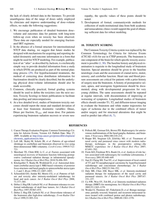 the lack of clearly deﬁned data in the literature. To provide
unambiguous data of the range of doses safely employed
by clinicians and improve understanding of dose–volume
effects, we make the following suggestions:
1. We encourage publication of detailed brainstem dose–
volume and outcomes data for patients with long-term
follow-up even when no toxicity has been observed.
These data are especially needed for emerging fraction-
ated SRT regimens.
2. In the absence of a formal structure for interinstitutional
NTCP data sharing, we suggest that future studies be
designed with mechanisms for acquiring and reporting de-
tailed dosimetric and outcome information in a form that
might be used for NTCP modeling. For example, publica-
tion of an ‘‘atlas’’ as described by Jackson, is a technically
simple way to provide detailed information from a study
in which DVHs are produced as part of the normal plan-
ning process (29). For hypofractionated treatments, the
method of correcting dose distribution information for
fractionation should be clearly described, but the underly-
ing physical dose–volume information should also be
made accessible.
3. Common, clinically practical, formal grading systems
should be used to deﬁne the toxicities (see the next sec-
tion, Toxicity Scoring) in future publications to facilitate
data pooling and intercomparisons.
4. At a less detailed level, studies of brainstem toxicity out-
comes should report the mean and standard deviation of
at least four brainstem dosimetric variables: Dmax,
Dmax per fraction, D1mL, and mean dose. For patients
experiencing brainstem radiation necrosis or severe neu-
ropathy, the speciﬁc values of these points should be
noted.
5. Development of formal, communitywide methods for
collection of multi-institutional data from both academic
and nonacademic clinics would support the goal of obtain-
ing sufﬁcient data for robust modeling.
10. TOXICITY SCORING
The Common Toxicity Criteria system was replaced by the
Common Terminology for Criteria for Adverse Events
(CTCAE v4.0) for use in CTEP protocols. The brainstem is
one component of the brain for which speciﬁc toxicity assess-
ment is possible (1, 30). The baseline history and physical ex-
amination is requisite to the longitudinal study of brainstem
function. Special attention should be given to the baseline
neurologic exam and the assessment of cranial nerve, motor,
sensory, and cerebellar function. Heart rate and blood pres-
sure assessments are critical for patients with a prior history
of surgery near the brainstem. A history of postoperative sei-
zure, apnea, and neurogenic hypertension should be docu-
mented, along with developmental progression for very
young children. The same assessments should be repeated
at regular intervals, with documentation of improving or
worsening of symptoms. Longitudinal studies of brainstem
effects should consider T1, T2, and diffusion-tensor imaging
to evaluate the brainstem and white matter trajectories for
signs of ischemia due to the combined effects of tumor
and/or surgery and for structural alterations that might be
used to predict late effect (6, 7).
REFERENCES
1. Cancer Therapy Evaluation Program. Common Terminology Cri-
teria for Adverse Events, Version 4.0. Publish Date: May 27,
2009. Available at: http://ctep.cancer.gov/protocolDevelopment/
electronic_applications/ctc.htm.
2. Luft AR, Skalej M, Schulz JB, et al. Patterns of age-related
shrinkage in cerebellum and brainstem observed in vivo using
three-dimensional MRI volumetry. Cereb Cortex 1999;9:712–
721.
3. Merchant TE, Chitti RM, Li C, et al. Factors associated with
neurological recovery of brainstem function following postop-
erative conformal radiation therapy in infratentorial ependy-
moma. Int J Radiat Oncol Biol Phys 2010;76:496–503.
4. Klockgether T, Skalej M, Wedekind D, et al. Autosomal dom-
inant cerebellar ataxia type I. MRI-based volumetry of posterior
fossa structures and basal ganglia in spinocerebellar ataxia types
1, 2 and 3. Brain 1998;121:1687–1693.
5. Schoenfeld GO, Amdur RJ, Morris CG, et al. Patterns of fail-
ure and toxicity after intensity-modulated radiotherapy for
head and neck cancer. Int J Radiat Oncol Biol Phys 2008;
71:377–385.
6. Debus J, Hug EB, Liebsch NJ, et al. Brainstem tolerance to con-
formal radiotherapy of skull base tumors. Int J Radiat Oncol
Biol Phys 1997;39:967–975.
7. Debus J, Hug EB, Liebsch NJ, et al. Dosevolume tolerance of
the brainstem after high-dose radiotherapy. Front Radiat Ther
Oncol 1999;33:305–314.
8. Pollock BE, Gorman DA, Brown PD. Radiosurgery for arterio-
venous malformations of the basal ganglia, thalamus, and brain-
stem. J Neurosurg 2004;100:210–214.
9. Hoppe BS, Stegman LD, Zelefsky MJ, et al. Treatment of
nasal cavity and paranasal sinus cancer with modern radio-
therapy techniques in the postoperative setting—the
MSKCC experience. Int J Radiat Oncol Biol Phys 2007;
67:691–702.
10. Foote KD, Friedman WA, Buatti JA, et al. Analysis of risk fac-
tors associated with radiosurgery for vestibular schwannoma. J
Neurosurg 2001;95:440–449.
11. Jian JJ, Cheng SH, Tsai SY, et al. Improvement of local control
of T3 and T4 nasopharyngeal carcinoma by hyperfractionated
radiotherapy and concomitant chemotherapy. Int J Radiat
Oncol Biol Phys 2002;53:344–352.
12. Daly ME, Chen AM, Bucci MK, et al. Intensity-modulated
radiation therapy for malignancies of the nasal cavity and
paranasal sinuses. Int J Radiat Oncol Biol Phys 2007;67:
151–157.
13. Uy NW, Woo SY, Teh BS, et al. Intensity-modulated radiation
therapy (IMRT) for meningioma. Int J Radiat Oncol Biol Phys
2002;53:1265–1270.
14. Wenkel E, Thornton AF, Finkelstein D, et al. Benign meningi-
oma: partially resected, biopsied, and recurrent intracranial tu-
mors treated with combined proton and photon radiotherapy.
Int J Radiat Oncol Biol Phys 2000;48:1363–1370.
S40 I. J. Radiation Oncology d Biology d Physics Volume 76, Number 3, Supplement, 2010
 