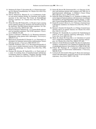 15. Nishimura H, Ogino T, Kawashima M, et al. Proton-beam ther-
apy for olfactory neuroblastoma. Int J Radiat Oncol Biol Phys
2007;68:758–762.
16. Noe¨l G, Habrand JL, Mammar H, et al. Combination of pho-
ton and proton radiation therapy for chordomas and chondro-
sarcomas of the skull base: The Centre de ProtonthZˇrapie
D’Orsay experience. Int J Radiat Oncol Biol Phys 2001;51:
392–398.
17. Weber DC, Rutz HP, Pedroni ES, et al. Results of spot-scanning
proton radiation therapy for chordoma and chondrosarcoma of
the skull base: The Paul Scherrer Institut experience. Int J Ra-
diat Oncol Biol Phys 2005;63:401–409.
18. Kased N, Huang K, Nakamura JL, et al. Gamma Knife radiosur-
gery for brainstem metastases: The UCSF experience. J Neuro-
oncol 2008;86:195–205.
19. Fuentes S, Delsanti C, Metellus P, et al. Brainstem metastases:
Management using gamma knife radiosurgery. Neurosurgery
2006;58:37–42.
20. Maruyama K, Kondziolka D, Niranjan A, et al. Stereotactic ra-
diosurgery for brainstem arteriovenous malformations: Factors
affecting outcome. J Neurosurg 2004;100:407–413.
21. Clark BG, Souhami L, Pla C, et al. The integral biologically ef-
fective dose to predict brainstem toxicity of hypo-fractionated
stereotactic radiotherapy. Int J Radiat Oncol Biol Phys 1998;
40:667–675.
22. Freeman CR, Krischer JP, Sanford RA, et al. Final results of
a study of escalating doses of hyperfractionated radiotherapy
in brainstem tumors in children: a Pediatric Oncology Group
study. Int J Radiat Oncol Biol Phys 1993;27:197–206.
23. Packer RJ, Boyett JM, Zimmerman RA, et al. Outcome of chil-
dren with brainstem gliomas after treatment with 7800 cGy of
hyperfractionated radiotherapy. A Children’s Cancer Group
Phase I/II trial. Cancer 1994;74:1827–1834.
24. Packer RJ, Prados M, Phillips P, et al. Treatment of children with
newly diagnosed brainstem gliomas with intravenous recombinant
beta-interferon and hyperfractionated radiation therapy: A Chil-
dren’sCancerGroupPhaseI/IIstudy.Cancer1996;77:2150–2156.
25. Emami B, Lyman J, Brown A, et al. Tolerance of normal tissue
to therapeutic irradiation. Int J Radiat Oncol Biol Phys 1991;21:
109–122.
26. Burman C, Kutcher GJ, Emami B, et al. Fitting of normal tissue
tolerance data to an analytic function. Int J Radiat Oncol Biol
Phys 1991;21:123–135.
27. Flickinger JC, Kondziolka D, Lunsford LD. Radiobiological
analysis of tissue responses following radiosurgery. Technol
Cancer Res Treat 2003;2:87–92.
28. Meeks SL, Buatti JM, Foote KD, et al. Calculation of cranial
nerve complication probability for acoustic neuroma radiosur-
gery. Int J Radiat Oncol Biol Phys 2000;47:597–602.
29. JacksonA,YorkeED,RosenzweigKE.Theatlasofcomplications
incidence: A proposal for a new standard for reporting the results
of radiotherapy protocols. Semin Radiat Oncol 2006;16:260–268.
30. Pollock BE, Flickinger JC. A proposed radiosurgery-based
grading system for arteriovenous malformations. J Neurosurg
2002;96:79–85.
31. Lorenzoni JG, Devriendt D, Massager N. Brain stem metastases
treated with radiosurgery: prognostic factors of survival and life
expectancy. Surg Neurol 2009;71:188–196.
Radiation associated brainstem injury d C. MAYO et al. S41
 