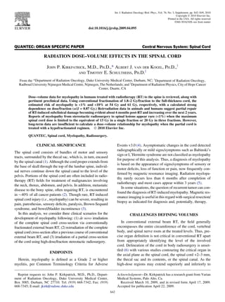 QUANTEC: ORGAN SPECIFIC PAPER Central Nervous System: Spinal Cord
RADIATION DOSE–VOLUME EFFECTS IN THE SPINAL CORD
JOHN P. KIRKPATRICK, M.D., PH.D.,* ALBERT J. VAN DER KOGEL, PH.D.,y
AND TIMOTHY E. SCHULTHEISS, PH.D.z
From the *Department of Radiation Oncology, Duke University Medical Center, Durham, NC; y
Department of Radiation Oncology,
Radboud University Nijmegen Medical Centre, Nijmegen, The Netherlands; and z
Department of Radiation Physics, City of Hope Cancer
Center, Duarte, CA
Dose–volume data for myelopathy in humans treated with radiotherapy (RT) to the spine is reviewed, along with
pertinent preclinical data. Using conventional fractionation of 1.8–2 Gy/fraction to the full-thickness cord, the
estimated risk of myelopathy is 1% and 10% at 54 Gy and 61 Gy, respectively, with a calculated strong
dependence on dose/fraction (a/b = 0.87 Gy.) Reirradiation data in animals and humans suggest partial repair
of RT-induced subclinical damage becoming evident about 6 months post-RTand increasing over the next 2 years.
Reports of myelopathy from stereotactic radiosurgery to spinal lesions appear rare (1%) when the maximum
spinal cord dose is limited to the equivalent of 13 Gy in a single fraction or 20 Gy in three fractions. However,
long-term data are insufﬁcient to calculate a dose–volume relationship for myelopathy when the partial cord is
treated with a hypofractionated regimen. Ó 2010 Elsevier Inc.
QUANTEC, Spinal cord, Myelopathy, Radiosurgery.
CLINICAL SIGNIFICANCE
The spinal cord consists of bundles of motor and sensory
tracts, surrounded by the thecal sac, which is, in turn, encased
by the spinal canal (1). Although the cord proper extends from
the base of skull through the top of the lumbar spine, individ-
ual nerves continue down the spinal canal to the level of the
pelvis. Portions of the spinal cord are often included in radio-
therapy (RT) ﬁelds for treatment of malignancies involving
the neck, thorax, abdomen, and pelvis. In addition, metastatic
disease to the bony spine, often requiring RT, is encountered
in $40% of all cancer patients (2). Though rare, RT-induced
spinal cord injury (i.e., myelopathy) can be severe, resulting in
pain, paresthesias, sensory deﬁcits, paralysis, Brown-Sequard
syndrome, and bowel/bladder incontinence (3).
In this analysis, we consider three clinical scenarios for the
development of myelopathy following: (1) de novo irradiation
of the complete spinal cord cross-section via conventionally
fractionated external beam RT, (2) reirradiation of the complete
spinal cord cross-section after a previous course of conventional
external beam RT, and (3) irradiation of a partial cross-section
of the cord using high-dose/fraction stereotactic radiosurgery.
ENDPOINTS
Herein, myelopathy is deﬁned as a Grade 2 or higher
myelitis, per Common Terminology Criteria for Adverse
Events v3.0 (4). Asymptomatic changes in the cord detected
radiographically or mild signs/symptoms such as Babinski’s
sign or L’Hermitte syndrome are not classiﬁed as myelopathy
for purpose of this analysis. Thus, a diagnosis of myelopathy
is based on the appearance of signs/symptoms of sensory or
motor deﬁcits, loss of function or pain, now frequently con-
ﬁrmed by magnetic resonance imaging. Radiation myelopa-
thy rarely occurs less than 6 months after completion of
radiotherapy and most cases appear within 3 years (5).
In some situations, the question of recurrent tumor can con-
found the diagnosis of RT-induced myelopathy. Magnetic res-
onance imaging is useful in this regard with surgical resection/
biopsy as indicated for diagnosis and, potentially, therapy.
CHALLENGES DEFINING VOLUMES
In conventional external beam RT, the ﬁeld generally
encompasses the entire circumference of the cord, vertebral
body, and spinal nerve roots at the treated levels. Thus, pre-
cise organ deﬁnition is not critical in conventional RT apart
from appropriately identifying the level of the involved
cord. Delineation of the cord in body radiosurgery is unset-
tled (6) with various studies contouring the critical organ in
the axial plane as the spinal cord, the spinal cord +2–3 mm,
the thecal sac and its contents, or the spinal canal. As the
high-dose regions may extend superiorly and inferiorly to
Reprint requests to: John P. Kirkpatrick, M.D., Ph.D., Depart-
ment of Radiation Oncology, Duke University Medical Center,
Box 3085, Durham, NC 27710. Tel: (919) 668-7342; Fax: (919)
668-7345; E-mail: jkirk@radonc.duke.edu
Acknowledgment—Dr. Kirkpatrick has a research grant from Varian
Medical Systems, Palo Alto, Ca.
Received March 10, 2009, and in revised form April 17, 2009.
Accepted for publication April 22, 2009.
S42
Int. J. Radiation Oncology Biol. Phys., Vol. 76, No. 3, Supplement, pp. S42–S49, 2010
Copyright Ó 2010 Elsevier Inc.
Printed in the USA. All rights reserved
0360-3016/10/$–see front matter
doi:10.1016/j.ijrobp.2009.04.095
 
