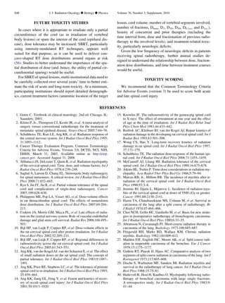 FUTURE TOXICITY STUDIES
In cases where it is appropriate to irradiate only a partial
circumference of the cord (as in irradiation of vertebral
body lesions) or spare the interior of the cord (epidural dis-
ease), dose tolerance may be increased. SBRT, particularly
using intensity-modulated RT techniques, appears well
suited for that purpose, as it can be used to deliver con-
cave-shaped RT dose distributions around organs at risk
(56). Studies to better understand the importance of the spa-
tial distribution of dose (and, hence, the utility of partial cir-
cumferential sparing) would be useful.
For SBRT of spinal lesions, multi-institutional data need to
be carefully collected over several years’ time to better esti-
mate the risk of acute and long-term toxicity. At a minimum,
participating institutions should report detailed demograph-
ics, current treatment factors (anatomic location of the target
lesion, cord volume, number of vertebral segments involved,
number of fractions, Dmax, D1, D10, D50, D0.1cc, and D1cc,),
history of concurrent and prior therapies (including the
time interval from, dose and fractionation of previous radio-
therapy to the involved levels), and treatment-related toxic-
ity, particularly neurologic deﬁcits.
Given the low frequency of neurologic deﬁcits in patients
receiving spinal radiotherapy, further animal studies de-
signed to understand the relationship between dose, fraction-
ation dose distributions, and time between treatment courses
would be useful.
TOXICITY SCORING
We recommend that the Common Terminology Criteria
for Adverse Events (version 3) be used to score both acute
and late spinal cord injury.
REFERENCES
1. Goetz C. Textbook of clinical neurology. 2nd ed. Chicago, IL:
Saunders; 2003.
2. Klimo P, Jr., Thompson CJ, Kestle JR, et al. A meta-analysis of
surgery versus conventional radiotherapy for the treatment of
metastatic spinal epidural disease. Neuro Oncol 2005;7:64–76.
3. Schultheiss TE, Kun LE, Ang KK, et al. Radiation response of
the central nervous system. Int J Radiat Oncol Biol Phys 1995;
31:1093–1112.
4. Cancer Therapy Evaluation Program, Common Terminology
Criteria for Adverse Events, Version 3.0, DCTD, NCI, NIH,
DHHS, March 31, 2003. Available online at: http://ctep.
cancer.gov. Accessed August 31, 2008.
5. Abbatucci JS, DeLozier T, Quint R, et al. Radiation myelopathy
of the cervical spinal cord. Time, dose, and volume factors. Int J
Radiat Oncol Biol Phys 1978;4:239–248.
6. Saghal A, Larson D, Chang EL. Stereotactic body radiosurgery
for spinal metastases: A critical review. Int J Radiat Oncol Biol
Phys 2008;71:652–665.
7. Ryu S, Jin JY, Jin R, et al. Partial volume tolerance of the spinal
cord and complications of single-dose radiosurgery. Cancer
2007;109:628–636.
8. Philippens ME, Pop LA, Visser AG, et al. Dose-volume effects
in rat thoracolumbar spinal cord: The effects of nonuniform
dose distribution. Int J Radiat Oncol Biol Phys 2007;69:204–
213.
9. Coderre JA, Morris GM, Micca PL, et al. Late effects of radia-
tion on the central nervous system: Role of vascular endothelial
damage and glial stem cell survival. Radiat Res 2006;166:495–
503.
10. Bijl HP, van Luijk P, Coppes RP, et al. Dose-volume effects in
the rat cervical spinal cord after proton irradiation. Int J Radiat
Oncol Biol Phys 2002;52:205–211.
11. Bijl HP, van Luijk P, Coppes RP, et al. Regional differences in
radiosensitivity across the rat cervical spinal cord. Int J Radiat
Oncol Biol Phys 2005;61:543–551.
12. Ang KK, van der Kogel AJ, van der Schueren E, et al. The effect
of small radiation doses on the rat spinal cord: The concept of
partial tolerance. Int J Radiat Oncol Biol Phys 1983;9:1487–
1491.
13. Ang KK, Price RE, Stephens LC, et al. The tolerance of primate
spinal cord to re-irradiation. Int J Radiat Oncol Biol Phys 1993;
25:459–464.
14. Ang KK, Jiang GL, Feng Y, et al. Extent and kinetics of recov-
ery of occult spinal cord injury. Int J Radiat Oncol Biol Phys
2001;50:1013–1020.
15. Knowles JF. The radiosensitivity of the guinea-pig spinal cord
to X-rays: The effect of retreatment at one year and the effect
of age at the time of irradiation. Int J Radiat Biol Relat Stud
Phys Chem Med 1983;44:433–442.
16. Ruifrok AC, Kleiboer BJ, van der Kogel AJ. Repair kinetics of
radiation damage in the developing rat cervical spinal cord. Int J
Radiat Biol 1993;63:501–508.
17. Wong CS, Hao Y. Long-term recovery kinetics of radiation
damage in rat spinal cord. Int J Radiat Oncol Biol Phys 1997;
37:171–179.
18. Schultheiss TE. The radiation dose-response of the human spi-
nal cord. Int J Radiat Oncol Biol Phys 2008;71:1455–1459.
19. McCunniff AJ, Lliang MJ. Radiation tolerance of the cervical
spinal cord. Int J Radiat Oncol Biol Phys 1989;16:675–678.
20. Atkins HL, Tretter P. Time-dose considerations in radiation my-
elopathy. Acta Radiol Ther Phys Biol Gy 1966;5:79–94.
21. Marcus RB, Jr., Million RR. The incidence of myelitis after ir-
radiation of the cervical spinal cord. Int J Radiat Oncol Biol
Phys 1990;93:3–8.
22. Jeremic BJ, Djuric L, Mijatovic L. Incidence of radiation mye-
litis of the cervical spinal cord at doses of 5500 cGy or greater.
Cancer 1991;68:2138–2141.
23. Hazra TA, Chandrasekaran MS, Colman M, et al. Survival in
carcinoma of the lung after a split course of radiotherapy. Br
J Radiol 1974;47:464–466.
24. Choi NCH, Grillo HC, Gardiello M, et al. Basis for new strate-
gies in postoperative radiotherapy of bronchogenic carcinoma.
Int J Radiat Oncol Biol Phys 1980;6:31–35.
25. Abramson N, Cavanaugh PJ. Short-course radiation therapy in
carcinoma of the lung. Radiology 1973;108:685–687.
26. Fitzgerald RH, Marks RD, Wallace KM. Chronic radiation
myelitis. Radiology 1982;144:609–612.
27. Madden FJF, English JSC, Moore AK, et al. Split course radi-
ation in inoperable carcinoma of the bronchus. Eur J Cancer
1979;15:1175–1177.
28. Guthrie RT, Ptacek JJ, Hjass AC. Comparative analysis of two
regimens of split course radiation in carcinoma of the lung. Am J
Roentgenol 1973;117:605–608.
29. Dische S, Warburton MF, Sanders MI. Radiation myelitis and
survival in the radiotherapy of lung cancer. Int J Radiat Oncol
Biol Phys 1988;15:75–81.
30. Hatlevoll R, Host H, Kaalhus O. Myelopathy following radio-
therapy of bronchial carcinoma with large single fractions:
A retrospective study. Int J Radiat Oncol Biol Phys 1983;9:
41–44.
S48 I. J. Radiation Oncology d Biology d Physics Volume 76, Number 3, Supplement, 2010
 
