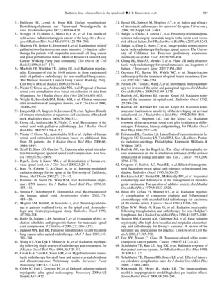 31. Eichhorn HJ, Lessel A, Rotte KH. Einfuss verschiedener
Bestrahlungsrhythmen auf Tumor-und Normalgewebe in
vivo. Strahlentheraphie 1972;146:614–629.
32. Scruggs H, El-Mahdi A, Marks RD, Jr., et al. The results of
split-course radiation therapy in cancer of the lung. Am J Roent-
genol Radium Ther Nucl Med 1974;121:754–760.
33. Macbeth FR, Bolger JJ, Hopwood P, et al. Randomized trial of
palliative two-fraction versus more intensive 13-fraction radio-
therapy for patients with inoperable non-small cell lung cancer
and good performance status. Medical Research Council Lung
Cancer Working Party [see comment]. Clin Oncol (R Coll
Radiol) 1996;8:167–175.
34. Macbeth FR, Wheldon TE, Girling DJ, et al. Radiation myelop-
athy: Estimates of risk in 1048 patients in three randomized
trials of palliative radiotherapy for non-small cell lung cancer.
The Medical Research Council Lung Cancer Working Party.
Clin Oncol (R Coll Radiol) 1996;8:176–181.
35. Nieder C, Grosu AL, Andratschke NH, et al. Proposal of human
spinal cord reirradiation dose based on collection of data from
40 patients. Int J Radiat Oncol Biol Phys 2005;61:851–855.
36. Wright JL, Lovelock DM, Bilsky MH, et al. Clinical outcomes
after reirradiation of paraspinal tumors. Am J Clin Oncol 2006;
29:495–502.
37. Langendijk JA, Kasperts N, Leemans CR, et al. A phase II study
of primary reirradiation in squamous cell carcinoma of head and
neck. Radiother Oncol 2006;78:306–312.
38. Grosu AL, Andratschke N, Nieder C, et al. Retreatment of the
spinal cord with palliative radiotherapy. Int J Radiat Oncol
Biol Phys 2002;52:1288–1292.
39. Nieder C, Grosu AL, Andratschke NH, et al. Update of human
spinal cord reirradiation tolerance based on additional data
from 38 patients. Int J Radiat Oncol Biol Phys 2006;66:
1446–1449.
40. Schiff D, Shaw EG, Cascino TL. Outcome after spinal reirradia-
tion for malignant epidural spinal cord compression. Ann Neu-
rol 1995;37:583–5899.
41. Ryu S, Gorty S, Kazee AM, et al. Reirradiation of human cer-
vical spinal cord. Am J Clin Oncol 2000;23:29–31.
42. Kuo JV, Cabebe E, Al-Ghazi M, et al. Intensity-modulated
radiation therapy for the spine at the University of California,
Irvine. Med Dosim 2002;27:137–145.
43. Bauman GS, Sneed PK, Wara WM, et al. Reirradiation of pri-
mary CNS tumors. Int J Radiat Oncol Biol Phys 1996;36:
433–441.
44. Sminia P, Oldenburger F, Slotman BJ, et al. Re-irradiation of
the human spinal cord. Strahlenther Onkol 2002;178:
453–456.
45. Magrini SM, Biti GP, de Scisciolo G, et al. Neurological dam-
age in patients irradiated twice on the spinal cord: A morpho-
logic and electrophysiological study. Radiother Oncol 1990;
17:209–218.
46. Rades D, Stalpers LJA, Veninga T, et al. Evaluation of ﬁve ra-
diation schedules and prognostic factors for metastatic spinal
cord compression. J Clin Oncol 2005;23:3366–3375.
47. Jackson MA, Ball DL. Palliative retreatment of locally recurrent
lung cancer after radical radiotherapy. Med J Aust 1987;147:
391–394.
48. Wong CS, Van Dyk J, Milosevic M, et al. Radiation myelopa-
thy following single courses of radiotherapy and retreatment. Int
J Radiat Oncol Biol Phys 1994;30:575–581.
49. Gwak H-S, Yoo H-J, Youn S-M, et al. Hypofractionated stereo-
tactic radiotherapy for skull base and upper cervical chordoma
and chondrosarcoma: Preliminary results. Stereotact Funct
Neurosurg 2005;83:233–243.
50. Gibbs IC, Patil I, Gerszten PC, et al. Delayed radiation-induced
myelopathy after spinal radiosurgery. Neurosurg 2009;64(2
Suppl):A67–A72.
51. Benzil DL, Saboori M, Mogilner AY, et al. Safety and efﬁcacy
of stereotactic radiosurgery for tumors of the spine. J Neurosurg
2004;101(Suppl 3):413–418.
52. Sahgal A, Choua D, Amesa C, et al. Proximity of spinous/para-
spinous radiosurgery metastatic targets to the spinal cord versus
risk of local failure. Int J Radiat Oncol Biol Phys 2007;69:S243.
53. Sahgal A, Chou D, Ames C, et al. Image-guided robotic stereo-
tactic body radiotherapy for benign spinal tumors: The Univer-
sity of California San Francisco preliminary experience.
Technol Cancer Res Treat 2007;6:595–604.
54. Chang EL, Shiu AS, Mendel E, et al. Phase I/II study of stereo-
tactic body radiotherapy for spinal metastasis and its pattern of
failure. J Neurosurg Spine 2007;7:151–160.
55. Gerszten PC, Burton SA, Welch WC, et al. Single-fraction
radiosurgery for the treatment of spinal breast metastases. Can-
cer 2005;104:2244–2254.
56. Nelson JW, Yoo DS, Wang Z, et al. Stereotactic body radiother-
apy for lesions of the spine and paraspinal regions. Int J Radiat
Oncol Biol Phys 2009;73:1369–1375.
57. Ruifrok AC, Kleiboer BJ, van der Kogel AJ. Radiation toler-
ance of the immature rat spinal cord. Radiother Oncol 1992;
23:249–256.
58. Ruifrok AC, Kleiboer BJ, van der Kogel AJ. Radiation toler-
ance and fractionation sensitivity of the developing rat cervical
spinal cord. Int J Radiat Oncol Biol Phys 1992;24:505–510.
59. Ruifrok AC, Stephens LC, van der Kogel AJ. Radiation
response of the rat cervical spinal cord after irradiation at differ-
ent ages: Tolerance, latency and pathology. Int J Radiat Oncol
Biol Phys 1994;29:73–79.
60. Friedman DL, Constine LS. Late effects of cancer treatment. In:
Halperin EC, Constine LS, Tarbell NJ, Kun LE, editors. Pediat-
ric radiation oncology. Philadelphia: Lippincott, Williams 
Wilkins; 2005.
61. Ruifrok AC, van der Kogel AJ. The effect of intraspinal cyto-
sine arabinoside on the re-irradiation tolerance of the cervical
spinal cord of young and adult rats. Eur J Cancer 1993;29A:
1766–1770.
62. Gre´goire V, Ruifrok AC, Price RE, et al. Effect of intra-perito-
neal ﬂudarabine on rat spinal cord tolerance to fractionated irra-
diation. Radiother Oncol 1995;36:50–55.
63. Ruckdeschel JC, Baxter DH, McKneally MF, et al. Sequential
radiotherapy and Adriamycin in the management of broncho-
genic carcinoma: The question of additive toxicity. Int J Radiat
Oncol Biol Phys 1979;5:1323–1328.
64. Bloss JD, DiSaia PJ, Mannel RS, et al. Radiation myelitis:
A complication of concurrent cisplatin and 5-ﬂuorouracil
chemotherapy with extended ﬁeld radiotherapy for carcinoma
of the uterine cervix. Gynecol Oncol 1991;43:305–308.
65. Chao MW, Wirth A, Ryan G, et al. Radiation myelopathy
following transplantation and radiotherapy for non-Hodgkin’s
lymphoma. Int J Radiat Oncol Biol Phys 1998;41:1057–1061.
66. Seddon BM, Cassoni AM, Galloway MJ, et al. Fatal radiation
myelopathy after high-dose busulfan and melphalan chemother-
apy and radiotherapy for Ewing’s sarcoma: A review of the
literature and implications for practice. Clin Oncol (R Coll Ra-
diol) 2005;17:385–390.
67. Lee YY, Nauert C, Glass JP. Treatment-related white matter
changes in cancer patients. Cancer 1986;57:1473–1482.
68. Schultheiss TE, Kun LE, Ang KK, et al. Radiation response of
the central nervous system. Int J Radiat Oncol Biol Phys 1995;
31:1093–1112.
69. Schultheiss TE, Thames HD, Peters LJ, et al. Effect of latency
on calculated complication rates. Int J Radiat Oncol Biol Phys
1986;12:1861–1865.
70. Kirkpatrick JP, Meyer JJ, Marks LB. The linear-quadratic
model is inappropriate to model high-dose per fraction effects.
Semin Radiat Oncol 2008;18:240–243.
Radiation dose-volume effects in the spinal cord d J. P. KIRKPATRICK et al. S49
 