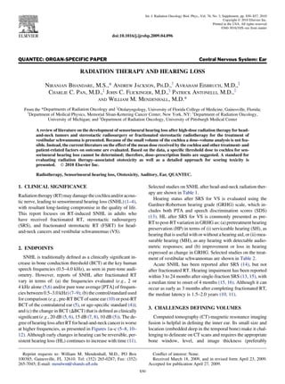 QUANTEC: ORGAN-SPECIFIC PAPER Central Nervous System: Ear
RADIATION THERAPY AND HEARING LOSS
NIRANJAN BHANDARE, M.S.,* ANDREW JACKSON, PH.D.,y
AVRAHAM EISBRUCH, M.D.,z
CHARLIE C. PAN, M.D.,z
JOHN C. FLICKINGER, M.D.,x
PATRICK ANTONELLI, M.D.,jj
AND WILLIAM M. MENDENHALL, M.D.*
From the *Departments of Radiation Oncology and jj
Otolaryngology, University of Florida College of Medicine, Gainesville, Florida;
y
Department of Medical Physics, Memorial Sloan-Kettering Cancer Center, New York, NY; z
Department of Radiation Oncology,
University of Michigan; and x
Department of Radiation Oncology, University of Pittsburgh Medical Center
A review of literature on the development of sensorineural hearing loss after high-dose radiation therapy for head-
and-neck tumors and stereotactic radiosurgery or fractionated stereotactic radiotherapy for the treatment of
vestibular schwannoma is presented. Because of the small volume of the cochlea a dose–volume analysis is not fea-
sible. Instead, the current literature on the effect of the mean dose received by the cochlea and other treatment- and
patient-related factors on outcome are evaluated. Based on the data, a speciﬁc threshold dose to cochlea for sen-
sorineural hearing loss cannot be determined; therefore, dose–prescription limits are suggested. A standard for
evaluating radiation therapy–associated ototoxicity as well as a detailed approach for scoring toxicity is
presented. Ó 2010 Elsevier Inc.
Radiotherapy, Sensorineural hearing loss, Ototoxicity, Auditory, Ear, QUANTEC.
1. CLINICAL SIGNIFICANCE
Radiation therapy (RT) may damage the cochlea and/or acous-
tic nerve, leading to sensorineural hearing loss (SNHL) (1–4),
with resultant long-lasting compromise in the quality of life.
This report focuses on RT-induced SNHL in adults who
have received fractionated RT, stereotactic radiosurgery
(SRS), and fractionated stereotactic RT (FSRT) for head-
and-neck cancers and vestibular schwannomas (VS).
2. ENDPOINTS
SNHL is traditionally deﬁned as a clinically signiﬁcant in-
crease in bone conduction threshold (BCT) at the key human
speech frequencies (0.5–4.0 kHz), as seen in pure-tone audi-
ometry. However, reports of SNHL after fractionated RT
vary in terms of: (a) the frequencies evaluated (e.g., 2 or
4 kHz alone (5,6) and/or pure tone average [PTA] of frequen-
cies between 0.5–3.0 kHz) (7–9); (b) the control/standard used
for comparison (e.g., pre-RT BCT of same ear (10) or post-RT
BCT of the contralateral ear (5), or age-speciﬁc standard (4));
and (c) the change in BCT (DBCT) that is deﬁned as clinically
signiﬁcant (e.g., 20 dB (5, 6), 15 dB (7, 8), 10 dB (5)). The de-
gree ofhearing lossafterRTforhead-and-neckcancerisworse
at higher frequencies, as presented in Figures 1a–c (5–8, 10–
12). Although early changes in hearing can be reversible, per-
sistent hearing loss (HL) continues to increase with time (11).
Selected studies on SNHL after head-and-neck radiation ther-
apy are shown in Table 1.
Hearing status after SRS for VS is evaluated using the
Gardner-Robertson hearing grade (GRHG) scale, which in-
cludes both PTA and speech discrimination scores (SDS)
(13). HL after SRS for VS is commonly presented as pre-
RT to post-RT variation in GRHG as: (a) pretreatment hearing
preservation (HP) in terms of (i) serviceable hearing (SH), as
hearing that is useful with or without a hearing aid, or (ii) mea-
surable hearing (MH), as any hearing with detectable audio-
metric responses; and (b) improvement or loss in hearing
expressed as change in GRHG. Selected studies on the treat-
ment of vestibular schwannomas are shown in Table 2.
Acute SNHL has been reported after SRS (14), but not
after fractionated RT. Hearing impairment has been reported
within 3 to 24 months after single-fraction SRS (13, 15), with
a median time to onset of 4 months (15, 16). Although it can
occur as early as 3 months after completing fractionated RT,
the median latency is 1.5–2.0 years (10, 11).
3. CHALLENGES DEFINING VOLUMES
Computed tomography (CT)-magnetic resonance imaging
fusion is helpful in deﬁning the inner ear. Its small size and
location (embedded deep in the temporal bone) make it chal-
lenging to delineate on CT scans and requires the appropriate
bone window, level, and image thickness (preferably
Reprint requests to: William M. Mendenhall, M.D., PO Box
100385, Gainesville, FL 32610. Tel: (352) 265-0287; Fax: (352)
265-7045; E-mail: mendwm@shands.uﬂ.edu
Conﬂict of interest: None.
Received March 18, 2009, and in revised form April 23, 2009.
Accepted for publication April 27, 2009.
S50
Int. J. Radiation Oncology Biol. Phys., Vol. 76, No. 3, Supplement, pp. S50–S57, 2010
Copyright Ó 2010 Elsevier Inc.
Printed in the USA. All rights reserved
0360-3016/10/$–see front matter
doi:10.1016/j.ijrobp.2009.04.096
 