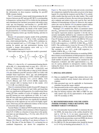 should not be utilized in treatment planning. Nevertheless,
the information on dose–response modeling for post-RT
SNHL remains limited.
Pan (5) constructed a linear model demonstrating the dif-
ferences between pre-RT and post-RT BCTs (corresponding
to frequencies varying from 0.25 to 8 kHz) for the ipsilateral
and contralateral ears and their association with relative dose
scale, age, test frequency, and baseline (i.e., pre-RT) BCT
and presented these differences in the form of nomograms.
Because of its complexity, the details of the model cannot
be presented here (5). In brief, hearing loss was found to de-
pend on frequency tested, age, baseline hearing, and dose to
inner ear.
Honore (10) presented a logistic model of the probability
of post-RT hearing loss $15 dB at 4 kHz, including only
dose, which indicated that D50 = 48 Gy (95% conﬁdence in-
terval not reported) and g50 = 0.70 (range, 0.22–1.18). Ad-
justing for patient age and pretreatment hearing level
revealed a steeper dose-response curve with g50 = 3.4
(95% conﬁdence interval, 0.3–6.5).
Their multivariate logistic regression model is presented.
P ¼ exp b0 þ
X
i
bixi
!,
1 þ exp b0 þ
X
i
bixi
!#
(1)
Where x1 = dose in Gy, x2 = pretreatment hearing thresh-
old in dB, x3 = observation time in years, b0 = -24.9, b1 =
0.30 GyÀ1
(0.03–0.56), b2 = -0.44 dBÀ1
(-0.86–0.01), and
b3 = 0.46 yearÀ1
(0.02–0.90) with a p value of 0.05. Honore
(10) also modeled a post-RT increase in BCT at 4 kHz with
multiple linear regressions. Dose, age, and pretherapeutic
hearing level were signiﬁcant (p  0.05), with the coefﬁcients
(95% conﬁdence intervals): 0.31 (Æ0.15) dB/Gy, 0.53
(Æ0.21) dB/year, and -0.28 (Æ0.22) dB/dB, respectively.
The constant shift in hearing level in this model, -21.6
(Æ11.2) dB, was relatively large.
Chen (6) constructed linear models for post-RT changes in
BCTs at frequencies between 0.5 and 4 kHz and found that
dose was signiﬁcant at all frequencies. In a multivariate linear
model, RT dose, number of cycles of cisplatin, and time to
post-RT hearing test were signiﬁcant at 4 kHz. At 2 and 3
kHz, RT dose and time to posttreatment hearing test were sig-
niﬁcant. At 1 kHz, only RT dose was signiﬁcant. In addition,
hearing loss in the opposite ear was seen to be highly signif-
icant, which may provide additional evidence of the toxicity
of concurrent plus adjuvant cisplatin.
Van der Putten (12) ﬁtted an NTCP model to the incidence
of asymmetrical SNHL (with a minimum of three frequencies
from 0.25–12 kHz) as a function of mean dose to the ipsilat-
eral inner ear and obtained D50 = 53.2 Gy with g50 of 2.74
and D10 = 42 Gy.
The incidence of hearing loss at 4 and 2 kHz as reported by
Honore (10), Chen (6), and Pan (5) are shown in Figures 1a
and 1b. The data of Van der Putten (12), on hearing loss at
combined frequencies, are shown for comparison in
Figure 1c. The sources for these data and caveats concerning
the comparisons implied by these plots are given in the ﬁgure
legend. It is clear that the response seen by Pan (5) is consid-
erably smaller than that seen by the other studies. This could
be due to a number of factors, the most obvious being the rel-
ative endpoint and relative dose scale used by Pan, and the
inﬂuence of chemotherapy in Chen (6). However, the compli-
cation rate seen by Honore (10) (in patients treated without
chemotherapy) is of the same order as that of Chen (6).
Flickinger (19) modeled the effects of minimum tumor
dose Dmin and transverse tumor diameter (Td) with multivar-
iate logistic regression analysis (equation 1) for the risk of
acoustic neuropathy (deﬁned as any variation in either PTA
or SDS resulting in decline in GRHG for patients with at least
Class IV hearing) in patients treated with SRS for VS in two
datasets. The coefﬁcients b1 (1/Gy) for Dmin were 0.166,
0.158 (with respective p = 0.00745, 0.1084; SEcoeff, 0.091,
0.097). The coefﬁcients b2 (1/cm) for Td were 0.752, 0.818
(with respective p = 0.0079, 0.039; SEcoeff, 0.276, 0.276).
The constants b0 were -4.57, -4.48 (with respective p =
0.0044, 0.0076; SEcoeff, 1.56, 1.64).
In addition to the limited information on modeling SNHL,
there remain several limitations in both prospective and retro-
spective studies in the current literature, such as a relatively
small number of patients, variation in the standard for HL,
frequencies evaluated, and other approximations (e.g., the
use of a proxy phantom in retrospective studies), thereby
making the choice of any speciﬁc model for routine clinical
utilization difﬁcult.
7. SPECIAL SITUATIONS
(1) Data on cisplatin-RT suggest that radiation doses to the
cochlea should be strictly limited when delivered with
cisplatin.
(2) Data presented may not be applicable to fractionation
schedules beyond the ranges studied.
(3) Data presented in this review apply to adult patients only;
for data on pediatric patients, see Hua et al. (32).
(4) Data for hearing response after SRS or FSRT for spo-
radic tumors may not be representative of the patients
with VS secondary to NF2.
8. RECOMMENDED DOSE–VOLUME LIMITS
(WHERE POSSIBLE WHILE RETAINING THE
DESIRED TARGET COVERAGE)
(1) For conventionally fractionated RT, to minimize the risk
for SNHL, the mean dose to the cochlea should be lim-
ited to #45 Gy (5, 6) (or more conservatively #35
Gy) (10). Because a threshold for SNHL cannot be deter-
mined from the present data, to prevent SNHL the dose to
the cochlea should be kept as low as possible.
(2) For SRS for VS, the prescription dose should be limited
to 12–14 Gy for hearing preservation(24, 25, 33).
Hearing loss and the inner ear d N. BHANDARE et al. S53
 
