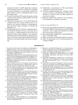 retrospective studies, if pre-RT audiometric evaluations
for the ipsilateral ears are not available, the contralateral
ear may be preferable to an age-speciﬁc standard, but
both should be viewed as substandard relative to pre-
RT ipsilateral data.
(2) To avoid transient post-RT hearing ﬂuctuations, hearing
should be tested starting 6 months post-RT and at least
biannually thereafter.
(3) SDS and four-frequency (0.5, 1.0, 2.0, and 3.0 kHz) bone
conduction pure tone average should be used, as en-
dorsed by the American Academy of Otolaryngology-
Head and Neck Surgery Committee on Hearing and
Equilibrium (9).
(4) For high-frequency HL, 6 kHz bone conduction thresh-
olds should be measured, because a) the basal turn of
the cochlea (i.e., highest frequencies) are the ﬁrst to be
affected, b) 6 kHz is highest frequency bone conduction
threshold measured with standard bone conducting trans-
ducers, and c) bone conduction thresholds minimize the
inﬂuence of concomitant middle and external ear pathol-
ogy.
(5) Additionally, a measurement at 4 kHz may facilitate
comparison with the present datasets.
(6) ‘‘Clinically signiﬁcant hearing loss’’ should be consid-
ered as an increase in the threshold of 10 dB in post-
RT BCT, or a decline of 10% in an SDS evaluation, as
assessed by an expert.
(7) Clinically signiﬁcant HL observed in two consecutive
PTA evaluations is considered as persistent.
Toxicity scoring after RT for VS
(1) Preservation of pretreatment hearing level: (a) preserva-
tion pre-RT GRHG I-IV hearing or (b) in pre-RT GRHG
V patients, with no speech discrimination but testable
PTA, a preservation of PTA scores.
(2) SH (corresponding to GRHG I-II); commonly deﬁned as
PTA # 0 and SDS $50%.
(3) MH is any hearing with detectable audiometric response.
(4) Either an improvement or loss in hearing expressed as
a change in GRHG.
REFERENCES
1. Jereczek-Fossa BA, Zarowski A, Milani F, et al. Radiotherapy-
induced ear toxicity. Cancer Treat Rev 2003;29:417–430.
2. Bhide SA, Harrington KJ, Nutting CM. Otological toxicity after
postoperative radiotherapy for parotid tumours. Clin Oncol
(R Coll Radiol) 2007;19:77–82.
3. Raaijmakers E, Engelen AM. Is sensorineural hearing loss a pos-
sible side effect of nasopharyngeal and parotid irradiation? A sys-
tematic review of the literature. Radiother Oncol 2002;65:1–7.
4. Bhandare N, Antonelli PJ, Morris CG, et al. Ototoxicity after ra-
diotherapy for head and neck tumors. Int J Radiat Oncol Biol
Phys 2007;67:469–479.
5. Pan CC, Eisbruch A, Lee JS, et al. Prospective study of inner ear
radiation dose and hearing loss in head-and-neck cancer pa-
tients. Int J Radiat Oncol Biol Phys 2005;61:1393–1402.
6. Chen WC, Jackson A, Budnick AS, et al. Sensorineural hearing
loss in combined modality treatment of nasopharyngeal carci-
noma. Cancer 2006;106:820–829.
7. Kwong DL, Wei WI, Sham JS, et al. Sensorineural hearing loss
in patients treated for nasopharyngeal carcinoma: A prospective
study of the effect of radiation and cisplatin treatment. Int J Ra-
diat Oncol Biol Phys 1996;36:281–289.
8. Oh YT, Kim CH, Choi JH, et al. Sensory neural hearing loss af-
ter concurrent cisplatin and radiation therapy for nasopharyn-
geal carcinoma. Radiother Oncol 2004;72:79–82.
9. Committee on Hearing and Equilibrium. Committee on Hearing
and Equilibrium guidelines for the evaluation of hearing preser-
vation in acoustic neuroma (vestibular schwannoma). American
Academy of Otolaryngology-Head and Neck Surgery Founda-
tion, Inc. Otolaryngol Head Neck Surg 1995;113:179–180.
10. Honore HB, Bentzen SM, Moller K, et al. Sensori-neural hear-
ing loss after radiotherapy for nasopharyngeal carcinoma: Indi-
vidualized risk estimation. Radiother Oncol 2002;65:9–16.
11. Ho WK, Wei WI, Kwong DL, et al. Long-term sensorineural
hearing deﬁcit following radiotherapy in patients suffering
from nasopharyngeal carcinoma: A prospective study. Head
Neck 1999;21:547–553.
12. van der Putten L, de Bree R, Plukker JT, et al. Permanent uni-
lateral hearing loss after radiotherapy for parotid gland tumors.
Head Neck 2006;28:902–908.
13. Niranjan A, Lunsford LD, Flickinger JC, et al. Dose reduction
improves hearing preservation rates after intracanalicular acous-
tic tumor radiosurgery. Neurosurgery 1999;45:753–762.
14. Pollack AG, Marymont MH, Kalapurakal JA, et al. Acute
neurological complications following gamma knife surgery
for vestibular schwannoma. Case report. J Neurosurg 2005;
103:546–551.
15. Subach BR, Kondziolka D, Lunsford LD, et al. Stereotactic
radiosurgery in the management of acoustic neuromas associ-
ated with neuroﬁbromatosis Type 2. J Neurosurg 1999;90:
815–822.
16. Linskey ME, Lunsford LD, Flickinger JC. Tumor control after
stereotactic radiosurgery in neuroﬁbromatosis patients with bi-
lateral acoustic tumors. Neurosurgery 1992;31:829–838.
17. Pacholke HD, Amdur RJ, Schmalfuss IM, et al. Contouring the
middle and inner ear on radiotherapy planning scans. Am J Clin
Oncol 2005;28:143–147.
18. Low WK, Toh ST, Wee J, et al. Sensorineural hearing loss after
radiotherapy and chemoradiotherapy: A single, blinded, ran-
domized study. J Clin Oncol 2006;24:1904–1909.
19. Flickinger JC, Kondziolka D, Lunsford LD. Dose and diameter
relationships for facial, trigeminal, and acoustic neuropathies
following acoustic neuroma radiosurgery. Radiother Oncol
1996;41:215–219.
20. Pollock BE, Lunsford LD, Kondziolka D, et al. Outcome analysis
of acoustic neuroma management: A comparison of microsurgery
and stereotactic radiosurgery. Neurosurgery 1995;36:215–229.
21. Massager N, Nissim O, Delbrouck C, et al. Role of intracanalic-
ular volumetric and dosimetric parameters on hearing preserva-
tion after vestibular schwannoma radiosurgery. Int J Radiat
Oncol Biol Phys 2006;64:1331–1340.
22. Paek SH, Chung HT, Jeong SS, et al. Hearing preservation after
gamma knife stereotactic radiosurgery of vestibular schwan-
noma. Cancer 2005;104:580–590.
23. Andrews DW, Suarez O, Goldman HW, et al. Stereotactic ra-
diosurgery and fractionated stereotactic radiotherapy for the
treatment of acoustic schwannomas: Comparative observations
of 125 patients treated at one institution. Int J Radiat Oncol Biol
Phys 2001;50:1265–1278.
S56 I. J. Radiation Oncology d Biology d Physics Volume 76, Number 3, Supplement, 2010
 