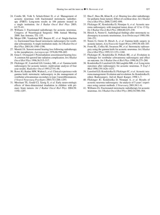24. Combs SE, Volk S, Schulz-Ertner D, et al. Management of
acoustic neuromas with fractionated stereotactic radiother-
apy (FSRT): Long-term results in 106 patients treated in
a single institution. Int J Radiat Oncol Biol Phys 2005;
63:75–81.
25. Williams J. Fractionated radiotherapy for acoustic neuromas.
Congress of Neurological Surgeons: 50th Annual Meeting
2000. San Antonio, TX: 155.
26. Meijer OW, Vandertop WP, Baayen JC, et al. Single-fraction
vs. fractionated linac-based stereotactic radiosurgery for vestib-
ular schwannoma: A single-institution study. Int J Radiat Oncol
Biol Phys 2003;56:1390–1396.
27. Moretti JA. Sensori-neural hearing loss following radiotherapy
to the nasopharynx. Laryngoscope 1976;86:598–602.
28. Grau C, Overgaard J. Postirradiation sensorineural hearing loss:
A common but ignored late radiation complication. Int J Radiat
Oncol Biol Phys 1996;36:515–517.
29. Flickinger JC, Lunsford LD, Linskey ME, et al. Gamma knife
radiosurgery for acoustic tumors: multivariate analysis of four
year results. Radiother Oncol 1993;27:91–98.
30. Rowe JG, Radatz MW, Walton L, et al. Clinical experience with
gamma knife stereotactic radiosurgery in the management of
vestibular schwannomas secondary to type 2 neuroﬁbromatosis.
J Neurol Neurosurg Psychiatry 2003;74:1288–1293.
31. Merchant TE, Gould CJ, Xiong X, et al. Early neuro-otologic
effects of three-dimensional irradiation in children with pri-
mary brain tumors. Int J Radiat Oncol Biol Phys 2004;58:
1194–1207.
32. Hua C, Bass JK, Khan R, et al. Hearing loss after radiotherapy
for pediatric brain tumors: Effect of cochlear dose. Int J Radiat
Oncol Biol Phys 2008;72:892–899.
33. Flickinger JC, Kondziolka D, Niranjan A, et al. Acoustic neu-
roma radiosurgery with marginal tumor doses of 12 to 13 Gy.
Int J Radiat Oncol Biol Phys 2004;60:225–230.
34. Hirsch A, Noren G. Audiological ﬁndings after stereotactic ra-
diosurgery in acoustic neurinomas. Acta Otolaryngol 1988;106:
244–251.
35. Noren G, Greitz D, Hirsch A, et al. Gamma knife surgery in
acoustic tumors. Acta Neurochir Suppl (Wien) 1993;58:104–107.
36. Foote RL, Coffey RJ, Swanson JW, et al. Stereotactic radiosur-
gery using the gamma knife for acoustic neuromas. Int J Radiat
Oncol Biol Phys 1995;32:1153–1160.
37. Flickinger JC, Kondziolka D, Pollock BE, et al. Evolution in
technique for vestibular schwannoma radiosurgery and effect
on outcome. Int J Radiat Oncol Biol Phys 1996;36:275–280.
38. Kondziolka D, Lunsford LD, McLaughlin MR, et al. Long-term
outcomes after radiosurgery for acoustic neuromas. N Engl J
Med 1998;339:1426–1433.
39. Lunsford LD, Kondziolka D, Flickinger JC, et al. Acoustic neu-
roma management: Evolution and revolution. In: Kondziolka D,
editor. Radiosurgery. 2nd ed. Basel: Karger; 1998:1–7.
40. Flickinger JC, Kondziolka D, Niranjan A, et al. Results of
acoustic neuroma radiosurgery: An analysis of 5 years’ experi-
ence using current methods. J Neurosurg 2001;94:1–6.
41. Williams JA. Fractionated stereotactic radiotherapy for acoustic
neuromas. Int J Radiat Oncol Biol Phys 2002;54:500–504.
Hearing loss and the inner ear d N. BHANDARE et al. S57
 