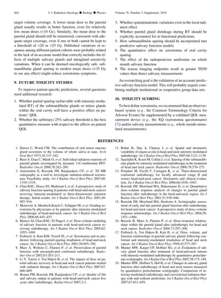 target volume coverage. A lower mean dose to the parotid
gland usually results in better function, even for relatively
low mean doses (10 Gy). Similarly, the mean dose to the
parotid gland should still be minimized, consistent with ade-
quate target coverage, even if one or both cannot be kept to
a threshold of 20 or 25 Gy. Published variations in re-
sponse among different patient cohorts were probably related
to the lack of an accurate model that correctly includes the ef-
fects of multiple salivary glands and intragland sensitivity
variations. When it can be deemed oncologically safe, sub-
mandibular gland sparing to modest mean doses (35 Gy
to see any effect) might reduce xerostomia symptoms.
9. FUTURE TOXICITY STUDIES
To improve patient-speciﬁc predictions, several questions
need additional research:
1. Whether partial sparing (achievable with intensity-modu-
lated RT) of the submandibular glands or minor glands
within the oral cavity will have a positive effect on pa-
tients’ QOL
2. Whether the (arbitrary) 25% salivary threshold is the best
quantitative measure with respect to the affects on patient
QOL
3. Whether spatial/anatomic variations exist in the local radi-
ation effect
4. Whether parotid gland shrinkage during RT should be
explicitly accounted for in functional predictions
5. How submandibular sparing should be incorporated into
predictive salivary function models
6. The quantitative effect on xerostomia of oral cavity
sparing
7. The effect of the radioprotector amifostine on whole
mouth salivary function
8. The reason imaging endpoints result in greater TD50
values than direct salivary measurements
An overarching goal is the validation of an accurate predic-
tive salivary function model. This will probably require com-
bining multiple institutional or cooperative group data sets.
10. TOXICITY SCORING
To best deﬁne xerostomia,we recommend that anobserver-
based system (e.g., the Common Terminology Criteria for
Adverse Events) be supplemented by a validated QOL mea-
surement device (e.g., the XQ (xerostomia questionnaire)
[7]) and/or salivary measurements (e.g., whole mouth-stimu-
lated measurements).
REFERENCES
1. Dawes C, Wood CM. The contribution of oral minor mucous
gland secretions to the volume of whole saliva in man. Arch
Oral Biol 1973;18:337–342.
2. Buus S, Grau C, Munk O, et al. Individual radiation response of
parotid glands investigated by dynamic 11C-methionine PET.
Radiother Oncol 2006;78:262–269.
3. Astreinidou E, Roesink JM, Raaijmakers CP, et al. 3D MR
sialography as a tool to investigate radiation-induced xerosto-
mia: Feasibility study. Int J Radiat Oncol Biol Phys 2007;68:
1310–1319.
4. Chao KSC, Deasy JO, Markman J, et al. A prospective study of
salivary function sparing in patients with head-and-neck cancers
receiving intensity-modulated or three-dimensional radiation
therapy: Initial results. Int J Radiat Oncol Biol Phys 2001;49:
907–916.
5. Meirovitz A, Murdoch-Kinch C, Schipper M, et al. Grading xe-
rostomia by physicians or by patients after intensity-modulated
radiotherapy of head-and-neck cancer. Int J Radiat Oncol Biol
Phys 2006;66:445–453.
6. Blanco AI, Chao KSC, El Naqa I, et al. Dose-volume modeling
of salivary function in patients with head-and-neck cancer re-
ceiving radiotherapy. Int J Radiat Oncol Biol Phys 2005;62:
1055–1069.
7. Eisbruch A, Kim KM, Terrell JE, et al. Xerostomia and its pre-
dictors following parotid-sparing irradiation of head-and-neck
cancer. Int J Radiat Oncol Biol Phys 2001;50:695–704.
8. Maes A, Weltens C, Flamen P, et al. Preservation of parotid
function with uncomplicated conformal radiotherapy. Radio-
ther Oncol 2002;63:203–211.
9. Li Y, Taylor J, Ten Haken R, et al. The impact of dose on pa-
rotid salivary recovery in head and neck cancer patients treated
with radiation therapy. Int J Radiat Oncol Biol Phys 2007;67:
660–669.
10. Braam PM, Roesink JM, Raaijmakers CP, et al. Quality of life
and salivary output in patients with head-and-neck cancer ﬁve
years after radiotherapy. Radiat Oncol 2007;2:3.
11. Robar JL, Day A, Clancey J, et al. Spatial and dosimetric
variability of organs at risk in head-and-neck intensity-modulated
radiotherapy. Int J Radiat Oncol Biol Phys 2007;68:1121–1130.
12. Saarilahti K, Kouri M, Collan J, et al. Sparing of the submandib-
ular glands by intensity modulated radiotherapy in the treatment
of head and neck cancer. Radiother Oncol 2006;78:270–275.
13. Portaluri M, Fucilli F, Castagna R, et al. Three-dimensional
conformal radiotherapy for locally advanced (stage II and
worse) head-and-neck cancer: Dosimetric and clinical evalua-
tion. Int J Radiat Oncol Biol Phys 2006;66:1036–1043.
14. Roesink JM, Moerland MA, Battermann JJ, et al. Quantitative
dose–volume response analysis of changes in parotid gland
function after radiotherapy in the head-and-neck region. Int J
Radiat Oncol Biol Phys 2001;51:938–946.
15. Roesink JM, Moerland MA, Hoekstra A. Scintigraphic assess-
ment of early and late parotid gland function after radiotherapy
for head-and-neck cancer: A prospective study of dose–volume
response relationships. Int J Radiat Oncol Biol Phys 2004;58:
1451–1460.
16. Bussels B, Maes A, Flamen P, et al. Dose–response relation-
ships within the parotid gland after radiotherapy for head and
neck cancer. Radiother Oncol 2004;73:297–306.
17. Eisbruch A, Ten Haken R, Kim H, et al. Dose, volume, and
function relationships in parotid salivary glands following con-
formal and intensity-modulated irradiation of head and neck
cancer. Int J Radiat Oncol Biol Phys 1999;45:577–587.
18. Munter MW, Karger CP, Hoffner SG, et al. Evaluation of sali-
vary gland function after treatment of head-and-neck tumors
with intensity-modulated radiotherapy by quantitative pertechne-
tate scintigraphy. Int J Radiat Oncol Biol Phys 2007;58:175–184.
19. Munter MW, Hoffner S, Hof H, et al. Changes in salivary gland
function after radiotherapy of head and neck tumors measured
by quantitative pertechnetate scintigraphy: Comparison of in-
tensity-modulated radiotherapy and conventional radiation ther-
apy with and without amifostine. Int J Radiat Oncol Biol Phys
2007;67:651–659.
S62 I. J. Radiation Oncology d Biology d Physics Volume 76, Number 3, Supplement, 2010
 