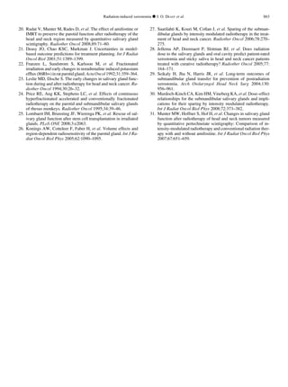 20. Rudat V, Munter M, Rades D, et al. The effect of amifostine or
IMRT to preserve the parotid function after radiotherapy of the
head and neck region measured by quantitative salivary gland
scintigraphy. Radiother Oncol 2008;89:71–80.
21. Deasy JO, Chao KSC, Markman J. Uncertainties in model-
based outcome predictions for treatment planning. Int J Radiat
Oncol Biol 2001;51:1389–1399.
22. Franzen L, Sundstrom S, Karlsson M, et al. Fractionated
irradiation and early changes in noradrenaline induced potassium
efﬂux(86Rb+)inratparotidgland.ActaOncol1992;31:359–364.
23. Leslie MD, Dische S. The early changes in salivary gland func-
tion during and after radiotherapy for head and neck cancer. Ra-
diother Oncol 1994;30:26–32.
24. Price RE, Ang KK, Stephens LC, et al. Effects of continuous
hyperfractionated accelerated and conventionally fractionated
radiotherapy on the parotid and submandibular salivary glands
of rhesus monkeys. Radiother Oncol 1995;34:39–46.
25. Lombaert IM, Brunsting JF, Wierenga PK, et al. Rescue of sal-
ivary gland function after stem cell transplantation in irradiated
glands. PLoS ONE 2008;3:e2063.
26. Konings AW, Cotteleer F, Faber H, et al. Volume effects and
region-dependent radiosensitivity of the parotid gland. Int J Ra-
diat Oncol Biol Phys 2005;62:1090–1095.
27. Saarilahti K, Kouri M, Collan J, et al. Sparing of the subman-
dibular glands by intensity modulated radiotherapy in the treat-
ment of head and neck cancer. Radiother Oncol 2006;78:270–
275.
28. Jellema AP, Doornaert P, Slotman BJ, et al. Does radiation
dose to the salivary glands and oral cavity predict patient-rated
xerostomia and sticky saliva in head and neck cancer patients
treated with curative radiotherapy? Radiother Oncol 2005;77:
164–171.
29. Seikaly H, Jha N, Harris JR, et al. Long-term outcomes of
submandibular gland transfer for prevention of postradiation
xerostomia. Arch Otolaryngol Head Neck Surg 2004;130:
956–961.
30. Murdoch-Kinch CA, Kim HM, Vineberg KA, et al. Dose–effect
relationships for the submandibular salivary glands and impli-
cations for their sparing by intensity modulated radiotherapy.
Int J Radiat Oncol Biol Phys 2008;72:373–382.
31. Munter MW, Hoffner S, Hof H, et al. Changes in salivary gland
function after radiotherapy of head and neck tumors measured
by quantitative pertechnetate scintigraphy: Comparison of in-
tensity-modulated radiotherapy and conventional radiation ther-
apy with and without amifostine. Int J Radiat Oncol Biol Phys
2007;67:651–659.
Radiation-induced xerostomia d J. O. DEASY et al. S63
 