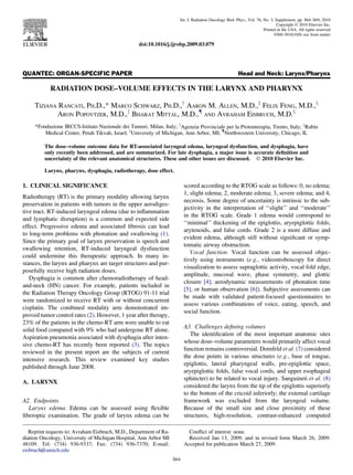 QUANTEC: ORGAN-SPECIFIC PAPER Head and Neck: Larynx/Pharynx
RADIATION DOSE–VOLUME EFFECTS IN THE LARYNX AND PHARYNX
TIZIANA RANCATI, PH.D.,* MARCO SCHWARZ, PH.D.,y
AARON M. ALLEN, M.D.,z
FELIX FENG, M.D.,x
ARON POPOVTZER, M.D.,z
BHARAT MITTAL, M.D.,{
AND AVRAHAM EISBRUCH, M.D.x
*Fondazione IRCCS-Istituto Nazionale dei Tumori, Milan, Italy; y
Agenzia Provinciale per la Protonterapia, Trento, Italy; z
Rabin
Medical Center, Petah Tikvah, Israel; x
University of Michigan, Ann Arbor, MI; {
Northwestern University, Chicago, IL
The dose–volume outcome data for RT-associated laryngeal edema, laryngeal dysfunction, and dysphagia, have
only recently been addressed, and are summarized. For late dysphagia, a major issue is accurate deﬁnition and
uncertainty of the relevant anatomical structures. These and other issues are discussed. Ó 2010 Elsevier Inc.
Larynx, pharynx, dysphagia, radiotherapy, dose effect.
1. CLINICAL SIGNIFICANCE
Radiotherapy (RT) is the primary modality allowing larynx
preservation in patients with tumors in the upper aerodiges-
tive tract. RT-induced laryngeal edema (due to inﬂammation
and lymphatic disruption) is a common and expected side
effect. Progressive edema and associated ﬁbrosis can lead
to long-term problems with phonation and swallowing (1).
Since the primary goal of larynx preservation is speech and
swallowing retention, RT-induced laryngeal dysfunction
could undermine this therapeutic approach. In many in-
stances, the larynx and pharynx are target structures and pur-
posefully receive high radiation doses.
Dysphagia is common after chemoradiotherapy of head-
and-neck (HN) cancer. For example, patients included in
the Radiation Therapy Oncology Group (RTOG) 91-11 trial
were randomized to receive RT with or without concurrent
cisplatin. The combined modality arm demonstrated im-
proved tumor control rates (2). However, 1 year after therapy,
23% of the patients in the chemo-RT arm were unable to eat
solid food compared with 9% who had undergone RT alone.
Aspiration pneumonia associated with dysphagia after inten-
sive chemo-RT has recently been reported (3). The topics
reviewed in the present report are the subjects of current
intensive research. This review examined key studies
published through June 2008.
A. LARYNX
A2. Endpoints
Larynx edema. Edema can be assessed using ﬂexible
ﬁberoptic examination. The grade of larynx edema can be
scored according to the RTOG scale as follows: 0, no edema;
1, slight edema; 2, moderate edema; 3, severe edema; and 4,
necrosis. Some degree of uncertainty is intrinsic to the sub-
jectivity in the interpretation of ‘‘slight’’ and ‘‘moderate’’
in the RTOG scale. Grade 1 edema would correspond to
‘‘minimal’’ thickening of the epiglottis, aryepiglottic folds,
arytenoids, and false cords. Grade 2 is a more diffuse and
evident edema, although still without signiﬁcant or symp-
tomatic airway obstruction.
Vocal function. Vocal function can be assessed objec-
tively using instruments (e.g., videostroboscopy for direct
visualization to assess supraglottic activity, vocal fold edge,
amplitude, mucosal wave, phase symmetry, and glottic
closure [4]; aerodynamic measurements of phonation time
[5], or human observation [6]). Subjective assessments can
be made with validated patient-focused questionnaires to
assess various combinations of voice, eating, speech, and
social function.
A3. Challenges deﬁning volumes
The identiﬁcation of the most important anatomic sites
whose dose–volume parameters would primarily affect vocal
function remains controversial. Dornfeld et al. (7) considered
the dose points in various structures (e.g., base of tongue,
epiglottis, lateral pharyngeal walls, pre-epiglottic space,
aryepiglottic folds, false vocal cords, and upper esophageal
sphincter) to be related to vocal injury. Sanguineti et al. (8)
considered the larynx from the tip of the epiglottis superiorly
to the bottom of the cricoid inferiorly; the external cartilage
framework was excluded from the laryngeal volume.
Because of the small size and close proximity of these
structures, high-resolution, contrast-enhanced computed
Reprint requests to: Avraham Eisbruch, M.D., Department of Ra-
diation Oncology, University of Michigan Hospital, Ann Arbor MI
48109. Tel: (734) 936-9337; Fax: (734) 936-7370; E-mail:
eisbruch@umich.edu
Conﬂict of interest: none.
Received Jan 13, 2009, and in revised form March 26, 2009.
Accepted for publication March 27, 2009.
S64
Int. J. Radiation Oncology Biol. Phys., Vol. 76, No. 3, Supplement, pp. S64–S69, 2010
Copyright Ó 2010 Elsevier Inc.
Printed in the USA. All rights reserved
0360-3016/10/$–see front matter
doi:10.1016/j.ijrobp.2009.03.079
 