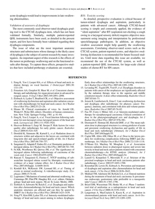 acute dysphagia would lead to improvements in late swallow-
ing abnormalities.
Validation of assessors of dysphagia
The most commonly used observer-rated dysphagia grad-
ing tool is the CTCAE dysphagia item, which has not been
validated formally. Similarly, multiple patient-reported
QOL instruments have been used, as detailed in the present
report, and few have formally been validated regarding their
dysphagia components.
The issue of what are the most important anatomic
structures and substructures whose damage is the likely cause
of dysphagia is the subject of current research by many inves-
tigators. An important aspect of this research is the effects of
the tumor on pretherapy swallowing and on the functional re-
sults after therapy. To capture these effects, prospective stud-
ies that have included pretherapy evaluations are essential.
B10. Toxicity scoring
As detailed, prospective evaluation is critical because of
tumor-related dysphagia and aspiration, particularly in
patients with advanced cancer. Although CTCAE-based
scoring is simple and commonly applied, the evidence of
‘‘silent aspiration’’ after RT (aspiration not eliciting a cough
owing to a laryngeal sensory deﬁcit) requires objective mea-
surement using imaging and interpretation by professional
speech/language pathologists. In addition, an objective
swallow assessment might help quantify the swallowing
assessments. Correlating observer-rated scores such as the
CTCAE system, patient-reported scores, and objective swal-
lowing dysfunction is recommended for future focused stud-
ies. Until more data regarding this issue are available, we
recommend the use of the CTCAE system, as well as
a patient-reported QOL instrument, for large-scale clinical
studies of chemo-RT for HN cancer.
REFERENCES
1. Fung K, Yoo J, Leeper HA, et al. Effects of head and neck ra-
diation therapy on vocal function. J Otolaryngol 2001;30:
133–139.
2. Forastiere AA, Goepfert H, Maor M, et al. Concurrent chemo-
therapy and radiotherapy for organ preservation in advanced la-
ryngeal cancer. N Engl J Med 2003;349:2091–2098.
3. Eisbruch A, Lyden T, Bradford CR, et al. Objective assessment
of swallowing dysfunction and aspiration after radiation concur-
rent with chemotherapy for head and neck cancer. Int J Radiat
Oncol Biol Phys 2002;53:23–28.
4. Hirano M. Clinical examination of voice. In: Arnold GE,
Winkel F, Wyke BD, editors. Disorders of human communica-
tion. New York: Springer-Verlag; 1981. p. 81–84.
5. Fung K, Yoo J, Leeper A, et al. Vocal function following radi-
ation for non-laryngeal versus laryngeal tumors of the head and
neck. Laryngoscope 2001;111:1920–1924.
6. Hocevar-Boltezar I, Zargi M, Strojan P. Risk factors for voice
quality after radiotherapy for early glottic cancer. Radiother
Oncol 2009;93:524–529.
7. Dornfeld K, Simmons JR, Karnell L, et al. Radiation doses to
structures within and adjacent to the larynx are correlated with
long-term diet and speech-related quality of life. Int J Radiat
Oncol Biol Phys 2007;68:750–757.
8. Sanguineti G, Adapala P, Endres EJ, et al. Dosimetric predictors of
laryngeal edema. Int J Radiat Oncol Biol Phys 2007;68:741–749.
9. Fu KK, Woofhouse RJ, Quivey JM, et al. The signiﬁcance of
laryngeal edema following radiotherapy of carcinoma of the
vocal cord. Cancer 1982;49:6555–6558.
10. Rancati T, Sanguineti G, Fiorino C. NTCP modeling of sub-
acute/late laryngeal edema scored by ﬁberoptic examination:
evidence of a large volume effect. Int J Radiat Oncol Biol
Phys 2007;69(Suppl. 3):S409–S410.
11. Kendall KA, McKenzie SW, Leonard RJ, et al. Timing of
events in normal swallowing: A videoﬂuroscopic study. Dys-
phagia 2000;15:74–84.
12. Logemann J. Mechanism of normal and abnormal swallowing. In:
Cummings JW, Flint PW, Haughey BA, et al., editors. Otolaryn-
gology: head and neck surgery. 5th ed. St. Louis: Mosby; 2008.
13. Eisbruch A, Schwartz M, Rasch C, et al. Dysphagia and aspira-
tion after chemoradiotherapy for head and neck cancer: Which
anatomic structures are affected and can they be spared by
IMRT? Int J Radiat Oncol Biol Phys 2004;60:1425–1439.
14. Feng FY, Kim HM, Lyden TH, et al. Intensity-modulated radio-
therapy of head and neck cancer aiming to reduce dysphagia:
Early dose–effect relationships for the swallowing structures.
Int J Radiat Oncol Biol Phys 2007;68:1289–1298.
15. Levandag PC, Teguh DN, Voet P, et al. Dysphagia disorders in
patients with cancer of the oropharynx are signiﬁcantly affected
by the radiation therapy dose to the superior and middle
constrictor muscle: A dose–effect relationship. Radiother Oncol
2007;85:64–73.
16. Jensen K, Lambertsen K, Grau C. Late swallowing dysfunction
and dysphagia after radiotherapy for pharynx cancer: Fre-
quency, intensity, and correlation with dose and volume param-
eters. Radiother Oncol 2007;85:74–82.
17. Fua TF, Corry J, Milner AD, et al. Intensity-modulated radio-
therapy for nasopharyngeal carcinoma: Clinical correlation of
dose to the pharyngoesophageal axis and dysphagia. Int J
Radiat Oncol Biol Phys 2007;67:976–981.
18. Doornaert P, Slotman BJ, Rietveld DHF, et al. The mean radi-
ation dose in pharyngeal structures is a strong predictor of acute
and persistent swallowing dysfunction and quality of life in
head and neck radiotherapy [Abstract]. Int J Radiat Oncol
Biol Phys 2007;69(Suppl):55.
19. Caglar HB, Allen AM, Othus M, et al. Dose to the larynx pre-
dicts for swallowing complications following IMRT and che-
motherapy. Int J Radiat Oncol Biol Phys 2008;72:1110–1118.
20. O’Meara EA, Machtay M, Moughan J, et al. Association
between radiation doses to pharyngeal regions and severe late
toxicity in head and neck cancer patients treated with concurrent
chemoradiotherapy—An RTOG analysis [Abstract]. Int J
Radiat Oncol Biol Phys 2007;69(Suppl):54.
21. Laurell G, Kraepelien T, Mavroidis P, et al. Stricture of the
proximal esophagus in head and neck carcinoma patients after
radiotherapy. Cancer 2003;97:1693–1700.
22. Rosenthal DI, Lewin JS, Eisbruch A. Prevention and treatment
of dysphagia and aspiration after chemoradiation for head and
neck cancer. J Clin Oncol 2006;24:2636–2643.
23. Mekhail TM, Adelstein DJ, Rybicki LA, et al. Enteral nutrition
during the treatment of head and neck carcinoma: Is percutane-
ous endoscopic gastrostomy tube preferable to a nasogastric
tube? Cancer 2001;91:1785–1790.
24. Brizel DM, Wasserman TH, Henke M, et al. Phase 3 random-
ized trial of amifostine as a radioprotector in head and neck
cancer. J Clin Oncol 2000;18:3339–3345.
25. Langerman A, MacCracken E, Kasza K, et al. Aspiration in
chemoradiated patients with head and neck cancer. Arch Oto-
laryngol Head Neck Surg 2007;133:1289–1295.
Dose–volume effects in larynx and pharynx d T. RANCATI et al. S69
 