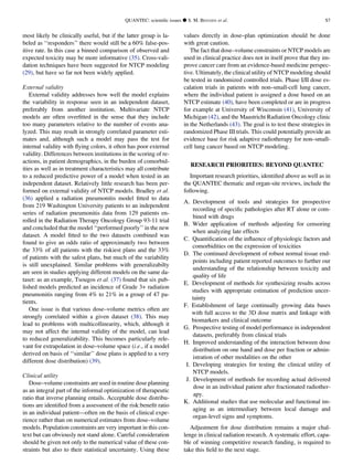 most likely be clinically useful, but if the latter group is la-
beled as ‘‘responders’’ there would still be a 60% false-pos-
itive rate. In this case a binned comparison of observed and
expected toxicity may be more informative (35). Cross-vali-
dation techniques have been suggested for NTCP modeling
(29), but have so far not been widely applied.
External validity
External validity addresses how well the model explains
the variability in response seen in an independent dataset,
preferably from another institution. Multivariate NTCP
models are often overﬁtted in the sense that they include
too many parameters relative to the number of events ana-
lyzed. This may result in strongly correlated parameter esti-
mates and, although such a model may pass the test for
internal validity with ﬂying colors, it often has poor external
validity. Differences between institutions in the scoring of re-
actions, in patient demographics, in the burden of comorbid-
ities as well as in treatment characteristics may all contribute
to a reduced predictive power of a model when tested in an
independent dataset. Relatively little research has been per-
formed on external validity of NTCP models. Bradley et al.
(36) applied a radiation pneumonitis model ﬁtted to data
from 219 Washington University patients to an independent
series of radiation pneumonitis data from 129 patients en-
rolled in the Radiation Therapy Oncology Group 93-11 trial
and concluded that the model ‘‘performed poorly’’ in the new
dataset. A model ﬁtted to the two datasets combined was
found to give an odds ratio of approximately two between
the 33% of all patients with the riskiest plans and the 33%
of patients with the safest plans, but much of the variability
is still unexplained. Similar problems with generalizabilty
are seen in studies applying different models on the same da-
taset: as an example, Tsougos et al. (37) found that six pub-
lished models predicted an incidence of Grade 3+ radiation
pneumonitis ranging from 4% to 21% in a group of 47 pa-
tients.
One issue is that various dose–volume metrics often are
strongly correlated within a given dataset (38). This may
lead to problems with multicollinearity, which, although it
may not affect the internal validity of the model, can lead
to reduced generalizability. This becomes particularly rele-
vant for extrapolation in dose–volume space (i.e., if a model
derived on basis of ‘‘similar’’ dose plans is applied to a very
different dose distribution) (39).
Clinical utility
Dose–volume constraints are used in routine dose planning
as an integral part of the informal optimization of therapeutic
ratio that inverse planning entails. Acceptable dose distribu-
tions are identiﬁed from a assessment of the risk:beneﬁt ratio
in an individual patient—often on the basis of clinical expe-
rience rather than on numerical estimates from dose–volume
models. Population constraints are very important in this con-
text but can obviously not stand alone. Careful consideration
should be given not only to the numerical value of these con-
straints but also to their statistical uncertainty. Using these
values directly in dose–plan optimization should be done
with great caution.
The fact that dose–volume constraints or NTCP models are
used in clinical practice does not in itself prove that they im-
prove cancer care from an evidence-based medicine perspec-
tive. Ultimately, the clinical utility of NTCP modeling should
be tested in randomized controlled trials. Phase I/II dose es-
calation trials in patients with non–small-cell lung cancer,
where the individual patient is assigned a dose based on an
NTCP estimate (40), have been completed or are in progress
for example at University of Wisconsin (41), University of
Michigan (42), and the Maastricht Radiation Oncology clinic
in the Netherlands (43). The goal is to test these strategies in
randomized Phase III trials. This could potentially provide an
evidence base for risk adaptive radiotherapy for non–small-
cell lung cancer based on NTCP modeling.
RESEARCH PRIORITIES: BEYOND QUANTEC
Important research priorities, identiﬁed above as well as in
the QUANTEC thematic and organ-site reviews, include the
following.
A. Development of tools and strategies for prospective
recording of speciﬁc pathologies after RT alone or com-
bined with drugs
B. Wider application of methods adjusting for censoring
when analyzing late effects
C. Quantiﬁcation of the inﬂuence of physiologic factors and
comorbidities on the expression of toxicities
D. The continued development of robust normal tissue end-
points including patient reported outcomes to further our
understanding of the relationship between toxicity and
quality of life
E. Development of methods for synthesizing results across
studies with appropriate estimation of prediction uncer-
tainty
F. Establishment of large continually growing data bases
with full access to the 3D dose matrix and linkage with
biomarkers and clinical outcome
G. Prospective testing of model performance in independent
datasets, preferably from clinical trials
H. Improved understanding of the interaction between dose
distribution on one hand and dose per fraction or admin-
istration of other modalities on the other
I. Developing strategies for testing the clinical utility of
NTCP models.
J. Development of methods for recording actual delivered
dose in an individual patient after fractionated radiother-
apy.
K. Additional studies that use molecular and functional im-
aging as an intermediary between local damage and
organ-level signs and symptoms.
Adjustment for dose distribution remains a major chal-
lenge in clinical radiation research. A systematic effort, capa-
ble of winning competitive research funding, is required to
take this ﬁeld to the next stage.
QUANTEC: scientiﬁc issues d S. M. BENTZEN et al. S7
 