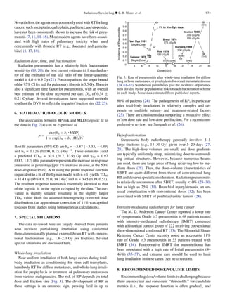 Nevertheless,theagentsmostcommonlyusedwithRTforlung
cancer, such as cisplatin, carboplatin, paclitaxel, and etoposide,
have not been consistently shown to increase the risk of pneu-
monitis (7, 11, 14–16). More modern agents have been associ-
ated with high rates of pulmonary toxicity when used
concurrently with thoracic RT (e.g., docetaxel and gemcita-
bine) (1, 17, 18).
Radiation dose, time, and fractionation
Radiation pneumonitis has a relatively high fractionation
sensitivity (19, 20); the best current estimate (Æ1 standard er-
ror of the estimate) of the a/b ratio of the linear-quadratic
model is 4.0 Æ 0.9 Gy (21). For comparison, the upper bound
of the 95% CI for a/b for pulmonary ﬁbrosis is 3.5 Gy. There is
also a signiﬁcant time factor for pneumonitis, with an overall
best estimate of the dose recovered per day, Dp, of 0.54 Æ
0.21 Gy/day. Several investigators have suggested methods
to adjust the DVH to reﬂect the impact of fraction size (22, 23).
6. MATHEMATIC/BIOLOGIC MODELS
The association between RP risk and MLD (logistic ﬁt to
the data in Fig. 2(a) can be expressed as
p ¼
expðb0 þ b1,MLDÞ
1 þ expðb0 þ b1,MLDÞ
:
Best-ﬁt parameters (95% CI) are b0 = À3.87 (À3.33, À4.49)
and b1 = 0.126 (0.100, 0.153) GyÀ1
. These estimates yield
a predicted TD50 = 30.8 (28.7, 33.9) Gy and g50 = 0.97
(0.83, 1.12) (this parameter represents the increase in response
[measured as percentage] per 1% increase in dose, at the 50%
dose–response level). A ﬁt using the probit response function
(equivalent to a ﬁt of the Lyman model with n = 1) yields TD50
= 31.4 Gy (95% CI, 29.0, 34.7 Gy) and m = 0.45 (0.39, 0.51).
The resultant response function is essentially identical to that
of the logistic ﬁt in the region occupied by the data. The cur-
vature is slightly smaller, resulting in the slightly larger
TD50 value. Both ﬁts assumed heterogeneity corrected dose
distributions (an approximate correction of 11% was applied
to doses from studies using homogeneous calculations).
7. SPECIAL SITUATIONS
The data reviewed here are largely derived from patients
who received partial-lung irradiation using conformal
three-dimensionally planned external-beam RT with conven-
tional fractionation (e.g., 1.8–2.0 Gy per fraction). Several
special situations are discussed here.
Whole-lung irradiation
Near-uniform irradiation of both lungs occurs during total-
body irradiation as conditioning for stem cell transplants,
hemibody RT for diffuse metastases, and whole-lung irradi-
ation for prophylaxis or treatment of pulmonary metastases
from various malignancies. The risk of RP depends on total
dose and fraction size (Fig. 3). The development of RP in
these settings is an ominous sign, proving fatal in up to
80% of patients (24). The pathogenesis of RP, in particular
after total-body irradiation, is relatively complex and de-
pends on multiple patient- and treatment-related factors
(25). There are consistent data supporting a protective effect
of low dose rate and low dose per fraction. For a recent com-
prehensive review, see Sampath et al. (26).
Hypofractionation
Stereotactic body radiotherapy generally involves 1–5
large fractions (e.g., 14–30 Gy) given over 5–20 days (27,
28). The high-dose volumes are small, and dose gradients
are typically uniformly steep, minimizing dose to surround-
ing critical structures. However, because numerous beams
are used, there are large areas of lung receiving low to me-
dium doses (28). Thus, the dose–volume characteristics of
SBRT are quite different from those of conventional lung
RT and deserve special consideration. Radiation pneumonitis
is relatively uncommon after SBRT, usually 10% (28–30)
but as high as 25% (31). Bronchial injury/stenosis, an un-
usual complication with conventional doses (32), has been
associated with SBRT of perihilar/central tumors (28).
Intensity-modulated radiotherapy for lung cancer
The M. D. Anderson Cancer Center reported a lower rate
of symptomatic Grade $3 pneumonitis in 68 patients treated
with intensity-modulated radiotherapy (IMRT) compared
with a historical control group of 222 receiving conventional
three-dimensional conformal RT (33). The Memorial Sloan-
Kettering Cancer Center recently noted an acceptable 11%
rate of Grade $3 pneumonitis in 55 patients treated with
IMRT (34). Postoperative IMRT for mesothelioma has
been associated with a high rate of lethal pneumonitis (8–
46%) (35–37), and extreme care should be used to limit
lung irradiation in these cases (see next section).
8. RECOMMENDED DOSE/VOLUME LIMITS
Recommending dose/volume limits is challenging because
there are no clear and consistent ‘‘thresholds’’ for candidate
metrics (i.e., the response function is often gradual), and
baR 1 679
xf/yGc051
kyDnaV 1891
esoDelgniS
)yG(esoD
63 219 8151 4212 0372
IncidenceofPneumonitis
8791razalaS
esoDelgniS
)4/1(
)04/0(
)3/3(
9691notweN
003 xf/yGc
051 xf/yGc
)62/0(
ruerB 8791
xf/yGc571
)44/0(
8891sregruB
xf/yGc002
)65/8(
1
9.0
8.0
7.0
6.0
5.0
4.0
3.0
2.0
1.0
0
kyDnaVottiF d ata
Fig. 3. Rate of pneumonitis after whole-lung irradiation for diffuse
lung or bone metastases, or prophylaxis for occult metastatic disease
(24, 61–67). Numbers in parentheses give the incidence of pneumo-
nitis divided by the population at risk for each fractionation scheme
in each study. Some data estimated from published reports.
Radiation effects in lung d L. B. MARKS et al. S73
 