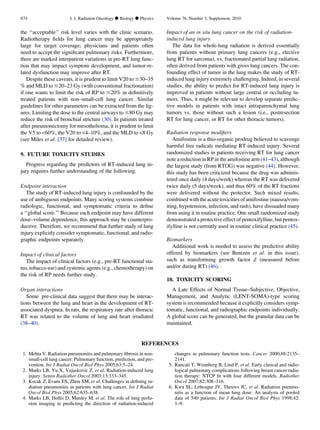 the ‘‘acceptable’’ risk level varies with the clinic scenario.
Radiotherapy ﬁelds for lung cancer may be appropriately
large for target coverage; physicians and patients often
need to accept the signiﬁcant pulmonary risks. Furthermore,
there are marked interpatient variations in pre-RT lung func-
tion that may impact symptom development, and tumor-re-
lated dysfunction may improve after RT.
Despite these caveats, it is prudent to limit V20 to #30–35
% and MLD to #20–23 Gy (with conventional fractionation)
if one wants to limit the risk of RP to #20% in deﬁnitively
treated patients with non–small-cell lung cancer. Similar
guidelines for other parameters can be extracted from the ﬁg-
ures. Limiting the dose to the central airways to #80 Gy may
reduce the risk of bronchial stricture (30). In patients treated
after pneumonectomy for mesothelioma, it is prudent to limit
the V5 to 60%, the V20 to 4–10%, and the MLD to 8 Gy
(see Miles et al. [37] for detailed review).
9. FUTURE TOXICITY STUDIES
Progress regarding the predictors of RT-induced lung in-
jury requires further understanding of the following.
Endpoint interaction
The study of RT-induced lung injury is confounded by the
use of ambiguous endpoints. Many scoring systems combine
radiologic, functional, and symptomatic criteria to deﬁne
a ‘‘global score.’’ Because each endpoint may have different
dose–volume dependence, this approach may be counterpro-
ductive. Therefore, we recommend that further study of lung
injury explicitly consider symptomatic, functional, and radio-
graphic endpoints separately.
Impact of clinical factors
The impact of clinical factors (e.g., pre-RT functional sta-
tus, tobacco use) and systemic agents (e.g., chemotherapy) on
the risk of RP needs further study.
Organ interactions
Some pre-clinical data suggest that there may be interac-
tions between the lung and heart in the development of RT-
associated dyspnea. In rats, the respiratory rate after thoracic
RT was related to the volume of lung and heart irradiated
(38–40).
Impact of an in situ lung cancer on the risk of radiation-
induced lung injury
The data for whole-lung radiation is derived essentially
from patients without primary lung cancers (e.g., elective
lung RT for sarcoma), vs. fractionated partial lung radiation,
often derived from patients with gross lung cancers. The con-
founding effect of tumor in the lung makes the study of RT-
induced lung injury extremely challenging. Indeed, in several
studies, the ability to predict for RT-induced lung injury is
improved in patients without large central or occluding tu-
mors. Thus, it might be relevant to develop separate predic-
tive models in patients with intact intraparenchymal lung
tumors vs. those without such a lesion (i.e., postresection
RT for lung cancer, or RT for other thoracic tumors).
Radiation response modiﬁers
Amifostine is a thio-organic prodrug believed to scavenge
harmful free radicals mediating RT-induced injury. Several
randomized studies in patients receiving RT for lung cancer
note a reduction in RP in the amifostine arm (41–43), although
the largest study (from RTOG) was negative (44). However,
this study has been criticized because the drug was adminis-
tered once daily (4 days/week) whereas the RT was delivered
twice daily (5 days/week), and thus 60% of the RT fractions
were delivered without the protector. Such mixed results,
combined withthe acutetoxicities of amifostine (nausea/vom-
iting, hypotension, infection, and rash), have dissuaded many
from using it in routine practice. One small randomized study
demonstrated a protective effect of pentoxifylline, but pentox-
ifylline is not currently used in routine clinical practice (45).
Biomarkers
Additional work is needed to assess the predictive ability
offered by biomarkers (see Bentzen et al. in this issue),
such as transforming growth factor b (measured before
and/or during RT) (46).
10. TOXICITY SCORING
A Late Effects of Normal Tissue–Subjective, Objective,
Management, and Analytic (LENT-SOMA)-type scoring
system is recommended because it explicitly considers symp-
tomatic, functional, and radiographic endpoints individually.
A global score can be generated, but the granular data can be
maintained.
REFERENCES
1. Mehta V. Radiation pneumonitis and pulmonary ﬁbrosis in non-
small-cell lung cancer: Pulmonary function, prediction, and pre-
vention. Int J Radiat Oncol Biol Phys 2005;63:5–24.
2. Marks LB, Yu X, Vujaskovic Z, et al. Radiation-induced lung
injury. Semin Radiother Oncol 2003;13:333–345.
3. Kocak Z, Evans ES, Zhou SM, et al. Challenges in deﬁning ra-
diation pneumonitis in patients with lung cancer. Int J Radiat
Oncol Biol Phys 2005;62:635–638.
4. Marks LB, Hollis D, Munley M, et al. The role of lung perfu-
sion imaging in predicting the direction of radiation-induced
changes in pulmonary function tests. Cancer 2000;88:2135–
2141.
5. Rancati T, Wennberg B, Lind P, et al. Early clinical and radio-
logical pulmonary complications following breast cancer radia-
tion therapy: NTCP ﬁt with four different models. Radiother
Oncol 2007;82:308–316.
6. Kwa SL, Lebesque JV, Theuws JC, et al. Radiation pneumo-
nitis as a function of mean lung dose: An analysis of pooled
data of 540 patients. Int J Radiat Oncol Biol Phys 1998;42:
1–9.
S74 I. J. Radiation Oncology d Biology d Physics Volume 76, Number 3, Supplement, 2010
 