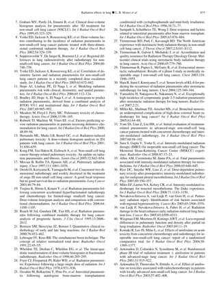 7. Graham MV, Purdy JA, Emami B, et al. Clinical dose-volume
histogram analysis for pneumonitis after 3D treatment for
non-small cell lung cancer (NSCLC). Int J Radiat Oncol Biol
Phys 1999;45:323–329.
8. Yorke ED, Jackson A, Rosenzweig KE, et al. Dose-volume fac-
tors contributing to the incidence of radiation pneumonitis in
non-small-cell lung cancer patients treated with three-dimen-
sional conformal radiation therapy. Int J Radiat Oncol Biol
Phys 2002;54:329–339.
9. Seppenwoolde Y, De Jaeger K, Boersma LJ, et al. Regional dif-
ferences in lung radiosensitivity after radiotherapy for non-
small-cell lung cancer. Int J Radiat Oncol Biol Phys 2004;60:
748–758.
10. Yorke ED, Jackson A, Rosenzweig KE, et al. Correlation of do-
simetric factors and radiation pneumonitis for non-small-cell
lung cancer patients in a recently completed dose escalation
study. Int J Radiat Oncol Biol Phys 2005;63:672–682.
11. Hope AJ, Lindsay PE, El Naqa I, et al. Modeling radiation
pneumonitis risk with clinical, dosimetric, and spatial parame-
ters. Int J Radiat Oncol Biol Phys 2006;65:112–124.
12. Bradley JD, Hope A, El Naqa I, et al. A nomogram to predict
radiation pneumonitis, derived from a combined analysis of
RTOG 9311 and institutional data. Int J Radiat Oncol Biol
Phys 2007;69:985–992.
13. Meadors M, Floyd J, Perry MC. Pulmonary toxicity of chemo-
therapy. Semin Oncol 2006;33:98–105.
14. Robnett TJ, Machtay M, Vines EF, et al. Factors predicting se-
vere radiation pneumonitis in patients receiving deﬁnitive che-
moradiation for lung cancer. Int J Radiat Oncol Biol Phys 2000;
48:89–94.
15. Hernando ML, Marks LB, Bentel GC, et al. Radiation-induced
pulmonary toxicity: A dose-volume histogram analysis in 201
patients with lung cancer. Int J Radiat Oncol Biol Phys 2001;
51:650–659.
16. Kong FM, Ten Haken R, Eisbruch A, et al. Non-small cell lung
cancer therapy-related pulmonary toxicity: An update on radia-
tion pneumonitis and ﬁbrosis. Semin Oncol 2005;32:S42–S54.
17. Movsas B, Rafﬁn TA, Epstein AH, et al. Pulmonary radiation
injury. Chest 1997;111:1061–1076.
18. Onishi H, Kuriyama K, Yamaguchi M, et al. Concurrent two-di-
mensional radiotherapy and weekly docetaxel in the treatment
of stage III non-small cell lung cancer: A good local response
but no good survival due to radiation pneumonitis. Lung Cancer
2003;40:79–84.
19. Tsujino K, Hirota S, Kotani Y, et al. Radiation pneumonitis fol-
lowing concurrent accelerated hyperfractionated radiotherapy
and chemotherapy for limited-stage smallcell lung cancer:
Dose-volume histogram analysis and comparison with conven-
tional chemoradiation. Int J Radiat Oncol Biol Phys 2006;64:
1100–1105.
20. Roach M 3rd, Gandara DR, Yuo HS, et al. Radiation pneumo-
nitis following combined modality therapy for lung cancer:
analysis of prognostic factors. J Clin Oncol 1995;13:2606–
2612.
21. Bentzen SM, Skoczylas JZ, Bernier J. Quantitative clinical ra-
diobiology of early and late lung reactions. Int J Radiat Biol
2000;76:453–462.
22. Lebesque JV, Keus RB. The simultaneous boost technique: The
concept of relative normalized total dose. Radiother Oncol
1991;22:45–55.
23. Wheldon TE, Deehan C, Wheldon EG, et al. The linear-qua-
dratic transformation of dose-volume histograms in fractionated
radiotherapy. Radiother Oncol 1998;46:285–295.
24. Fryer CJ, Fitzpatrick PJ, Rider WD, et al. Radiation pneumoni-
tis: Experience following a large single dose of radiation. Int J
Radiat Oncol Biol Phys 1978;4:931–936.
25. Ozsahin M, Belkace´mi Y, Pe`ne Fo, et al. Interstitial pneumoni-
tis following autologous bone-marrow transplantation
conditioned with cyclophosphamide and total-body irradiation.
Int J Radiat Oncol Biol Phys 1996;34:71–77.
26. Sampath S, Schultheiss TE, Wong J. Dose response and factors
related to interstitial pneumonitis after bone marrow transplant.
Int J Radiat Oncol Biol Phys 2005;63:876–884.
27. Timmerman RD, Park C, Kavanagh BD. The North American
experience with stereotactic body radiation therapy in non-small
cell lung cancer. J Thorac Oncol 2007;2:S101–S112.
28. Timmerman R, Galvin J, Michalski J, et al. Accreditation and
quality assurance for Radiation Therapy Oncology Group: Mul-
ticenter clinical trials using stereotactic body radiation therapy
in lung cancer. Acta Oncol 2006;45:779–786.
29. Timmerman R, Papiez L, McGarry R, et al. Extracranial stereo-
tactic radioablation: Results of a phase I study in medically in-
operable stage I non-small cell lung cancer. Chest 2003;124:
1946–1955.
30. Hara R, Itami J, Komiyama T, et al. Serum levels of KL-6 for pre-
dicting the occurrence of radiation pneumonitis after stereotactic
radiotherapy for lung tumors. Chest 2004;125:340–344.
31. Yamashita H, Nakagawa K, Nakamura N, et al. Exceptionally
high incidence of symptomatic grade 2-5 radiation pneumonitis
after stereotactic radiation therapy for lung tumors. Radiat On-
col 2007;2:21.
32. Miller KL, Shafman TD, Anscher MS, et al. Bronchial stenosis:
an underreported complication of high-dose external beam ra-
diotherapy for lung cancer? Int J Radiat Oncol Biol Phys
2005;61:64–69.
33. Yom SS, Liao Z, Liu HH, et al. Initial evaluation of treatment-
related pneumonitis in advanced-stage non-small-cell lung
cancer patients treated with concurrent chemotherapy and inten-
sity-modulated radiotherapy. Int J Radiat Oncol Biol Phys
2007;68:94–102.
34. Sura S, Gupta V, Yorke E, et al. Intensity-modulated radiation
therapy (IMRT) for inoperable non-small cell lung cancer: The
Memorial Sloan-Kettering Cancer Center (MSKCC) experi-
ence. Radiother Oncol 2008;87:17–23.
35. Allen AM, Czerminska M, Ja¨nne PA, et al. Fatal pneumonitis
associated with intensity-modulated radiation therapy for meso-
thelioma. Int J Radiat Oncol Biol Phys 2006;65:640–645.
36. Rice DC, Smythe WR, Liao Z, et al. Dose-dependent pulmo-
nary toxicity after postoperative intensity-modulated radiother-
apy for malignant pleural mesothelioma. Int J Radiat Oncol Biol
Phys 2007;69:350–357.
37. Miles EF, Larrier NA, Kelsey CR, et al. Intensity-modulated ra-
diotherapy for resected mesothelioma: The Duke experience.
Int J Radiat Oncol Biol Phys 2008;71:1143–1150.
38. Novakova-Jiresova A, van Luijk P, van Goor H, et al. Pulmo-
nary radiation injury: Identiﬁcation of risk factors associated
with regional hypersensitivity. Cancer Res 2005;65:3568–3576.
39. van Luijk P, Novakova-Jiresova A, Faber H, et al. Radiation
damage to the heart enhances early radiation-induced lung func-
tion loss. Cancer Res 2005;65:6509–6511.
40. Wiegman EM, Meertens H, Konings AWT, et al. Loco-regional
differences in pulmonary function and density after partial rat
lung irradiation. Radiother Oncol 2003;69:11–19.
41. Komaki R, Lee JS, Milas L, et al. Effects of amifostine on acute
toxicity from concurrent chemotherapy and radiotherapy for in-
operable non-small-cell lung cancer: report of a randomized
comparative trial. Int J Radiat Oncol Biol Phys 2004;58:
1369–1377.
42. Antonadou D, Coliarakis N, Synodinou M, et al. Randomized
phase III trial of radiation treatment Æ amifostine in patients
with advanced-stage lung cancer. Int J Radiat Oncol Biol
Phys 2001;51:915–922.
43. Antonadou D, Throuvalas N, Petridis A, et al. Effect of amifos-
tine on toxicities associated with radiochemotherapy in patients
with locally advanced non-small-cell lung cancer. Int J Radiat
Oncol Biol Phys 2003;57:402–408.
Radiation effects in lung d L. B. MARKS et al. S75
 