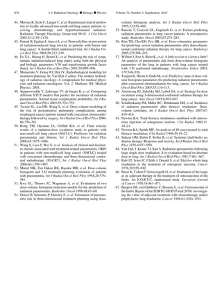 44. Movsas B, Scott C, Langer C, et al. Randomized trial of amifos-
tine in locally advanced non-small-cell lung cancer patients re-
ceiving chemotherapy and hyperfractionated radiation:
Radiation Therapy Oncology Group trial 98-01. J Clin Oncol
2005;23:2145–2154.
45. Ozturk B, Egehan I, Atavci S, et al. Pentoxifylline in prevention
of radiation-induced lung toxicity in patients with breast and
lung cancer: A double-blind randomized trial. Int J Radiat On-
col Biol Phys 2004;58:213–219.
46. Fu X-L, Huang H, Bentel G, et al. Predicting the risk of symp-
tomatic radiation-induced lung injury using both the physical
and biologic parameters V30 and transforming growth factor
[beta]. Int J Radiat Oncol Biol Phys 2001;50:899–908.
47. Moiseenko V, Deasy JO, Dyk JV. Radiobiological modeling for
treatment planning. In: Van Dyk J, editor. The modern technol-
ogy of radiation oncology: A compendium for medical physi-
cists and radiation oncologists. Vol. 2. Madison, WI: Medical
Physics; 2005.
48. Seppenwoolde Y, Lebesque JV, de Jaeger K, et al. Comparing
different NTCP models that predict the incidence of radiation
pneumonitis. Normal tissue complication probability. Int J Ra-
diat Oncol Biol Phys 2003;55:724–735.
49. Tucker SL, Liu HH, Wang S, et al. Dose-volume modeling of
the risk of postoperative pulmonary complications among
esophageal cancer patients treated with concurrent chemoradio-
therapy followed by surgery. Int J Radiat Oncol Biol Phys 2006;
66:754–761.
50. Kong FM, Hayman JA, Grifﬁth KA, et al. Final toxicity
results of a radiation-dose escalation study in patients with
non-small-cell lung cancer (NSCLC): Predictors for radiation
pneumonitis and ﬁbrosis. Int J Radiat Oncol Biol Phys
2006;65:1075–1086.
51. Wang S, Liao Z, Wei X, et al. Analysis of clinical and dosimet-
ric factors associated with treatment-related pneumonitis (TRP)
in patients with non-small-cell lung cancer (NSCLC) treated
with concurrent chemotherapy and three-dimensional confor-
mal radiotherapy (3D-CRT). Int J Radiat Oncol Biol Phys
2006;66:1399–1407.
52. Martel MK, Ten Haken RK, Hazuka MB, et al. Dose-volume
histogram and 3-D treatment planning evaluation of patients
with pneumonitis. Int J Radiat Oncol Biol Phys 1994;28:575–
581.
53. Kwa SL, Theuws JC, Wagenaar A, et al. Evaluation of two
dose-volume histogram reduction models for the prediction of
radiation pneumonitis. Radiother Oncol 1998;48:61–69.
54. Oetzel D, Schraube P, Hensley F, et al. Estimation of pneumo-
nitis risk in three-dimensional treatment planning using dose-
volume histogram analysis. Int J Radiat Oncol Biol Phys
1995;33:455–460.
55. Rancati T, Ceresoli GL, Gagliardi G, et al. Factors predicting
radiation pneumonitis in lung cancer patients: A retrospective
study. Radiother Oncol 2003;67:275–283.
56. Kim TH, Cho KH, Pyo HR, et al. Dose-volumetric parameters
for predicting severe radiation pneumonitis after three-dimen-
sional conformal radiation therapy for lung cancer. Radiology
2005;235:208–215.
57. Willner J, Jost A, Baier K, et al. A little to a lot or a lot to a little?
An analysis of pneumonitis risk from dose-volume histogram
parameters of the lung in patients with lung cancer treated
with 3-D conformal radiotherapy. Strahlenther Onkol 2003;
179:548–556.
58. Tsujino K, Hirota S, Endo M, et al. Predictive value of dose-vol-
ume histogram parameters for predicting radiation pneumonitis
after concurrent chemoradiation for lung cancer. Int J Radiat
Oncol Biol Phys 2003;55:110–115.
59. Armstrong JG, Zelefsky MJ, Leibel SA, et al. Strategy for dose
escalation using 3-dimensional conformal radiation therapy for
lung cancer. Ann Oncol 1995;6:693–697.
60. Schallenkamp JM, Miller RC, Brinkmann DH, et al. Incidence
of radiation pneumonitis after thoracic irradiation: Dose-
volume correlates. Int J Radiat Oncol Biol Phys 2007;67:
410–416.
61. Newton KA. Total thoracic irradiation combined with intrave-
nous injection of autogenous marrow. Clin Radiol 1960;11:
14–21.
62. Newton KA, Spittle MF. An analysis of 40 cases treated by total
thoracic irradiation. Clin Radiol 1969;20:19–22.
63. Salazar OM, Rubin P, Keller B, et al. Systemic (half-body) ra-
diation therapy: Response and toxicity. Int J Radiat Oncol Biol
Phys 1978;4:937–950.
64. Van Dyk J, Keane TJ, Kan S. Radiation pneumonitis following
large single dose irradiation: A re-evaluation based on absolute
dose to lung. Int J Radiat Oncol Biol Phys 1981;7:461–467.
65. Rab GT, Ivins JC, Childs J, Donald S, et al. Elective whole lung
irradiation in the treatment of osteogenic sarcoma. Cancer
1976;38:939–942.
66. Breur K, Cohen P, Schweisguth O, et al. Irradiation of the lungs
as an adjuvant therapy in the treatment of osteosarcoma of the
limbs. An E.O.R.T.C. randomized study. European Journal
of Cancer 1978;14:461–471.
67. Burgers JM, van Glabbeke V, Busson A, et al. Osteosarcoma of
the limbs. Report of the EORTC-SIOP 03 trial 20781 investigat-
ing the value of adjuvant treatment with chemotherapy and/or
prophylactic lung irradiation. Cancer 1988;61:1024–1031.
S76 I. J. Radiation Oncology d Biology d Physics Volume 76, Number 3, Supplement, 2010
 