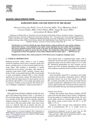 QUANTEC: ORGAN SPECIFIC PAPER Thorax: Heart
RADIATION DOSE–VOLUME EFFECTS IN THE HEART
GIOVANNA GAGLIARDI, PH.D.,* LOUIS S. CONSTINE, M.D.,y
VITALI MOISEENKO, PH.D.,z
CANDACE CORREA, M.D.,x
LORI J. PIERCE, M.D.,x
AARON M. ALLEN, M.D.,k
AND LAWRENCE B. MARKS, M.D.{
* Department of Medical Physics, Karolinska University Hospital and Karolinska Institute, Stockholm, Sweden; y
Department of
Radiation Oncology, University of Rochester Cancer Center, Rochester, NY; z
Vancouver Cancer Centre, British Columbia Cancer
Agency, Vancouver, BC, Canada; x
Department of Radiation Oncology, University of Michigan, Ann Arbor, MI; k
Department of
Radiation Oncology, Dana- Farber Cancer Institute, Boston, MA; Rabin Medical Center Petach Tikvah, Israel ; and {
Department of
Radiation Oncology, University of North Carolina, Chapel Hill, NC
The literature is reviewed to identify the main clinical and dose–volume predictors for acute and late radiation-
induced heart disease. A clear quantitative dose and/or volume dependence for most cardiac toxicity has not yet
been shown, primarily because of the scarcity of the data. Several clinical factors, such as age, comorbidities
and doxorubicin use, appear to increase the risk of injury. The existing dose-volume data is presented, as well
as suggestions for future investigations to better deﬁne radiation-induced cardiac injury. Ó 2010 Elsevier Inc.
Radiation heart disease, Dose–volume predictors, NTCP, Breast cancer, Lymphoma, Esophagus cancer.
1. CLINICAL SIGINIFICANCE
Radiation-associated cardiac disease is seen in patients
treated for lymphoma, breast cancer, seminoma, peptic ulcer
disease, and lung cancer, as well as in atomic bomb survivors.
Acute injury, often manifest as pericarditis, is usually
transient but can be chronic. Late injury, often manifest as
congestive heart failure (CHF), ischemia, coronary artery
disease (CAD), or myocardial infarction (MI) several months
to years post-radiation treatment (RT), is more clinically
signiﬁcant. In some disease settings, RT-induced heart dis-
ease has offset the improvements in cancer-speciﬁc survival
provided by adjuvant RT (1). For example, the leading cause
of noncancer mortality among long-term RT-treated survi-
vors of Hodgkin’s lymphoma is cardiovascular death (2).
2. ENDPOINTS
Both clinical and subclinical endpoints describe the spec-
trum of RT-induced heart disease (Table 1). The latency of
RT-associated cardiac effects ranges from months (pericardi-
tis) to decades (CAD, MI). The most clinically signiﬁcant
endpoints analyzed are morbidity (e.g., CHF and ischemic
events such as MI) and cardiac deaths. Since these events
occur at a relatively high rate in patients who have not
undergone irradiation, the best data are derived from rando-
mised clinical trials, or population-based studies with or
without RT. Overall, the relative risks (RR) of these clinically
signiﬁcant cardiac events are within a range of 1.2 to 3.5 after
RT. Subclinical abnormalities are more common, and are
noted in up to 50% of patients, depending on the sensitivity
of the endpoint considered and the associated comorbidities.
Pericardial disease
Acute pericarditis during RT is uncommon and usually
associated with pericardiac mediastinal tumours. Delayed
pericardial disease can occur from months to years after
RT; it includes pericarditis and chronic pericardial effusion
(usually asymptomatic). Although most cases resolve sponta-
neously, approximately 20% develop into chronic and/or con-
strictive pericarditis that may necessitate pericardectomy (3).
Ischemic heart disease
Evidence that ischemic heart disease correlates with RT
comes from the Early Breast Cancer Trialists’ Collaborative
Group meta-analyses of randomized clinical trials. The most
recent update showed an increased RR of mortality from
heart disease among women treated with RT vs. no RT
([RR] = 1.27) (1).
Long-term cardiac outcomes from randomized clinical
trials of postmastectomy RT (4, 5) usually reveal an
Reprint requests to: Giovanna Gagliardi, Ph.D., Department of
Medical Physics, Karolinska University Hospital and Karolinska In-
stitute, 17176 Stockholm, Sweden. Tel: +46-8-517 75025; E-mail:
giovanna.gagliardi@karolinska.se
Conﬂict of interest: none.
Acknowledgment—Supported in part by grants from the NIH
(CA69579) and the Lance Armstrong Foundation (LBM).
Received Sept 3, 2008, and in revised form April 16, 2009.
Accepted for publication April 16, 2009.
S77
Int. J. Radiation Oncology Biol. Phys., Vol. 76, No. 3, Supplement, pp. S77–S85, 2010
Copyright Ó 2010 Elsevier Inc.
Printed in the USA. All rights reserved
0360-3016/10/$–see front matter
doi:10.1016/j.ijrobp.2009.04.093
 