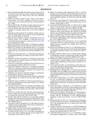 REFERENCES
1. Bentzen SM, Rosenthal DI, Weymuller E. Increasing toxicity in
non-operative head and neck cancer treatment: Investigations
and interventions. Int J Radiat Oncol Biol Phys 2007;69(2
Suppl):S79–82.
2. Center for Disease Control (USA). Cancer survivorship—
United States, 1971–2001. Available at http://www.cdc.gov/
mmwr/preview/mmwrhtml/mm5324a3.htm. Accessed Decem-
ber 1, 2005.
3. Bentzen SM, Trotti A. Evaluation of early and late toxicities in
chemoradiation trials. J Clin Oncol 2007;25:4096–4103.
4. Trotti A, Bentzen SM. The need for adverse effects reporting
standards in oncology clinical trials. J Clin Oncol 2004;22:
19–22.
5. Papanikolaou PN, Ioannidis JP. Availability of large-scale evi-
dence on speciﬁc harms from systematic reviews of randomized
trials. Am J Med 2004;117:582–589.
6. National Cancer Institute. Common Terminology Criteria for
Adverse Events v3.0. Available at http://ctep.cancer.gov/
protocolDevelopment/electronic_applications/docs/ctcaev3.pdf.
Accessed February 9, 2009.
7. Bentzen SM, Dorr W, Anscher MS, et al. Normal tissue effects:
Reporting and analysis. Semin Radiat Oncol 2003;13:189–202.
8. Peeters ST, Lebesque JV, Heemsbergen WD, et al. Localized
volume effects for late rectal and anal toxicity after radiotherapy
for prostate cancer. Int J Radiat Oncol Biol Phys 2006;64:1151–
1161.
9. Emami B, Lyman J, Brown A, et al. Tolerance of normal tissue
to therapeutic irradiation. Int J Radiat Oncol Biol Phys 1991;21:
109–122.
10. Burman C, Kutcher GJ, Emami B, et al. Fitting of normal tissue
tolerance data to an analytic function. Int J Radiat Oncol Biol
Phys 1991;21:123–135.
11. Lyman JT. Complication probability as assessed from dose-vol-
ume histograms. Rad Res 1985;104: S-13–S-19.
12. Kutcher GJ, Burman C, Brewster L, et al. Histogram reduction
method for calculating complication probabilities for three-di-
mensional treatment planning evaluations. Int J Radiat Oncol
Biol Phys 1991;21:137–146.
13. Schultheiss TE, Orton CG, Peck RA. Models in radiotherapy:
Volume effects. Med Phys 1983;10:410–415.
14. Withers HR, Taylor JM, Maciejewski B. Treatment volume and
tissue tolerance. Int J Radiat Oncol Biol Phys 1988;14:751–
759.
15. Ka¨llman P, Aagren A, Brahme A. Tumour and normal tissue re-
sponses to fractionated non-uniform dose delivery. Int J Radiat
Biol 1992;62:249–262.
16. Liao ZX, Travis EL, Tucker SL. Damage and morbidity from
pneumonitis after irradiation of partial volumes of mouse lung
[see comments]. Int J Radiat Oncol Biol Phys 1995;32:1359–
1370.
17. Tucker SL, Liao ZX, Travis EL. Estimation of the spatial distri-
bution of target cells for radiation pneumonitis in mouse lung.
Int J Radiat Oncol Biol Phys 1997;38:1055–1066.
18. Konings AW, Faber H, Cotteleer F, et al. Secondary radiation
damage as the main cause for unexpected volume effects: A his-
topathologic study of the parotid gland. Int J Radiat Oncol Biol
Phys 2006;64:98–105.
19. van Luijk P, Faber H, Meertens H, et al. The impact of heart ir-
radiation on dose-volume effects in the rat lung. Int J Radiat On-
col Biol Phys 2007;69:552–559.
20. Hopewell JW, Trott KR. Volume effects in radiobiology as ap-
plied to radiotherapy. Radiother Oncol 2000;56:283–288.
21. Trott KR, Tamou S, Sassy T, et al. The effect of irradiated vol-
ume on the chronic radiation damage of the rat large bowel.
Strahlenther Onkol 1995;171:326–331.
22. Peeters ST, Hoogeman MS, Heemsbergen WD, et al. Rectal
bleeding, fecal incontinence, and high stool frequency after con-
formal radiotherapy for prostate cancer: Normal tissue compli-
cation probability modeling. Int J Radiat Oncol Biol Phys 2006;
66:11–19.
23. Stewart FA, van der Kogel AJ. Volume effects in normal tis-
sues. In: Steel GG, editor. Basic clinical radiobiology. 3rd ed.
London: Arnold; 2002. p. 42–51.
24. van Luijk P, Bijl HP, Konings AW, et al. Data on dose-volume
effects in the rat spinal cord do not support existing NTCP
models. Int J Radiat Oncol Biol Phys 2005;61:892–900.
25. Fiorino C, Fellin G, Rancati T, et al. Clinical and dosimetric
predictors of late rectal syndrome after 3D-CRT for localized
prostate cancer: Preliminary results of a multicenter prospective
study. Int J Radiat Oncol Biol Phys 2008;70:1130–1137.
26. Bentzen SM. Preventing or reducing late side effects of radia-
tion therapy: Radiobiology meets molecular pathology. Nat
Rev Cancer 2006;6:702–813.
27. Dawson LA, Biersack M, Lockwood G, et al. Use of principal
component analysis to evaluate the partial organ tolerance of
normal tissues to radiation. Int J Radiat Oncol Biol Phys
2005;62:829–837.
28. Stavreva N, Niemierko A, Stavrev P, et al. Modelling the dose-
volume response of the spinal cord, based on the idea of damage
to contiguous functional subunits. Int J Radiat Biol 2001;77:
695–702.
29. El Naqa I, Bradley J, Blanco AI, et al. Multivariable modeling
of radiotherapy outcomes, including dose-volume and clinical
factors. Int J Radiat Oncol Biol Phys 2006;64:1275–1286.
30. Gulliford SL, Webb S, Rowbottom CG, et al. Use of artiﬁcial
neural networks to predict biological outcomes for patients re-
ceiving radical radiotherapy of the prostate. Radiother Oncol
2004;71:3–12.
31. Chen S, Zhou S, Yin FF, et al. Investigation of the support vec-
tor machine algorithm to predict lung radiation-induced pneu-
monitis. Med Phys 2007;34:3808–3814.
32. Khuntia D, Harris J, Bentzen SM, et al. Increased oral mucositis
after IMRT versus non-IMRT when combined with cetuximab
and cisplatin or docetaxel for head and neck cancer: Preliminary
results of RTOG 0234 [abstract]. Int J Radiat Oncol Biol Phys
2008;72:S33.
33. Tucker SL, Liu HH, Wang S, et al. Dose-volume modeling of
the risk of postoperative pulmonary complications among
esophageal cancer patients treated with concurrent chemoradio-
therapy followed by surgery. Int J Radiat Oncol Biol Phys 2006;
66:754–761.
34. Tucker SL, Dong L, Cheung R, et al. Comparison of rectal
dose-wall histogram versus dose-volume histogram for model-
ing the incidence of late rectal bleeding after radiotherapy. Int J
Radiat Oncol Biol Phys 2004;60:1589–1601.
35. De Ruysscher D, Dehing C, Bremer RH, et al. Maximal neutro-
penia during chemotherapy and radiotherapy is signiﬁcantly as-
sociated with the development of acute radiation-induced
dysphagia in lung cancer patients. Ann Oncol 2007;18:909–
916.
36. Bradley JD, Hope A, El N, et al. A nomogram to predict radia-
tion pneumonitis, derived from a combined analysis of RTOG
93-11 and institutional data. Int J Radiat Oncol Biol Phys
2007;69:985–992.
37. Tsougos I, Nilsson P, Theodorou K, et al. NTCP modelling and
pulmonary function tests evaluation for the prediction of radia-
tion induced pneumonitis in non-small-cell lung cancer radio-
therapy. Phys Med Biol 2007;52:1055–1073.
38. Yorke ED, Kutcher GJ, Jackson A, et al. Probability of radia-
tion-induced complications in normal tissues with parallel
S8 I. J. Radiation Oncology d Biology d Physics Volume 76, Number 3, Supplement, 2010
 