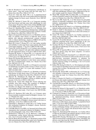 5. Høst H, Brennhovd I, Loeb M. Postoperative radiotherapy in
breast cancer - long term results from the Oslo study. Int J
Radiat Oncol Biol Phys 1986;12:727–732.
6. Paszat LF, Vallis KA, Benk VM, et al. A population-based
case-cohort study of the risk of myocardial infarction following
radiation therapy for breast cancer. Radiother Oncol 2007;82:
294–300.
7. Darby SC, McGale P, Taylor CW, et al. Long-term mortality
from heart disease and lung cancer after radiotherapy for early
breast cancer: Prospective cohort study of about 300,000 women
in US SEER cancer registries. Lancet Oncol 2005;6:557–565.
8. Paszat LF, Mackillop WJ, Groome PA, et al. Mortality from
myocardial infarction following postlumpectomy radiotherapy
for breast cancer: A population-based study in Ontario, Canada.
Int J Radiat Oncol Biol Phys 1999;43:755–761.
9. Højris I, Overgaard M, Christensen JJ, et al. Morbidity and mor-
tality of ischemic heart disease in high-risk breast cancer
patients after adjuvant postmastectomy systemic treatment
with or without radiotherapy: Analysis of DBCG 82b and 82c
randomized trials. Lancet 1999;354:1425–1430.
10. Harris EE, Correa C, Hwang WT, et al. Late cardiac mortality
and morbidity in early-stage breast cancer patients after breast-
conservation treatment. J Clin Oncol 2006;24:4100–4106.
11. Correa CR, Litt HI, Hwang WT, et al. Coronary artery ﬁndings
after left-sided compared with right-sided radiation treatment
for early-stage breast cancer. J Clin Oncol 2007;25:3031–3037.
12. Hooning MJ, Botma A, Aleman BM, et al. Long-term risk of
cardiovascular disease in 10-year survivors of breast cancer.
J Natl Cancer Inst 2007;99:365–375.
13. Borger JH, Hooning MJ, Boersma LJ, et al. Cardiotoxic effects
of tangential breast irradiation in early breast cancer patients:
The role of irradiated heart volume. Int J Radiat Oncol Biol
Phys 2007;69:1131–1138.
14. Prosnitz RG, Hubbs JL, Evans ES, et al. Prospective assessment
of radiotherapy-associated cardiac toxicity in breast cancer pa-
tients: Analysis of data 3 to 6 years after treatment. Cancer
2007;110:1840–1850.
15. Gyenes G, Fornander T, Carlens P, et al. Morbidity of ischemic
heart disease in early breast cancer 15–20 years after adjuvant
radiotherapy. Int J Radiat Oncol Biol Phys 1994;28:1235–1241.
16. Hancock SL, Donaldsson SS, Hoppe RT. Cardiac disease
following treatment of Hodgkin’s disease in children and ado-
lescents. J Clin Oncol 1993;11:1208–1215.
17. Hancock SL, Tucker MA, Hoppe RT. Factors affecting late
mortality from heart disease after treatment of Hodkgin’s
disease. J Am Med Assoc 1993;270:1949–1955.
18. Swerdlow AJ, Higgins CD, Smith P, et al. Myocardial infarc-
tion mortality risk after treatment for Hodgkin disease: A collab-
orative British cohort study. J Natl Cancer Inst 2007;99:206–
214.
19. Boivin JF, Hutchison GB, Lubin JH, et al. Coronary artery
disease mortality in patients treated for Hodgkin’s disease. Can-
cer 1992;69:1241–1247.
20. Adams MJ, Lipsitz SR, Colan SD, et al. Cardiovascular status in
long-term survivors of Hodgkin’s disease treated with chest ra-
diotherapy. J Clin Oncol 2004;22:3139–3148.
21. Glanzmann C, Huguenin P, Lutolf UM, et al. Cardiac lesions
after mediastinal irradiation for Hodgkin’s disease. Radiother
Oncol 1994;30:43–54.
22. Lund MB, Ihlen H, Voss BM, et al. Increased risk of heart valve
regurgitation after mediastinal radiation for Hodgkin’s disease:
An echocardiographic study. Heart 1996;75:591–595.
23. Heidenreich P, Hancock S, Lee B, Mariscal C, Schnittger I.
Asymptomatic cardiac disease following mediastinal irradia-
tion. J Am Coll Cardiol 2003;42:743–749.
24. Jagsi R, Moran JM, Kessler ML, et al. Respiratory motion of the
heart and positional reproducibility under active breathing con-
trol. Int J Radiat Oncol Biol Phys 2007;68:253–258.
25. Gagliardi G, Lax I, Ottolenghi A, et al. Long-term cardiac mor-
tality after radiotherapy of breast cancer – application of the rel-
ative seriality model. Br J Radiol 1996;69:839–846.
26. Martel MK, Sahijdak WM, Ten Haken RK, et al. Fraction size
and dose parameters related to the incidence of pericardial effu-
sions. Int J Radiat Oncol Biol Phys 1998;40:155–161.
27. Wei X, Liu HH, Tucker SL, et al. Risk factors for pericardial
effusion in inoperable esophageal cancer patients treated with
deﬁnitive chemoradiation therapy. Int J Radiat Oncol Biol
Phys 2008;70:707–714.
28. Das SK, Baydusch AH, Zhou S, et al. Predicting radiotherapy-
induced cardiac perfusion defects. Med Phys 2005;32:19–27.
29. Nieder C, Schill S, Kneschaurek, et al. Inﬂuence of different
treatment techniques on radiation dose to the LAD coronary ar-
tery. Radiat Oncol 2007;2:20.
30. Taylor CW, Nisbet A, McGale P, et al. Cardiac exposures in
breast cancer radiotherapy: 1950s–1990s. Int J Radiat Oncol
Biol Phys 2007;69:1484–1495.
31. Taylor CW, Povall JM, McGale P, et al. Cardiac dose from con-
temporary tangential breast cancer radiotherapy in the year
2006. Int J Radiat Oncol Biol Phys 2008;72:501–507.
32. Giordano SH, Kuo Y, Freeman JL, et al. Risk of cardiac death
after adjuvant radiotherapy for breast cancer. J Natl Cancer Inst
2005;97:419–424.
33. Wilson PW, D’Agostino RB, Levy D, et al. Prediction of coro-
nary heart disease using risk factor categories. Circulation
1998;97:1837–1847.
34. Grundy SM, Pasternak R, Greenland P, et al. AHA/ACC scien-
tiﬁc statement: Assessment of cardiovascular risk by use of mul-
tiple-risk-factor assessment equations: A statement for
healthcare professionals from the American Heart Association
and the American College of Cardiology. J Am Coll Cardiol
1999;34:1348–1359.
35. Ridker PM, Buring JE, Rifai N, et al. Development and valida-
tion of improved algorithms for the assessment of global cardio-
vascular risk in women: The Reynolds score. J Am Med Assoc
2007;297:611–619.
36. Hooning MJ, Aleman BM, van Rosmalen AJ, et al. Cause-spe-
ciﬁc mortality in long-term survivors of breast cancer: A 25-
year follow-up study. Int J Radiat Oncol Biol Phys 2007;64:
1081–1091.
37. King V, Constine LS, Clark D, et al. Symptomatic coronary ar-
tery disease after mantle irradiation for Hodgkin’s disease. Int J
Radiat Oncol Biol Phys 1996;36:881–889.
38. Von Hoff DD, Layard MW, Basa P, et al. Risk factors for doxo-
rubicin-induced congestive heart failure. Ann Intern Med 1979;
91:710–717.
39. Ryberg M, Nielsen D, Skovsgaard T, et al. Epirubicin cardio-
toxicity: An analysis of 469 patients with metastatic breast can-
cer. J Clin Oncol 1998;16:3502–3508.
40. Cardinale D, Colombo A, Sandri MT, et al. Prevention of high-
dose chemotherapy-induced cardiotoxicity in high-risk patients
by angiotensin-converting enzyme inhibition. Circulation
2006;114:2474–2481.
41. Doyle JJ, Neugut AI, Jacobson JS, et al. Chemotherapy and car-
diotoxicity in older breast cancer patients: A population-based
study. J Clin Oncol 2005;23:8597–8605.
42. Gianni L, Dombernowsky P, Sledge, et al. Cardiac function fol-
lowing combination therapy with paclitaxel and doxorubicin:
An analysis of 657 women with advanced breast cancer. Ann
Oncol 2001;12:1067–1073.
43. Shapiro CL, Hardenbergh PH, Gelman R, et al. Cardiac effects
of adjuvant doxorubicin and radiation therapy in breast cancer
patients. J Clin Oncol 1998;16:3493–3501.
44. Halyard MY, Pisansky TM, Dueck AC, et al. Radiotherapy and
adjuvant trastuzumab in operable breast cancer: tolerability and
adverse event data from the NCCTG phase III trial N9831. J
Clin Oncol 2009;27(16):2638–2644.
S84 I. J. Radiation Oncology d Biology d Physics Volume 76, Number 3, Supplement, 2010
 