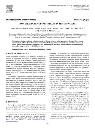 QUANTEC: ORGAN-SPECIFIC PAPER Thorax: Esophagus
RADIATION DOSE-VOLUME EFFECTS IN THE ESOPHAGUS
MARIA WERNER-WASIK, M.D.,* ELLEN YORKE, PH.D.,y
JOSEPH DEASY, PH.D.,z
JIHO NAM, M.D.,x
AND LAWRENCE B. MARKS, M.D.x
*Department of Radiation Oncology, Thomas Jefferson University Hospital, Philadelphia, PA; y
Department of Radiation Oncology,
Memorial Sloan-Kettering Cancer Center, New York, NY; z
Department of Radiation Oncology, Washington University School of
Medicine, St. Louis, MO; x
Department of Radiation Oncology, University of North Carolina, Chapel Hill, NC
Publications relating esophageal radiation toxicity to clinical variables and to quantitative dose and dose–volume
measures derived from three-dimensional conformal radiotherapy for non–small-cell lung cancer are reviewed. A
variety of clinical and dosimetric parameters have been associated with acute and late toxicity. Suggestions for fu-
ture studies are presented. Ó 2010 Elsevier Inc.
Esophagitis, Lung cancer, Radiotherapy, Esophagus, Toxicity.
1. CLINICAL SIGNIFICANCE
Acute esophagitis (occurring #90 days after treatment in-
itiation) is a common side effect of patients undergoing
radiotherapy (RT) for thoracic tumors. Concurrent chemora-
diotherapy (CCT) or hyperfractionation results in a 15–25%
rate of severe (Radiation Therapy Oncology Group [RTOG]
Grade 3 or greater) acute esophagitis (1–3) that can require
hospitalization, invasive diagnostic tests (e.g., endoscopy),
surgical intervention (e.g., percutaneous endoscopic gastro-
stomy tube) or RT breaks that could lower local tumor
control.
Late injury is less commonly reported, perhaps because the
patients might not live long enough to manifest toxicity (e.g.,
the disease-speciﬁc survival is relatively short for many tho-
racic cancers). Dose escalation of standard fractionated RT
and hypofractionated RT regimens (4, 5) can increase the
risk of late esophageal toxicity, especially if the survival rates
improve. Esophageal stricture often requires periodic dila-
tion, usually with good results (6). Death related to late
esophageal injury (e.g., tracheoesophageal ﬁstula or esop-
hageal perforation) has been reported in only 0.4–1% of
patients (7, 8).
2. ENDPOINTS
The assigned toxicity grade varies with the scoring system
used, making interstudy comparisons challenging. In general,
Grade 1 toxicities cause minor changes in a patient’s lifestyle,
and Grade 2 or greater toxicities might require medical inter-
vention. The currently accepted grading system is the Com-
mon Terminology Criteria for Adverse Events, version 3
(9); however, the studies cited in the present report mostly
used the RTOG scoring system. In the present review, Grade
2 or greater acute esophagitis (because it constituted the end-
point of many studies) and any late esophagitis (Grade 1 or
greater), independent of the duration of the late symptoms,
were considered clinically signiﬁcant.
Acute esophagitis occurs during RT and often persists for
several weeks after RT. The symptoms of severe esophagitis
(Grade 3 or greater) typically peak 4–8 weeks from the begin-
ning of RT (10). Late esophageal damage, typically stricture
and associated dysphagia, develops $3–8 months (range, 5–
40) after RT (11). Abnormal esophageal motility can be
noted within 3–4 weeks from RT alone and as early as 1
week after starting concurrent chemoradiotherapy (12).
Some of the pitfalls in assigning the acute esophagitis
grade are as follows:
1. Esophageal infection can mimic treatment (RT or concur-
rent chemoradiotherapy)-related esophagitis. Candidiasis
(usually suggested by co-existing oral candidiasis) or,
rarely, herpes simplex esophagitis are the main culprits.
2. Pre-existing gastroesophageal reﬂux can worsen the
symptoms of esophagitis and should be treated. Constant
burning, unrelated to the act of swallowing, and localized
in the lower part of the esophagus is more likely related to
the reﬂux than to the treatment-related esophagitis.
Reprint requests to: Maria Werner-Wasik, M.D., Department of
Radiation Oncology, Thomas Jefferson University Hospital,
111 S. 11th St., Philadelphia, PA 19107-5097. Tel: (215) 955-
6702; Fax: (215) 955-0412; E-mail: maria.werner-wasik@
jeffersonhospital.org
Conﬂict of interest: none.
Received Nov 10, 2008, and in revised form April 30, 2009.
Accepted for publication May 2, 2009.
S86
Int. J. Radiation Oncology Biol. Phys., Vol. 76, No. 3, Supplement, pp. S86–S93, 2010
Copyright Ó 2010 Elsevier Inc.
Printed in the USA. All rights reserved
0360-3016/10/$–see front matter
doi:10.1016/j.ijrobp.2009.05.070
 
