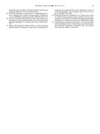 architecture under conditions of uniform whole or partial organ
irradiation. Radiother Oncol 1993;26:226–237.
39. Deasy JO, Niemierko A, Herbert D, et al. Methodological is-
sues in radiation dose-volume outcome analyses: summary of
a joint AAPM/NIH workshop. Med Phys 2002;29:2109–2127.
40. Lawrence TS, Kessler ML, Robertson JM. 3-D conformal radi-
ation therapy in upper gastrointestinal cancer. The University of
Michigan experience. Front Radiat Ther Oncol 1996;29:221–
228.
41. Adkison JB, Khuntia D, Bentzen SM, et al. Dose escalated,
hypofractionated radiotherapy using helical tomotherapy for
inoperable non-small cell lung cancer: Preliminary results of
a risk-stratiﬁed phase I dose escalation study. Technol Cancer
Res Treat 2008;7:441–448.
42. Kong FM, Hayman JA, Grifﬁth KA, et al. Final toxicity results
of a radiation-dose escalation study in patients with non-small-
cell lung cancer (NSCLC): Predictors for radiation pneumonitis
and ﬁbrosis. Int J Radiat Oncol Biol Phys 2006;65:1075–1086.
43. van Baardwijk A, Bosmans G, Boersma L, et al. Individualized
radical radiotherapy of non-small-cell lung cancer based on nor-
mal tissue dose constraints: A feasibility study. Int J Radiat
Oncol Biol Phys 2008;71:1394–1401.
QUANTEC: scientiﬁc issues d S. M. BENTZEN et al. S9
 