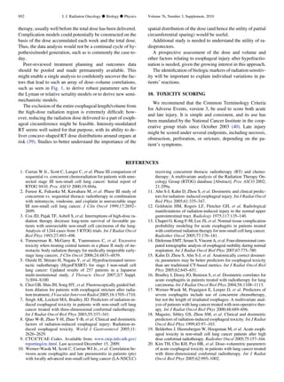 therapy, usually well before the total dose has been delivered.
Complication models could potentially be constructed on the
basis of the dose accumulated each week and the total dose.
Thus, the data analysis would not be a continual cycle of hy-
pothesis/model generation, such as is commonly the case to-
day.
Peer-reviewed treatment planning and outcomes data
should be pooled and made permanently available. This
might enable a single analysis to conﬁdently uncover the fac-
tors that lead to such an array of dose–volume correlations,
such as seen in Fig. 1, to derive robust parameter sets for
the Lyman or relative seriality models or to derive new semi-
mechanistic models.
The exclusion of the entire esophageal length/volume from
the high-dose radiation region is extremely difﬁcult; how-
ever, reducing the radiation dose delivered to a part of esoph-
ageal circumference might be feasible. Intensity-modulated
RT seems well suited for that purpose, with its ability to de-
liver concave-shaped RT dose distributions around organs at
risk (39). Studies to better understand the importance of the
spatial distribution of the dose (and hence the utility of partial
circumferential sparing) would be useful.
Additional study is needed to understand the utility of ra-
dioprotectors.
A prospective assessment of the dose and volume and
other factors relating to esophageal injury after hypofractio-
nation is needed, given the growing interest in this approach.
The identiﬁcation of biologic markers of radiation sensitiv-
ity will be important to explain individual variations in pa-
tients’ reactions.
10. TOXICITY SCORING
We recommend that the Common Terminology Criteria
for Adverse Events, version 3, be used to score both acute
and late injury. It is simple and consistent, and its use has
been mandated by the National Cancer Institute in the coop-
erative group trials since October 2003 (40). Late injury
might be scored under several endpoints, including necrosis,
obstruction, perforation, or stricture, depending on the pa-
tient’s symptoms.
REFERENCES
1. Curran W Jr., Scott C, Langer C, et al. Phase III comparison of
sequential vs. concurrent chemoradiation for patients with unre-
sected stage III non-small cell lung cancer: Initial report of
RTOG 9410. Proc ASCO 2000;19:484a.
2. Furuse K, Fukuoka M, Kawahara M, et al. Phase III study of
concurrent vs. sequential thoracic radiotherapy in combination
with mitomycin, vindesine, and cisplatin in unresectable stage
III non-small cell lung cancer. J Clin Oncol 1999;17:2692–
2699.
3. Cox JD, Pajak TF, Asbell S, et al. Interruptions of high-dose ra-
diation therapy decrease long-term survival of favorable pa-
tients with unresectable non-small cell carcinoma of the lung:
Analysis of 1244 cases from 3 RTOG trials. Int J Radiat Oncol
Biol Phys 1993;27:493–498.
4. Timmerman R, McGarry R, Yiannoutsos C, et al. Excessive
toxicity when treating central tumors in a phase II study of ste-
reotactic body radiation therapy for medically inoperable early-
stage lung cancers. J Clin Oncol 2006;24:4833–4839.
5. Onishi H, Shirato H, Nagata Y, et al. Hypofractionated stereo-
tactic radiotherapy (HypoFXSRT) for stage I non-small cell
lung cancer: Updated results of 257 patients in a Japanese
multi-institutional study. J Thoracic Oncol 2007;2(7 Suppl.
3):S94–S100.
6. Choi GB, Shin JH, Song HY, et al. Fluoroscopically guided bal-
loon dilation for patients with esophageal stricture after radia-
tion treatment. J Vascular Intervent Radiol 2005;16:1705–1710.
7. Singh AK, Lockett MA, Bradley JD. Predictors of radiation-in-
duced esophageal toxicity in patients with non-small cell lung
cancer treated with three-dimensional conformal radiotherapy.
Int J Radiat Oncol Biol Phys 2003;55:337–341.
8. Qiao W-B, Zhao Y-H, Zhao Y-B, et al. Clinical and dosimetric
factors of radiation-induced esophageal injury: Radiation-in-
duced esophageal toxicity. World J Gastroenterol 2005;11:
2626–2629.
9. CTC/CTCAE Codes. Available from: www.ctep.info.nih.gov/
reporting/ctc.html. Last accessed December 15, 2009.
10. Werner-Wasik M, Scott C, Curran WJ Jr., et al. Correlation be-
tween acute esophagitis and late pneumonitis in patients (pts)
with locally advanced non-small cell lung cancer (LA-NSCLC)
receiving concurrent thoracic radiotherapy (RT) and chemo-
therapy: A multivariate analysis of the Radiation Therapy On-
cology Group (RTOG) database [Abstract]. Proc ASCO 2002;
21:299a.
11. Ahn S-J, Kahn D, Zhou S, et al. Dosimetric and clinical predic-
tors for radiation- induced esophageal injury. Int J Radiat Oncol
Biol Phys 2005;61:335–347.
12. Goldstein HM, Rogers LF, Fletcher GH, et al. Radiological
manifestations of radiation-induced injury to the normal upper
gastrointestinal tract. Radiology 1975;117:135–140.
13. Chapet O, Kong F-M, Lee JS, et al. Normal tissue complication
probability modeling for acute esophagitis in patients treated
with conformal radiation therapy for non-small cell lung cancer.
Radiother Oncol 2005;77:176–181.
14. Dieleman EMT, Senan S, Vincent A, et al. Four-dimensional com-
puted tomographic analysis of esophageal mobility during normal
respiration. Int J Radiat Oncol Biol Phys 2007;67:775–780.
15. Kahn D, Zhou S, Ahn S-J, et al. Anatomically correct dosimet-
ric parameters may be better predictors for esophageal toxicity
than are traditional CT-based metrics. Int J Radiat Oncol Biol
Phys 2005;62:645–651.
16. Bradley J, Deasy JO, Bentzen S, et al. Dosimetric correlates for
acute esophagitis in patients treated with radiotherapy for lung
carcinoma. Int J Radiat Oncol Biol Phys 2004;58:1108–1113.
17. Werner-Wasik M, Pequignot E, Leeper D, et al. Predictors of
severe esophagitis include use of concurrent chemotherapy,
but not the length of irradiated esophagus: A multivariate anal-
ysis of patients with lung cancer treated with non-operative ther-
apy. Int J Radiat Oncol Biol Phys 2000;48:689–696.
18. Maguire, Sibley GS, Zhou SM, et al. Clinical and dosimetric
predictors of radiation-induced esophageal toxicity. Int J Radiat
Oncol Biol Phys 1999;45:97–103.
19. Belderbos J, Heemsbergen W, Hoogeman M, et al. Acute esoph-
ageal toxicity in non-small cell lung cancer patients after high
dose conformal radiotherapy. Radiother Oncol 2005;75:157–164.
20. Kim TH, Cho KH, Pyo HR, et al. Dose–volumetric parameters
of acute esophageal toxicity in patients with lung cancer treated
with three-dimensional conformal radiotherapy. Int J Radiat
Oncol Biol Phys 2005;62:995–1002.
S92 I. J. Radiation Oncology d Biology d Physics Volume 76, Number 3, Supplement, 2010
 