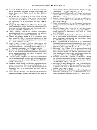 21. El Naqa I, Bradley J, Blanco AI, et al. Multivariable model-
ing of radiotherapy outcomes including dose–volume and
clinical factors. Int J Radiat Oncol Biol Phys 2006;64:
1275–1286.
22. Wei X, Liu HH, Tucker SL, et al. Risk factors for acute
esophagitis in non–small-cell lung cancer patients treated
with concurrent chemotherapy and three-dimensional confor-
mal radiotherapy. Int J Radiat Oncol Biol Phys 2006;66:
100–107.
23. Rodriguez N, Algara M, Foro P, et al. Predictors of acute esoph-
agitis in lung cancer patients treated with concurrent three-di-
mensional conformal radiotherapy and chemotherapy. Int J
Radiat Oncol Biol Phys 2009;73:810–817.
24. Takeda K, Nemoto K, Saito H, et al. Dosimetric correlations of
acute esophagitis in lung cancer patients treated with radiother-
apy. Int J Radiat Oncol Biol Phys 2005;62:626–629.
25. Saunders MI, Dische S, Barrett A, et al. Randomized multi-
centre trials of CHART vs. conventional radiotherapy in head
and neck and non-small cell lung cancer: An interim report.
Br J Cancer 1996;73:1455–1462.
26. Langer C, Hsu C, Curran W, et al. Do elderly patients with
locally advanced non-small cell lung cancer beneﬁt from com-
bined modality therapy? A secondary analysis of RTOG 94-10.
Int J Radiat Oncol Biol Phys 2001;51(Suppl. 1):20–21.
27. Antonadou D, Coliarakis N, Synodinou M, et al. Randomized
Phase III trial of radiation treatment plus/minus amifostine in
patients with advanced-stage lung cancer. Int J Radiat Oncol
Biol Phys 2001;51:915–922.
28. Leong SS, Tan EH, Fong KW, et al. Randomized double-blind
trial of combined modality treatment with or without amifostine
in unresectable stage III non-small cell lung cancer. J Clin On-
col 2003;21:1767–1774.
29. Komaki R, Lee JS, Milas L, et al. Effect of amifostine on acute
toxicity from concurrent chemotherapy and radiotherapy for in-
operable non-small cell lung cancer: Report of a randomized
comparative trial. Int J Radiat Oncol Biol Phys 2004;58:
1369–1377.
30. Movsas B, Scott C, Langer C, et al. Phase III study of amifostine
in patients with locally advanced non-small cell lung cancer re-
ceiving intensive chemoradiation: Radiation Therapy Oncology
Group 98-01. J Clin Oncol 2005;23:2145–2154.
31. Burman C, Kutcher GJ, Emami B, et al. Fitting of normal tissue
tolerance data to an analytic function. Int J Radiat Oncol Biol
Phys 1991;21:123–135.
32. Ka¨llman P, Agren A, Brahme A. Tumor and normal tissue re-
sponses to fractionated non-uniform dose delivery. Int J Radiat
Biol 1992;62:249–262.
33. Emami B, Lyman J, Brown A, et al. Tolerance of normal tissue
to therapeutic irradiation. Int J Radiat Oncol Biol Phys 1991;21:
109–122.
34. Ragazzi G, Cattaneo GM, Fiorino C, et al. Use of dose–volume
histograms and biophysical models to compare 2D and 3D irra-
diation techniques for non-small cell lung cancer. Br J Radiol
1999;72:279–288.
35. Onimaru R, Shirato H, Shimizu S, et al. Tolerance of organs at
risk in small-volume, hypofractionated, image-guided radio-
therapy for primary and metastatic lung cancers. Int J Radiat
Oncol Biol Phys 2003;56:126–135.
36. Xiao Y, Werner-Wasik M, Michalski D, et al. Comparison of
three IMRT-based treatment techniques allowing partial esoph-
agus sparing in patients receiving thoracic radiation therapy for
lung cancer. Med Dosim 2004;29:210–216.
37. Stichcombe T, Lee C, Moore DT, et al. Long-term follow-up of
a phase I/II trial of dose escalating three-dimensional conformal
thoracic radiation therapy with induction and concurrent carbo-
platin and paclitaxel in unresectable stage IIIA/B non-small cell
lung cancer. J Thoracic Oncol 2008;3:1279–1285.
38. Schild SE, McGinnis WL, Graham D, et al. Results of a phase I
trial of concurrent chemotherapy and escalating doses of radia-
tion for unresectable non–small-cell lung cancer. Int J Radiat
Oncol Biol Phys 2006;65:1106–1111.
39. Blackstock AW, Ho C, Butler J, et al. Phase IA/IB chemo-radi-
ation trial of gemcitabine and dose-escalated thoracic radiation
in patients with stage III A/B non-small cell lung cancer.
J Thorac Oncol 2006;1:434–440.
40. Colevas AD, Setser A. The NCI Common Terminology Criteria
for Adverse Events (CTCAE) v 3.0 is the new standard for on-
cology clinical trials. J Clin Oncol 2004;22(14 Suppl.):6098.
Dose–volume effects in esophagus d M. WERNER-WASIK et al. S93
 
