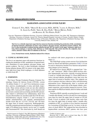 QUANTEC: ORGAN-SPECIFIC PAPER Abdomen: Liver
RADIATION-ASSOCIATED LIVER INJURY
CHARLIE C. PAN, M.D.,* BRIAN D. KAVANAGH, M.D., M.P.H.,y
LAURA A. DAWSON, M.D.,z
X. ALLEN LI, PH.D.,x
SHIVA K. DAS, PH.D.,k
MOYED MIFTEN, PH.D.,y
AND RANDALL K. TEN HAKEN, PH.D.*
From the *Department of Radiation Oncology, University of Michigan Medical School, Ann Arbor, MI; y
Department of Radiation
Oncology, University of Colorado, Aurora, CO; z
Princess Margaret Hospital, University of Toronto, Toronto, Ontario, Canada;
x
Department of Radiation Oncology, Medical College of Wisconsin, Milwaukee, WI; k
Department of Radiation Oncology, Duke
University Medical Center, Durham, NC
The liver is a critically important organ that has numerous functions including the production of bile, metabolism
of ingested nutrients, elimination of many waste products, glycogen storage, and plasma protein synthesis. The
liver is often incidentally irradiated during radiation therapy (RT) for tumors in the upper- abdomen, right lower
lung, distal esophagus, or during whole abdomen or whole body RT. This article describes the endpoints, time-
course, and dose-volume effect of radiation on the liver. Ó 2010 Elsevier Inc.
Liver, Normal tissue toxicity, Radiation-induced liver disease.
1. CLINICAL SIGNIFICANCE
The liver is an important organ with numerous functions in-
cluding the production of bile, metabolism of ingested nutri-
ents, elimination of waste products, glycogen storage, and
protein synthesis. The liver is often incidentally irradiated
during radiation therapy (RT) for tumors in the upper abdo-
men, right lower lung, distal esophagus, or whole abdomen
or whole-body RT.
2. ENDPOINTS
The Cancer Therapy Evaluation Program, Common Ter-
minology Criteria for Adverse Events (CTCAE), version
3.0, deﬁnes Grades 2, 3, 4, and 5 liver dysfunction as jaun-
dice, asterixis, encephalopathy or coma, and death, respec-
tively. These serious adverse events are rare after radiation
therapy (RT). Acute post-RT changes in liver function tests
are far more common and occur during and after RT, presum-
ably related to self-limited liver inﬂammation. Such liver
enzyme abnormalities are classiﬁed under the CTCAE meta-
bolic/laboratory category. Grades 2, 3, and 4 elevations of
alanine aminotransferase and aspartate aminotransferase
include levels that are 2.5–5.0, 5.0–20, and 20 times
the upper limit of normal, respectively. Radiographically,
clinically insigniﬁcant transient declines in computed tomog-
raphy (CT)-deﬁned tissue density can be seen 2–3 months
after fractionated RT. This observation by itself should not
be confused with tumor progression or irreversible liver
injury (1).
The Child-Pugh scoring system assesses liver dysfunction
based on clinical and laboratory parameters (Table 1). It can
be used to characterize baseline liver function and posttreat-
ment changes in liver function.
RT-induced liver disease (RILD) is separated into ‘‘clas-
sic’’ and ‘‘nonclassic’’ RILD. Classic RILD involves anic-
teric hepatomegaly and ascites, typically occurring between
2 weeks to 3 months after therapy (2). Classic RILD also in-
volves elevated alkaline phosphatase (more than twice the
upper limit of normal or baseline value). This endpoint can
occur in patients who have otherwise fairly well-functioning
pretreatment livers. Pathologically, there is occlusion and
obliteration of the central veins of the hepatic lobules, retro-
grade congestion, and secondary hepatocyte necrosis. Treat-
ment options for RILD are limited, and liver failure and death
can result.
Nonclassic RILD, typically occurring between 1 week and
3 months after therapy, involves elevated liver transaminases
more than ﬁve times the upper limit of normal or CTCAE
Grade 4 levels in patients with baseline values more than
ﬁve times the upper limit of normal within 3 months after
completion of RT, or a decline in liver function (measured
by a worsening of Child-Pugh score by 2 or more), in the ab-
sence of classic RILD. This endpoint has been described in
hepatocellular carcinoma (HCC) patients who have poor
Reprint requests to: Charlie C. Pan, MD, Department of Radiation
Oncology, University of Michigan Medical School, 1500 E. Medi-
cal Center Dr., UH B2 C490, Ann Arbor, MI 48109-5010. Tel: (734)
936-4288; Fax: (734) 763-7370; E-mail: cpan@umich.edu
Conﬂict of interest: none.
Received Feb 9, 2009, and in revised form May 29, 2009.
Accepted for publication June 23, 2009.
S94
Int. J. Radiation Oncology Biol. Phys., Vol. 76, No. 3, Supplement, pp. S94–S100, 2010
Copyright Ó 2010 Elsevier Inc.
Printed in the USA. All rights reserved
0360-3016/10/$–see front matter
doi:10.1016/j.ijrobp.2009.06.092
 