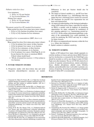 Palliative whole-liver doses
Liver metastases
# 30 Gy, in 2 Gy per fraction
21 Gy in seven fractions (39)
Primary liver cancers
# 28 Gy, in 2 Gy per fraction
21 Gy in seven fractions (40)
Therapeutic partial liver RT (standard fractionation)
Mean normal liver dose (liver minus gross tumor volume)
 28 Gy in 2-Gy fractions for primary liver cancer
 32 Gy in 2-Gy fractions for liver metastases
Nonuniform liver recommendations (SBRT, three to six
fractions)
Mean normal liver dose (liver minus gross tumor volume)
 13 Gy for primary liver cancer, in three fractions
 18 Gy for primary liver cancer, in six fractions
 15 Gy for liver metastases, in three fractions
 20 Gy for liver metastases, in six fractions
 6 Gy for primary liver cancer, Child-Pugh B, in 4–6
Gy per fraction (for classic or nonclassic RILD)
Critical volume model-based
$ 700 mL of normal liver receives # 15 Gy in three to
ﬁve fractions
9. FUTURE TOXICITY STUDIES
A. Prospective studies with dose-volume data and serial
long-term clinical/objective outcomes are needed.
Differences in dose per fraction should also be
considered.
B. The impact of clinical variables (e.g., pre-RT liver func-
tion) and other therapies (e.g., chemotherapy) that may
impact the liver’s functional reserve need to be assessed.
C. The timeframe for post-RT liver regeneration has not
been well characterized.
D. An improved understanding of the biological pathophys-
iology of RT-induced liver injury, especially for nonclas-
sic RILD, is needed, with an emphasis on identifying
opportunities for injury mitigation by modulation of
key signaling pathways (e.g., transforming growth fac-
tor-b) (41). In this setting, pretreatment pathologic evalu-
ation of the nonmalignant liver could potentially be
useful for predicting the NTCP and may be a subject
for future research.
E. RT effects on nonparenchymal structures within the liver
(e.g., biliary duct tolerance).
F. Spatial variation in radiation sensitivity.
10. TOXICITY SCORING
Studies of RT-induced liver injury should separately re-
cord the incidence of classic and non-classic RILD. Preexist-
ing liver dysfunction, as measured by the Child-Pugh score,
should be recorded, as well as any change in status of Child-
Pugh score after treatment. The use of CTCAE criteria for el-
evations of aspartate aminotransferase, alanine aminotrans-
ferase, alkaline phosphatase, platelet count, bilirubin,
albumin, and prothrombin time is advisable to promote con-
sistency of reporting. Screening for and treatment of hepatitis
B and/or C before RT is recommended.
REFERENCES
1. Yamasaki SA, Marn CS, Francis IR, et al. High-dose localized
radiation therapy for treatment of hepatic malignant tumors: CT
ﬁndings and their relation to radiation hepatitis. AJR Am J
Roentgenol 1995;165:79–84.
2. Lawrence TS, Robertson JM, Anscher MS, et al. Hepatic toxic-
ity resulting from cancer treatment. Int J Radiat Oncol Biol Phys
1995;31:1237–1248.
3. Xu Z-Y, Liang S-X, Zhu J, et al. Prediction of radiation-induced
liver disease by Lyman normal-tissue complication probability
model in three-dimensional conformal radiation therapy for pri-
mary liver carcinoma. Int J Radiat Oncol Biol Phys 2006;65:
189–195.
4. Kim TH, Kim DY, Park J-W, et al. Dose-volumetric parameters
predicting radiation-induced hepatic toxicity in unresectable he-
patocellular carcinoma patients treated with three-dimensional
conformal radiotherapy. Int J Radiat Oncol Biol Phys 2007;
67:225–231.
5. Cheng JC-H, Wu J-K, Huang C-M, et al. Radiation-induced
liver disease after three-dimensional conformal radiotherapy
for patients with hepatocellular carcinoma: Dosimetric analysis
and implication. Int J Radiat Oncol Biol Phys 2002;54:156–162.
6. Llovet JM, Ricci S, Mazzaferro V, et al. Sorafenib in advanced
hepatocellular carcinoma. N Engl J Med 2008;359:378–390.
7. Kim JH, Park JW, Kim TH, et al. Hepatitis B virus reactivation
after three-dimensional conformal radiotherapy in patients with
hepatitis B virus-related hepatocellular carcinoma. Int J Radiat
Oncol Biol Phys 2007;69:813–819.
8. Dawson LA, Normolle D, Balter JM, et al. Analysis of radia-
tion-induced liver disease using the Lyman NTCP model. Int
J Radiat Oncol Biol Phys 2002;53:810–821.
9. Shirato H, Seppenwoolde Y, Kitamura K, et al. Intrafractional
tumor motion: Lung and liver. Semin Radiat Oncol 2004;14:
10–18.
10. Brock KK, McShan DL, Ten Haken RK, et al. Inclusion of organ
deformation in dose calculations. Med Phys 2003;30:290–295.
11. Rosu M, Dawson LA, Balter JM, et al. Alterations in normal
liver doses due to organ motion. Int J Radiat Oncol Biol Phys
2003;57:1472–1479.
12. Dawson LA, Brock KK, Kazanjian S, et al. The reproducibility
of organ position using active breathing control (ABC) during
liver radiotherapy. Int J Radiat Oncol Biol Phys 2001;51:
1410–1421.
13. Guckenberger M, Sweeney RA, Wilbert J, et al. Image-guided
radiotherapy for liver cancer using respiratory-correlated com-
puted tomography and cone-beam computed tomography. Int
J Radiat Oncol Biol Phys 2008;71:297–304.
14. Penna C, Nordlinger B. Colorectal metastasis (liver and lung).
Surg Clin North Am 2002;82:1075–1090, x–xi.
15. Ingold JA, Reed GB, Kaplan HS, et al. Radiation hepatitis. Am J
Roentgenol Radium Ther Nucl Med 1965;93:200–208.
Radiation-associated liver injury d C. C. PAN et al. S99
 