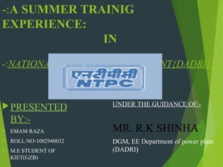 -:A SUMMER TRAINIG
EXPERIENCE:
IN
-:NATIONAL THERMAL POWER PLANT{DADRI}:-

 PRESENTED

BY:

EMAM RAZA



ROLL.NO-1002940032



M.E STUDENT OF
KIET(GZB)

UNDER THE GUIDANCE OF:-

MR. R.K SHINHA
DGM, EE Department of power plant
(DADRI)

 