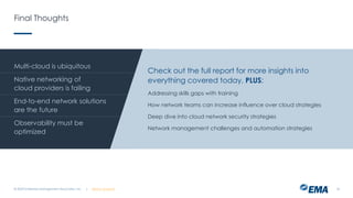 | @ema_research
| @ema_research
Final Thoughts
© 2023 Enterprise Management Associates, Inc. 23
Multi-cloud is ubiquitous
Native networking of
cloud providers is failing
End-to-end network solutions
are the future
Observability must be
optimized
Check out the full report for more insights into
everything covered today, PLUS:
Addressing skills gaps with training
How network teams can increase influence over cloud strategies
Deep dive into cloud network security strategies
Network management challenges and automation strategies
 