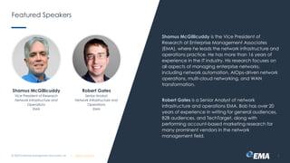 | @ema_research
| @ema_research
Featured Speakers
Shamus McGillicuddy is the Vice President of
Research at Enterprise Management Associates
(EMA), where he leads the network infrastructure and
operations practice. He has more than 16 years of
experience in the IT industry. His research focuses on
all aspects of managing enterprise networks,
including network automation, AIOps-driven network
operations, multi-cloud networking, and WAN
transformation.
Robert Gates is a Senior Analyst of network
infrastructure and operations EMA. Bob has over 20
years of experience in writing for general audiences,
B2B audiences, and TechTarget, along with
performing account-based marketing research for
many prominent vendors in the network
management field.
© 2023 Enterprise Management Associates, Inc. 3
Shamus McGillicuddy
Vice President of Research
Network Infrastructure and
Operations
EMA
Robert Gates
Senior Analyst
Network Infrastructure and
Operations
EMA
 