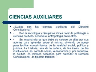 CIENCIAS AUXILIARES
 ¿Cuáles son las ciencias auxiliares del Derecho
Constitucional?
 • Son la sociología y disciplinas afines como la politología o
ciencias políticas, economía, antropología entre otras.
 • Su importancia es que debe de valerse de ellas por sus
aportes para aprender sobre sí misma, sirviendo de apoyo
para facilitar conocimientos de la realidad social, política y
jurídica. La Historia, sea de la cultura, de las ideas, de las
instituciones, así como la social, la económica y, por supuesto,
la política, es también necesaria para entender el Derecho
Constitucional , la filosofía también
 