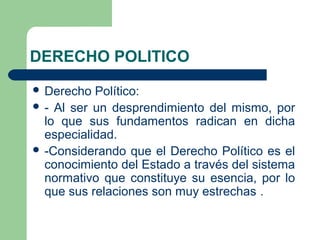 DERECHO POLITICO
 Derecho Político:
 - Al ser un desprendimiento del mismo, por
lo que sus fundamentos radican en dicha
especialidad.
 -Considerando que el Derecho Político es el
conocimiento del Estado a través del sistema
normativo que constituye su esencia, por lo
que sus relaciones son muy estrechas .
 