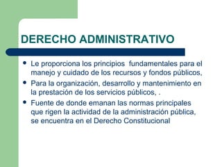 DERECHO ADMINISTRATIVO
 Le proporciona los principios fundamentales para el
manejo y cuidado de los recursos y fondos públicos,
 Para la organización, desarrollo y mantenimiento en
la prestación de los servicios públicos, .
 Fuente de donde emanan las normas principales
que rigen la actividad de la administración pública,
se encuentra en el Derecho Constitucional
 