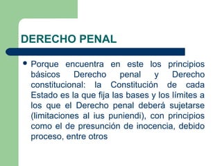 DERECHO PENAL
 Porque encuentra en este los principios
básicos Derecho penal y Derecho
constitucional: la Constitución de cada
Estado es la que fija las bases y los límites a
los que el Derecho penal deberá sujetarse
(limitaciones al ius puniendi), con principios
como el de presunción de inocencia, debido
proceso, entre otros
 