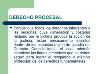 DERECHO PROCESAL
 Porque que todos los derechos inherentes a
las personas, cuya vulneración y posterior
reclamo por la víctima provoca la acción de
la justicia, están precisamente inscritos
dentro de los aspectos objeto de estudio del
Derecho Constitucional, el cual además
establece las líneas directrices que se deben
seguir para lograr el resguardo y efectiva
protección de los derechos fundamentales
 