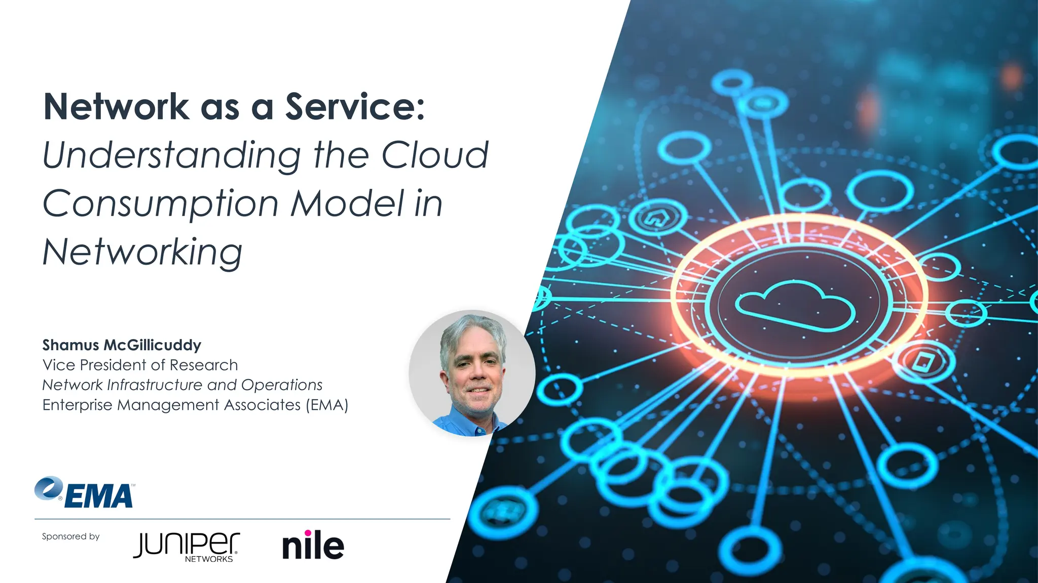 | @ema_research
Network as a Service:
Understanding the Cloud
Consumption Model in
Networking
Sponsored by
Shamus McGillicuddy
Vice President of Research
Network Infrastructure and Operations
Enterprise Management Associates (EMA)
 