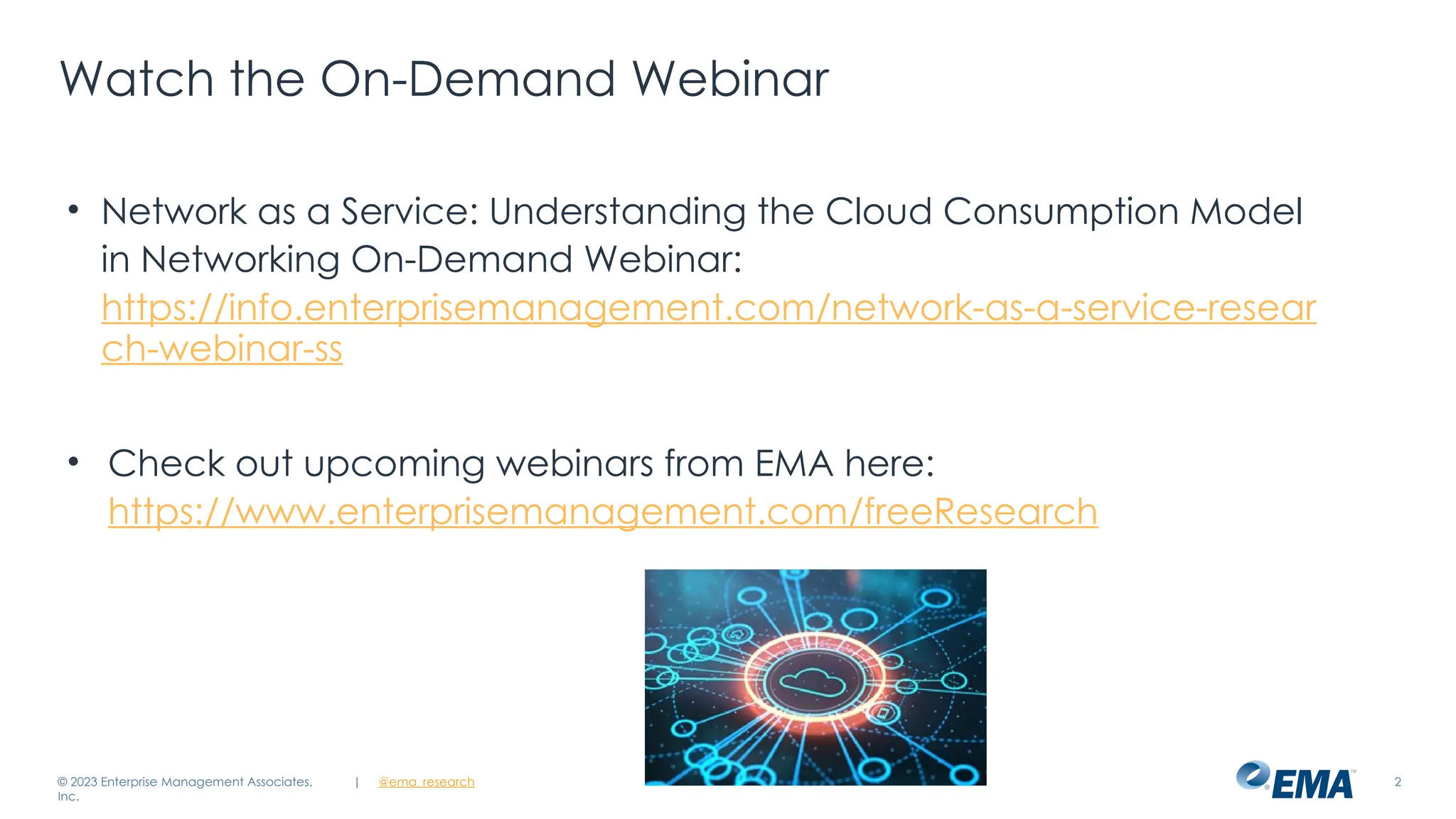 | @ema_research 2
Watch the On-Demand Webinar
• Network as a Service: Understanding the Cloud Consumption Model
in Networking On-Demand Webinar:
https://info.enterprisemanagement.com/network-as-a-service-resear
ch-webinar-ss
• Check out upcoming webinars from EMA here:
https://www.enterprisemanagement.com/freeResearch
© 2023 Enterprise Management Associates,
Inc.
 