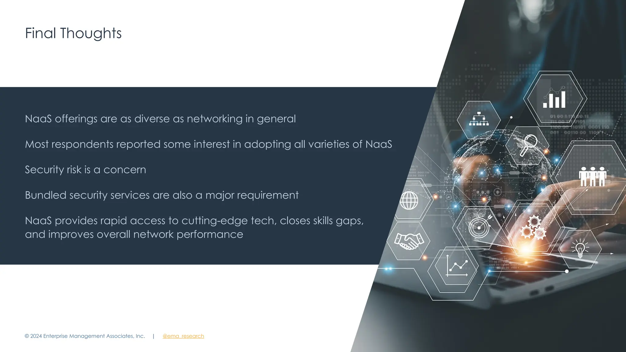 | @ema_research 21
| @ema_research
Final Thoughts
© 2024 Enterprise Management Associates, Inc.
NaaS offerings are as diverse as networking in general
Most respondents reported some interest in adopting all varieties of NaaS
Security risk is a concern
Bundled security services are also a major requirement
NaaS provides rapid access to cutting-edge tech, closes skills gaps,
and improves overall network performance
 