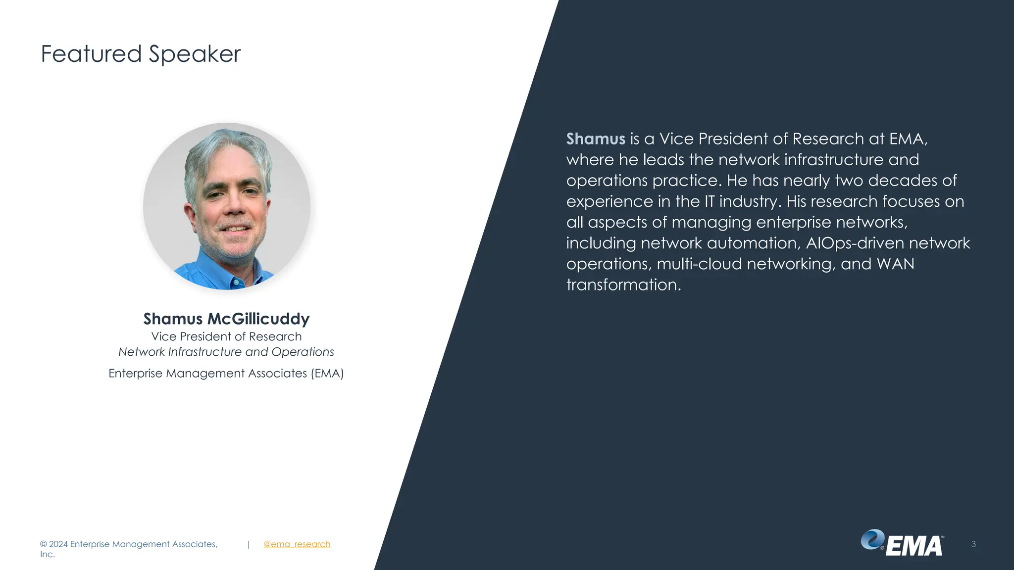 | @ema_research 3
| @ema_research
Featured Speaker
Shamus is a Vice President of Research at EMA,
where he leads the network infrastructure and
operations practice. He has nearly two decades of
experience in the IT industry. His research focuses on
all aspects of managing enterprise networks,
including network automation, AIOps-driven network
operations, multi-cloud networking, and WAN
transformation.
© 2024 Enterprise Management Associates,
Inc.
Shamus McGillicuddy
Vice President of Research
Network Infrastructure and Operations
Enterprise Management Associates (EMA)
 