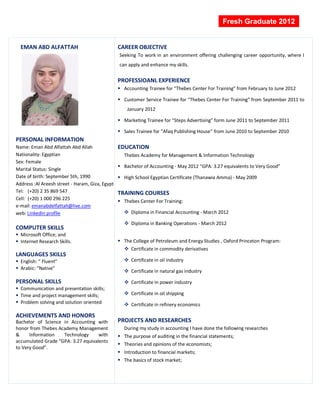 Fresh Graduate 2012


  EMAN ABD ALFATTAH                              CAREER OBJECTIVE
                                                 Seeking To work in an environment offering challenging career opportunity, where I
                                                 can apply and enhance my skills.


                                                 PROFESSIOANL EXPERIENCE
                                                  Accounting Trainee for “Thebes Center For Training” from February to June 2012

                                                  Customer Service Trainee for “Thebes Center For Training” from September 2011 to
                                                     January 2012

                                                  Marketing Trainee for “Steps Advertising” form June 2011 to September 2011

                                                  Sales Trainee for “Afaq Publishing House” from June 2010 to September 2010
PERSONAL INFORMATION
Name: Eman Abd Alfattah Abd Allah                EDUCATION
Nationality: Egyptian                              Thebes Academy for Management & Information Technology
Sex: Female
                                                  Bachelor of Accounting - May 2012 “GPA: 3.27 equivalents to Very Good”
Marital Status: Single
Date of birth: September 5th, 1990                High School Egyptian Certificate (Thanawia Amma) - May 2009
Address :Al Areesh street - Haram, Giza, Egypt
Tel: (+20) 2 35 869 547                          TRAINING COURSES
Cell: (+20) 1 000 296 225                         Thebes Center For Training:
e-mail: emanabdelfattah@live.com
web: LinkedIn profile                               Diploma in Financial Accounting - March 2012

                                                    Diploma in Banking Operations - March 2012
COMPUTER SKILLS
 Microsoft Office; and
 Internet Research Skills.                       The College of Petroleum and Energy Studies , Oxford Princeton Program:
                                                    Certificate in commodity derivatives
LANGUAGES SKILLS
 English: “ Fluent”                                Certificate in oil industry
 Arabic: “Native”
                                                    Certificate in natural gas industry

PERSONAL SKILLS                                     Certificate in power industry
 Communication and presentation skills;
 Time and project management skills;               Certificate in oil shipping
 Problem solving and solution oriented             Certificate in refinery economics

ACHIEVEMENTS AND HONORS
Bachelor of Science in Accounting with           PROJECTS AND RESEARCHES
honor from Thebes Academy Management               During my study in accounting I have done the following researches
&     Information   Technology      with          The purpose of auditing in the financial statements;
accumulated Grade “GPA: 3.27 equivalents
                                                  Theories and opinions of the economists;
to Very Good”.
                                                  Introduction to financial markets;
                                                  The basics of stock market;
 