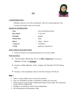 C.V
CAREER OBJECTIVE: -
Obtaining a long-term career with an organization, which has a strong background, where
I can grow professionally and be well rewarded.
PERSONAL INFORMATION:
Name : Eman Adel Mahmoud Helmy
Date ofBirth : 27 July 1986
Nationality : Egyptian
Marital Status : Single
Address : AlGiza - Alharam
Contact No. : 01155828217
E-Mail : goldenemy @hotmail.com
EDUCATIONAL QUALIFICATION:
 Faculty of Commerce (Accountant Department),Cairo University (2008)
Work Experience:
 From November 8002 till July 2013 As an Office Administrator in six by six
Multimedia Services Co (In Kuwait)
 Secretary at Sahib multimedia services company from December 2014 till February
2015.
 Secretary at Cairo international school ( CIS ) from February 2015 till now
Skills :
 Ability to manage multiple tasks in a pressured environment
 Open, sort, and distribute incoming correspondence, including faxes and email.
 Perform general secretarial duties including photocopying, faxing, mailing, files organization,
Internet search & sending Emails.
 Handling all correspondence related to the job independently.
 Record Management and Maintaining of filing.
 