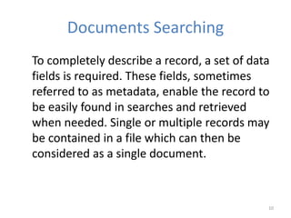 Documents Searching
To completely describe a record, a set of data
fields is required. These fields, sometimes
referred to as metadata, enable the record to
be easily found in searches and retrieved
when needed. Single or multiple records may
be contained in a file which can then be
considered as a single document.
10
 